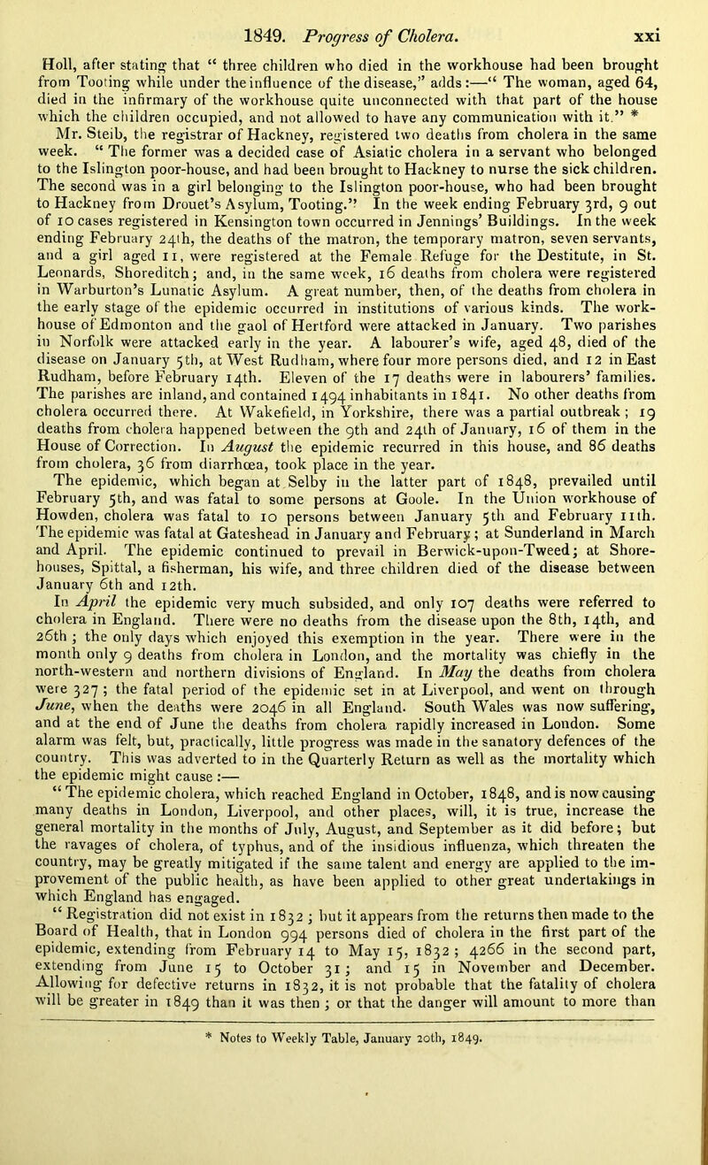 Holl, after stating that “ three children who died in the workhouse had been brought from Tooting while under the influence of the disease,” adds:—“ The woman, aged 64, died in the infirmary of the workhouse quite unconnected with that part of the house which the children occupied, and not allowed to have any communication with it.” * Mr. Steib, the registrar of Hackney, registered two deaths from cholera in the same week. “ The former was a decided case of Asiatic cholera in a servant who belonged to the Islington poor-house, and had been brought to Hackney to nurse the sick children. The second was in a girl belonging to the Islington poor-house, who had been brought to Hackney from Drouet’s Asylum, Tooting.” In the week ending February 3rd, 9 out of 10 cases registered in Kensington town occurred in Jennings’ Buildings. In the week ending February 24th, the deaths of the matron, the temporary matron, seven servants, and a girl aged 11, were registered at the Female Refuge for the Destitute, in St. Leonards, Shoreditch; and, in the same week, 16 deaths from cholera were registered in Warburton’s Lunatic Asylum. A great number, then, of the deaths from cholera in the early stage of the epidemic occurred in institutions of various kinds. The work- house of Edmonton and the gaol of Hertford were attacked in January. Two parishes in Norfolk were attacked early in the year. A labourer’s wife, aged 48, died of the disease on January 5 th, at West Rudliam, where four more persons died, and 12 in East Rudham, before February 14th. Eleven of the 17 deaths were in labourers’ families. The parishes are inland, and contained 1494 inhabitants in 1841. No other deaths from cholera occurred there. At Wakefield, in Yorkshire, there w'as a partial outbreak ; 19 deaths from cholera happened between the 9th and 24th of January, 16 of them in the House of Correction. In August the epidemic recurred in this house, and 86 deaths from cholera, 36 from diarrhoea, took place in the year. The epidemic, which began at Selby in the latter part of 1848, prevailed until February 5th, and was fatal to some persons at Goole. In the Union workhouse of Howden, cholera was fatal to 10 persons between January 5th and February nth. The epidemic was fatal at Gateshead in January and February; at Sunderland in March and April. The epidemic continued to prevail in Berwick-upon-Tweed; at Shore- houses, Spittal, a fisherman, his wife, and three children died of the disease between January 6th and 12th. In April the epidemic very much subsided, and only 107 deaths were referred to cholera in England. There were no deaths from the disease upon the 8th, 14th, and 26th ; the only days which enjoyed this exemption in the year. There were in the month only 9 deaths from cholera in London, and the mortality was chiefly in the north-western and northern divisions of England. In May the deaths from cholera were 327 ; the fatal period of the epidemic set in at Liverpool, and went on through June, when the deaths were 2046 in all England- South Wales was now suffering, and at the end of June the deaths from cholera rapidly increased in London. Some alarm was felt, but, practically, little progress was made in the sanatory defences of the country. This was adverted to in the Quarterly Return as well as the mortality which the epidemic might cause :— “ The epidemic cholera, which reached England in October, 1848, and is now causing many deaths in London, Liverpool, and other places, will, it is true, increase the general mortality in the months of July, August, and September as it did before; but the ravages of cholera, of typhus, and of the insidious influenza, which threaten the country, may be greatly mitigated if the same talent and energy are applied to the im- provement of the public health, as have been applied to other great undertakings in which England has engaged. “ Registration did not exist in 1832; hut it appears from the returns then made to the Board of Health, that in London 994 persons died of cholera in the first part of the epidemic, extending from February 14 to May 15, 1832; 4266 in the second part, extending from June 15 to October 31; and 15 in November and December. Allowing for defective returns in 1832, it is not probable that the fatality of cholera will be greater in 1849 than it was then ; or that the danger will amount to more than * Notes to Weekly Table, January 20th, 1849.