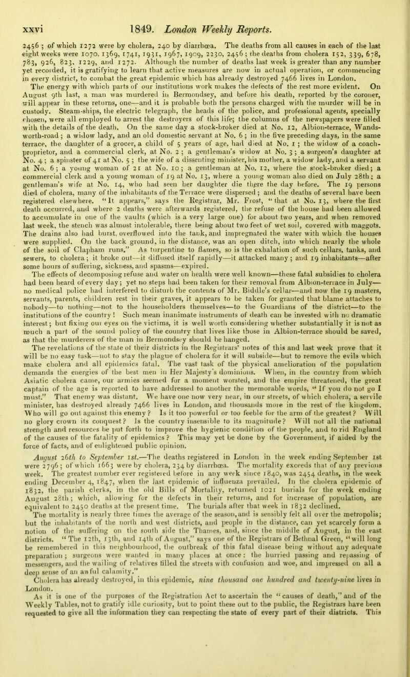 2456 ; of which 1272 were by cholera, 240 by diarrhoea. The deaths from all causes in each of the last eight weeks were 1070, 1369, 1741, 1931, 1967, 1909, 2230, 2456; rhe deaths from cholera 152, 339, 678, 783, 926, 823, 1229, and 1272. Although the number of deaths last week is greater than any number yet recorded, it is gratifying to learn that active measures are now in actual operation, or commencing in every district, to combat the great epidemic which has already destroyed 7466 lives in London. The energy with which parts of our institutions work makes the defects of the rest more evident. On August 9th last, a man was murdered in Bermondsey, and before his death, reported by the coroner, will appear in these returns, one—and it is probable both the persons charged with the murder will be in custody. Steam-ships, the electric telegraph, the heads of the police, and professional agents, specially chosen, were all employed to arrest the destroyers of this life; the columns of the newspapers were tilled with the details of the death. On the same day a stock-broker died at No. 12, Albion-terrace, Wands- worth-road ; a widow lady, and an old domestic servant at No. 6 ; in the five preceding days, in the same terrace, the daughter of a grocer, a child of 5 years of age, had died at No. 1 ; the willow of a coach- proprietor, and a commercial clerk, at No. 2 ; a gentleman’s widow at No. 3 ; a surgeon’s daughter at No. 4; a spinster of 4: at No. 5 ; the wife of a dissenting minister, his mother, a widow lady, and a servant at No. 6; a young woman of 2t at No. 10; a gentleman at No. 12, where the stock-broker died; a commercial clerk and a young woman of 19 at No. 13, where a young woman also died on July 28th; a gentleman’s wife at No. 14, who had seen her daughter die there the day before. The 19 persons died of cholera, many of the inhabitants of the Terrace were dispersed ; and the deaths of several have been registered elsewhere. “It appears,” says the Registrar, Mr. Frost, “that at No. 13, where the first death occurred, and where 2 deaths were afterwards registered, the refuse of the house had been allowed to accumulate in one of the vaults (which is a very large one) for about two years, and when removed last week, the stench was almost intolerable, there being about two feet of wet soil, covered with maggots. The drains also had burst, overflowed into the tank, and impregnated the water with which the houses were supplied. On the back ground, in the distance, was an open ditch, into which nearly the whole of the soil of Clapham runs.” As turpentine to flames, so is the exhalation of such cellars, tanks, and sewers, to cholera; it broke out—it diffused itself rapidly—it attacked many; and 19 inhabitants—after some hours of suffering, sickness, and spasms—expired. The effects of decomposing refuse and water on health were well known—these fatal subsidies to cholera had been heard of every day; yet no steps had been taken for their removal from Albion-terrace in July— no medical police had interfered to disturb the contents of Mr. Biddle’s cellar—and now the 19 masters, servants, parents, children rest in their graves, it appears to be taken for granted that blame attaches to nobody—to nothing—not to the householders themselves—to the Guardians of the district—to the institutions of the country 1 Such mean inanimate instruments of death can be invested with nr. dramatic interest; but fixing otu eyes on the victims, it is well worth considering whether substantially it is not as much a part of the sound policy of the country that lives like those in Albion-terrace should be saved, as that the murderers of the man in Bermondsey should be hanged. The revelations of the state of their districts in the Registrars’ notes of this and last week prove that it will be no easy task—not to stay the plague of cholera for it will subside—but to remove the evils which make cholera and all epidemics fatal. The vast task of the physical amelioration of the population demands the energies of the best men in Her Majesty's dominions. When, in the country from which Asiatic cholera came, our armies seemed for a moment worsted, and the empire threatened, the great captain of the age is reported to have addressed to another the memorable words, “ If you do not go I must.” That enemy was distant. We have one now very near, in our streets, of which cholera, a servile minister, has destroyed already 7466 lives in London, and thousands mme in the rest of the kingdom. Who will go out against this enemy ? Is it too powerful or too feeble for the arm of the greatest? W ill no glory crown its conquest? Is the country insensible to its magnitude? Will not all the national strength and resources be put forth to improve the hygienic condition of the people, and to rid England of the causes of the fatality of epidemics? This may yet be done by the Government, if aided by the force of facts, and of enlightened public opinion. Auqust 26th to September 1st.—The deaths registered in London in the week ending September 1st were 2796 ; of which 1663 were by cholera, 234 by diarrhoea. The mortality exceeds that of any previous week. The greatest number ever registered before in any week since 1840, was 2454 deaths, in the week ending December 4, 1847, when the last epidemic of influenza prevailed. In the cholera epidemic of 1832, the parish clerks, in the old Bills of Mortality, returned 1021 burials for the week ending August 28th; which, allowing for the defects in their returns, and for increase of population, are equivalent to 2430 deaths at the present time. The burials after that week in 1832 declined. The mortality is nearly three times the average of the season,and is sensibly felt all over the metropolis; but the inhabitants of the north and west districts, and people in the distance, can yet scarcely form a notion of the suffering on the south side the Thames, and, since the middle of August, in the east districts. “The 12th, 13th, and 14th of August,” says one of the Registrars of Bethnal Green, “will long be remembered in this neighbourhood, the outbreak of this fatal disease being without any adequate preparation ; surgeons were wanted in many places at once : the hurried passing and repassing of messengers, and the wailing of relatives tilled the streets with confusion and woe, and impressed on all a deep sense of an awful calamity.” Cholera has already destroyed, in this epidemic, nine thousand one hundred and twenty-nine lives in London. As it is one of the purposes of the Registration Act to ascertain the “causes of death,”and of the Weekly Tables, not to gratify idle curiosity, but to point these out to the public, the Registrars have been requested to give all the information they cau respecting the state of every part of their districts. This