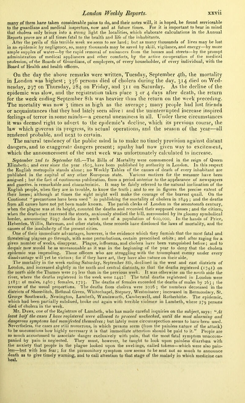 many of them have taken considerable pains to do, and their notes will, it is hoped, be found serviceable to the guardians and medical inspectors, now and at future times. For it is important to bear in mind that cholera only brings into a strong light the localities, which elaborate calculations in the Annual Reports prove are at all times fatal to the health and life of the inhabitants. Alter the perils of this terrible week we seem to see land; but as many thousands of lives may be lost in an epidemic by negligence, so, many thousands may be saved by skill, vigilance, and energy—by more ample supples of water—by the rapid removal of nuisances from the houses and streets—by the prompt administration of medical appliances and other comforts, by the active co-operation of the medical profession, of the Boards of Guardians, of employers, of every householder, of every individual, with the Board of Health and health officers. On the clay the above remarks were written, Tuesday, September 4th, the mortality in London was highest; 336 persons died of cholera during the day, 314 died on Wed- nesday, 297 on Thursday, 284 on Friday, and 311 on Saturday. As the decline of the epidemic was slow, and the registration takes place 3 or 4 days after death, the return for the week ending September 8th was heavier than the return on the week preceding. The mortality was now 3 times as high as the average; many people had lost friends or acquaintances that they had lately seen alive : and the uninterrupted increase inspired feelings of terror in some minds—a general uneasiness in all. Under these circumstances it was deemed right to advert to the epidemic’s decline, which its previous course, the law which governs its progress, its actual operations, and the season of the year—all rendered probable, and next to certain. The natural tendency of the public mind is to make no timely provision against distant dangers, and to exaggerate dangers present; apathy had now given way to excitement, which the announcement of the next week was unfortunately calculated to increase. September 2nd to September 8th.—The Bills of Mortality were commenced in the reign of Queen Elizabeth; and ever since the year 1603, have been published by authority in London. In this respect the English metropolis stands alone; no Weekly Tables of the causes of death of every inhabitant are published in the capital of any other European state. Various motives for the measure have been assigned ; but the fact of continuous publication, from a period anterior to the appearance of newspapers and gazettes, is remarkable and characteristic. It may be fairly referred to the natural inclination of the English people, when they are in trouble, to know the truth ; and to see in figures the precise extent of their losses; although at times the sight might well make the courage of the bravest quail. On the Continent “ precautions have been used ” in publishing the mortality of cholera in 1849 ; and the deaths from all causes have not yet been made known. The parish clerks of London in the seventeenth century, when the plague was at its height, counted the deaths and recorded their supposed causes ; and the citizen, when the death-cart traversed the streets, anxiously studied the bill, surrounded by its gloomy symbolical border, announcing 8297 deaths in a week out of a population of 600,000. In the hands of Price, Heberden, Willis, Bateman, and other statists, these records have disclosed the laws of mortality, and the causes of the insalubrity of the present cities. One of their immediate advantages, however, is the evidence which they furnish that the most fatal and threatening plagues go through, with some perturbations, certain prescribed orbits ; and after raging for a given number of weeks, disappear. Plague, influenza, and cholera have been vanquished before; and to despair now would be as unreasonable as it was in the beginning of the year to deny that the cholera epidemic was impending. Those officers who are struggling with the triumphant enemy under every disadvantage will yet be victors; for if they have art, they have also nature on their side. The mortality in the week ending Saturday, September 8th, declined in the west and east districts of London, and increased slightly 111 the north and central districts, so that the deaths registered (1741) on the north side the Thames were 19 less than in the previous week. It was otherwise on the south side the river, where the deaths registered in the week were 1442! The total deaths registered in London were 3183: of males, 1460; females, 1723. The deaths of females exceeded the deaths of males by 263 ; the reverse of the usual proportions. The deaths from cholera were 2026 ; the numbers decreased in the districts of Shoreditch, Bethnal Green, Whitechapel, Stepney, Westminster; increased in Bermondsey, St. George Southwark, Newington, Lambeth, Wandsworth, Camberwell, and Rotherhithe. The epidemic, which had been partially subdued, broke out again with terrible violence in Lambeth, where 279 persons died of cholera in the week. Mr. Daws, one of the Registrars of Lambeth, who has made careful inquiries on the subject, says: “At least half the cases I have registered were allowed to proceed unchecked, until the most alarming and dangerous symptoms had manifested themselves; but lately more circumspection seems to have been used. Nevertheless, the cases are still numerous, in which persons seem (from the painless nature of the attack) to be unconscious how highly necessary it is that immediate attention should be paid to it.” People are so much accustomed to associate danger exclusively with pain, that the most fatal symptom unaccom- panied by pain is neglected. They must, however, be taught to look upon paiidess diarrhoea with the anxiety that people in the plague looked upon the swellings, called tokens—which were also pain- less—but with less fear; for the premonitory symptom now seems to be sent not so much to announce death as to give timely warning, and to call attention to that stage of the malady in which medicine can heal.