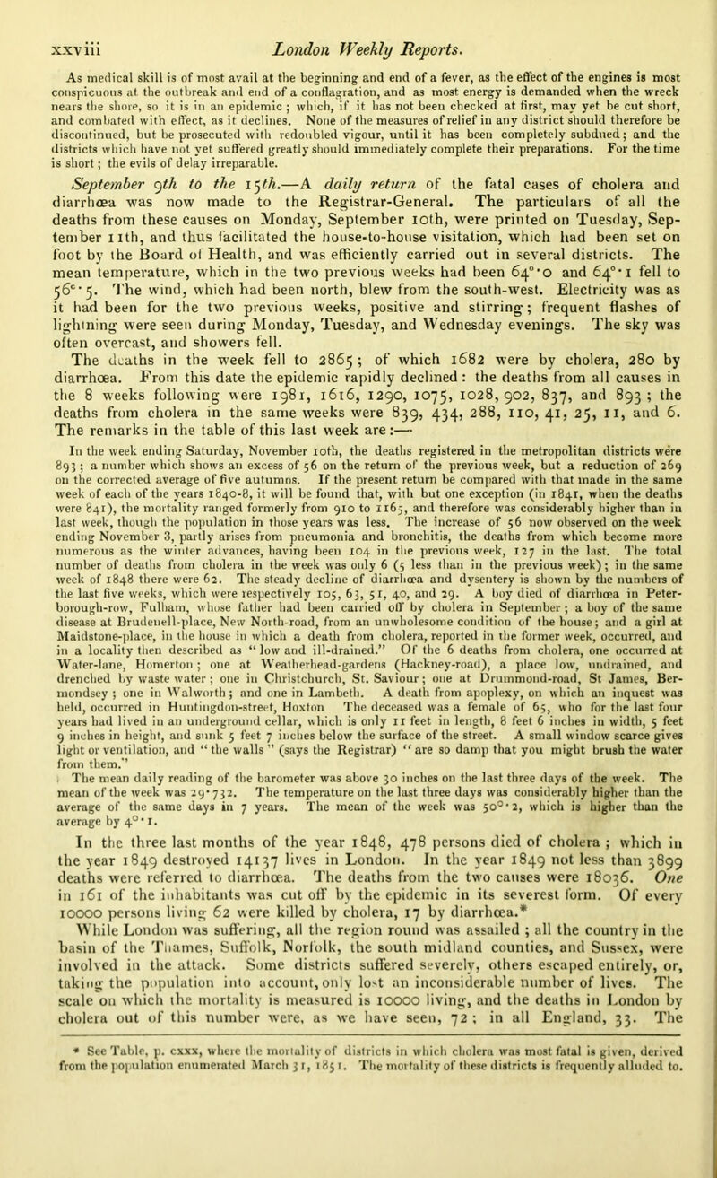 As medical skill is of most avail at the beginning and end of a fever, as the effect of the engines is most conspicuous at the outbreak anil end of a conflagration, and as most energy is demanded when the wreck nears the shore, so it is in an epidemic ; which, if it has not been checked at first, may yet be cut short, and combated with effect, as it declines. None of the measures of relief in any district should therefore be discontinued, but be prosecuted with redoubled vigour, until it has been completely subdued; and the districts which have not yet suffered greatly should immediately complete their preparations. For the time is short; the evils of delay irreparable. September yth to the l^th.—A daily return of the fatal cases of cholera and diarrhoea was now made to the Registrar-General. The particulars of all the deaths from these causes on Monday, September ioth, were printed on Tuesday, Sep- tember nth, and thus facilitated the house-to-house visitation, which had been set on foot by the Board of Health, and was efficiently carried out in several districts. The mean temperature, which in the two previous weeks had been 64°*o and 64° i fell to 56C• 5. The wind, which had been north, blew from the south-west. Electricity was as it had been for the two previous weeks, positive and stirring; frequent flashes of lighining were seen during Monday, Tuesday, and Wednesday evenings. The sky was often overcast, and showers fell. The deaths in the week fell to 2865 ; of which 1682 were by cholera, 280 by diarrhoea. From this date the epidemic rapidly declined : the deaths from all causes in the 8 weeks following were 1981, 1616, 1290, 1075, 1028,902, 837, and 893; the deaths from cholera in the same weeks were 839, 434, 288, no, 41, 25, II, and 6. The remarks in the table of this last week are:— In the week ending Saturday, November loth, the deaths registered in the metropolitan districts were 893 ; a number which shows an excess of 56 on the return of the previous week, but a reduction of 269 on the corrected average of five autumns. If the present return be compared with that made in the same week of each of the years 1840-8, it will be found that, with but one exception (in 1841, when the deaths were 841), the mortality ranged formerly from 910 to 1165, and therefore was considerably higher than in last week, though the population in those years was less. The increase of 56 now observed on the week ending November 3, partly arises from pneumonia and bronchitis, the deaths from which become more numerous as the winter advances, having been 104 in the previous week, 127 in the last. The total number of deaths from cholera in the week was only 6 (5 less than in the previous week); in the same week of 1848 there were 62. The steady decline of diarrhoea and dysentery is shown by the numbers of the last five weeks, which were respectively 105, 63, 5 1, 40, and 29. A boy died of diarrhoea in Peter- borough-row, Fulham, whose father had been carried oil' by cholera in September; a boy of the same disease at Brudenell-place, New North road, from an unwholesome condition of the house; and a girl at Maidstone-place, in the house in which a death from cholera, reported in the former week, occurred, and in a locality then described as “ low and ill-drained.” Of the 6 deaths from cholera, one occurred at Water-lane, Homerton ; one at Wealherhead-gardens (Hackney-road), a place low, undrained, and drenched by waste water ; one in Christchurch, St. Saviour; one at Drummond-road, St James, Ber- mondsey ; one in Walworth; and one in Lambeth. A death from apoplexy, on which an inquest was held, occurred in Huntingdon-street, Hoxton The deceased was a female of 65, who for the last four years had lived in an underground cellar, which is only 11 feet in length, 8 feet 6 inches in width, 5 feet 9 inches in height, and sunk 5 feet 7 inches below the surface of the street. A small window scarce gives light or ventilation, and “ the walls ” (says the Registrar) “ are so damp that you might brush the water from them.’’ The mean daily reading of the barometer was above 30 inches on the last three days of the week. The mean of the week was 29*732. The temperature on the last three days was considerably higher than the average of the same days in 7 years. The mean of the week was 50°' 2, which is higher than the average by 4°* 1. In the three last months of the year 1848, 478 persons died of cholera ; which in the year 1849 destroyed 14137 lives in London. In the year 1849 not less than 3899 deaths were referred to diarrhoea. The deaths from the two causes were 18036. One in 161 of the inhabitants was cut oft bv the epidemic in its severest form. Of every 10000 persons living 62 were killed by cholera, 17 by diarrhoea.* While London was suffering, all the region round was assailed ; all the country in the basin of the Tiiames, Suffolk, Norfolk, the south midland counties, and Sussex, were involved in the attack. Some districts suffered severely, others escaped entirely, or, taking the population into account, only lo^t an inconsiderable number of lives. The scale on which the mortality is measured is IOOOO living, and the deaths in London by cholera out of this number were, as we have seen, 72 ; in all England, 33. The * See Table, j>. exxx, where the mortality of districts in which cholera was most fatal is given, derived from the population enumerated March 31, 1851. The mortality of these districts is frequently alluded to.