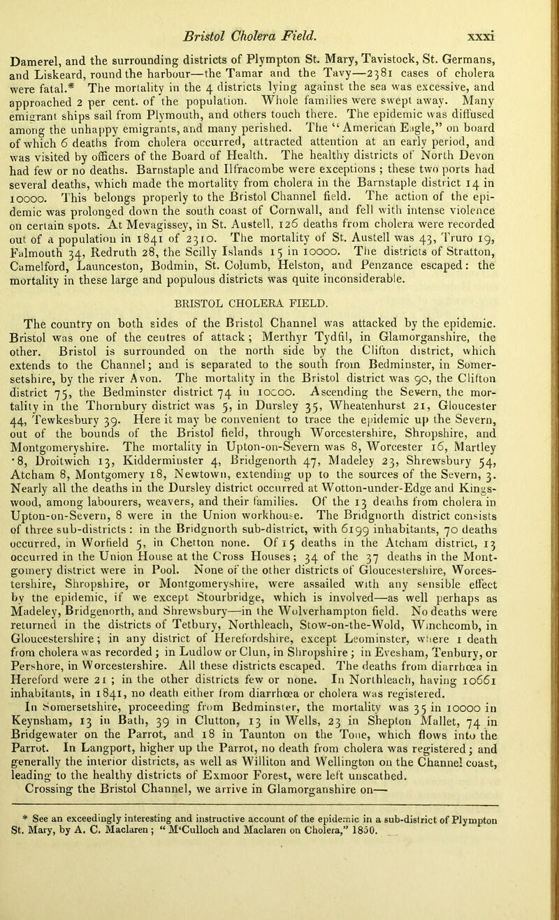 Damerel, and the surrounding districts of Plympton St. Mary, Tavistock, St. Germans, and Liskeard, round the harbour—the Tamar and the Tavy—2381 cases of cholera were fatal.* The mortality in the 4 districts lying against the sea was excessive, and approached 2 per cent, of the population. Whole families were swept away. Many emigrant ships sail from Plymouth, and others touch there. The epidemic was diffused among the unhappy emigrants, and many perished. The “ American Eagle,” on board of which 6 deaths from cholera occurred, attracted attention at an early period, and was visited by officers of the Board of Health. The healthy districts of North Devon had few or no deaths. Barnstaple and Bfracombe were exceptions ; these two ports had several deaths, which made the mortality from cholera in the Barnstaple district 14 in xoooo. This belongs properly to the Bristol Channel field. The action of the epi- demic was prolonged down the south coast of Cornwall, and fell with intense violence on certain spots. At Mevagissey, in St. Austell, 126 deaths from cholera were recorded out of a population in 1841 of 2310. The mortality of St. Austell was 43, Truro 19, Falmouth 34, Redruth 28, the Scilly Islands 15 in 10000. The districts of Stratton, Camelford, Launceston, Bodmin, St. Columb, Helston, and Penzance escaped: the mortality in these large and populous districts was quite inconsiderable. BRISTOL CHOLERA FIELD. The country on both sides of the Bristol Channel was attacked by the epidemic. Bristol was one of the centres of attack; Merthyr Tydfil, in Glamorganshire, the other. Bristol is surrounded on the north side by the Clifton district, which extends to the Channel; and is separated to the south from Bedminster, in Somer- setshire, by the river Avon. The mortality in the Bristol district was 90, the Clifton district 75, the Bedminster district 74 in iocoo. Ascending the Severn, the mor- tality in the Thornbury district was 5, in Dursley 35, Wheatenhurst 21, Gloucester 44, Tewkesbury 39. Here it may be convenient to trace the epidemic up the Severn, out of the bounds of the Bristol field, through Worcestershire, Shropshire, and Montgomeryshire. The mortality in Upton-on-Severn was 8, Worcester 16, Martley '8, Droitwich 13, Kidderminster 4, Bridgenorth 47, Madeley 23, Shrewsbury 54, Atcham 8, Montgomery 18, Newtown, extending up to the sources of the Severn, 3. Nearly all the deaths in the Dursley district occurred at Wotton-under-Edge and Kings- wood, among labourers, weavers, and their families. Of the 13 deaths from cholera in Upton-on-Severn, 8 were in the Union workhome. The Bridgnorth district consists of three sub-districts : in the Bridgnorth sub-district, with 6199 inhabitants, 70 deaths occurred, in Worfield 5, in Chetton none. Of 15 deaths in the Atcham district, 13 occurred in the Union House at the Cross Houses; 34 of the 37 deaths in the Mont- gomery district were in Pool. None of the other districts of Gloucestershire, Worces- tershire, Shropshire, or Montgomeryshire, were assailed with any sensible effect by tne epidemic, if we except Stourbridge, which is involved—as well perhaps as Madeley, Bridgenorth, and Shrewsbury—in the Wolverhampton field. No deaths were returned in the districts of Tetbury, Northleach, Stow-on-the-Wold, Wmchcomb, in Gloucestershire; in any district of Herefordshire, except Leominster, where 1 death from cholera was recorded ; in Ludlow or Clun, in Shropshire; in Evesham, Tenbury, or Pershore, in Worcestershire. All these districts escaped. The deaths from diarrhoea in Hereford were 21 ; in the other districts few or none. I11 Northleach, having 10661 inhabitants, in 1841, no death either from diarrhoea or cholera was registered. In Somersetshire, proceeding from Bedminster, the mortality was 35 in 10000 in Keynsham, 13 in Bath, 39 in Clutton, 13 in Wells, 23 in Shepton Mallet, 74 in Bridgewater on the Parrot, and 18 in Taunton on the Tone, which flows into the Parrot. In Langport, higher up the Parrot, no death from cholera was registered; and generally the interior districts, as well as Williton and Wellington on the Channel coast, leading to the healthy districts of Exmoor Forest, were left unscathed. Crossing the Bristol Channel, we arrive in Glamorganshire on— * See an exceedingly interesting and instructive account of the epidemic in a sub-dislrict of Plympton St. Mary, by A. C. Maclaren ; “ M'Culloch and Maclaren on Cholera,” 1850.