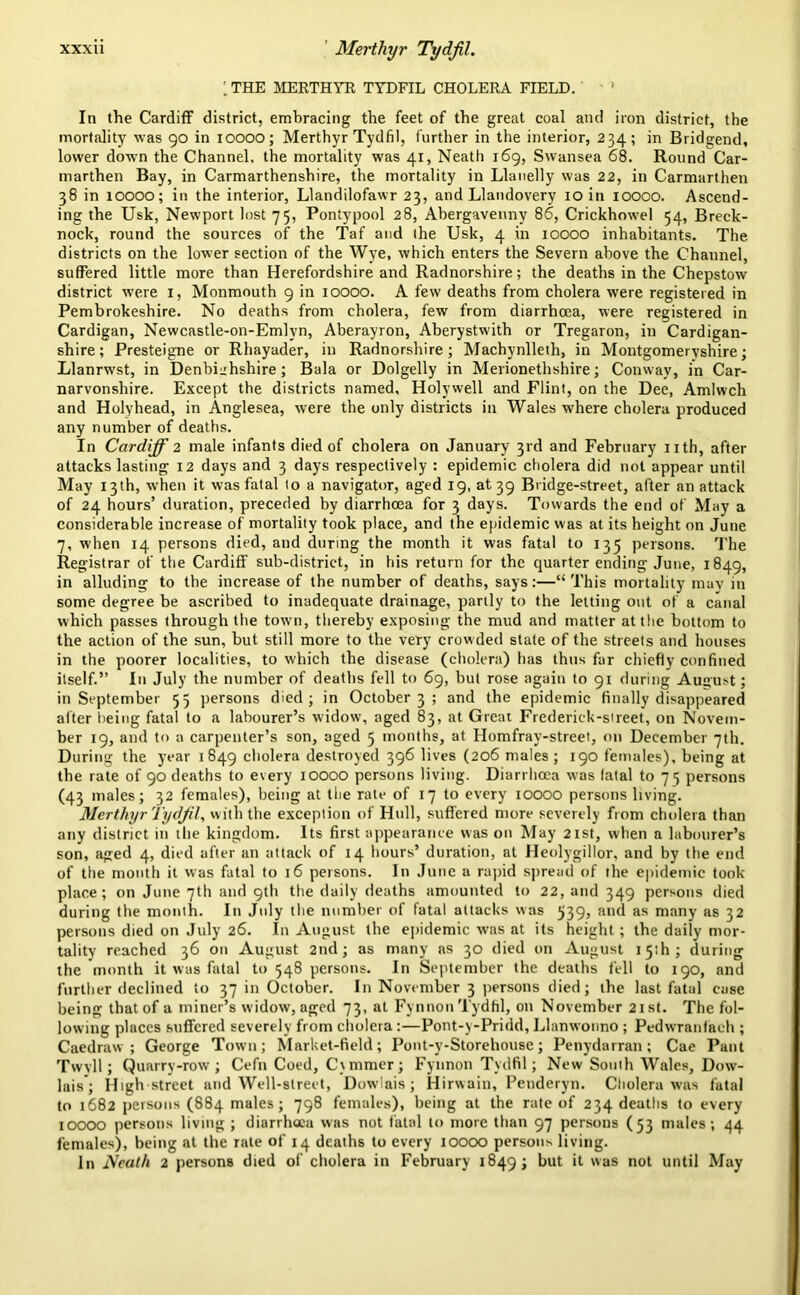 \ THE MERTHYR TYDFIL CHOLERA FIELD. ' In the Cardiff district, embracing the feet of the great coal and iron district, the mortality was 90 in 10000; Merthyr Tydfil, further in the interior, 234; in Bridgend, lower down the Channel, the mortality was 41, Neath 169, Swansea 68. Round Car- marthen Bay, in Carmarthenshire, the mortality in Llanelly was 22, in Carmarthen 38 in 10000; in the interior, Llandilofawr 23, and Llandovery 10 in 10000. Ascend- ing the Usk, Newport lost 75, Pontypool 28, Abergavenny 86, Crickhowel 54, Breck- nock, round the sources of the Taf and (he Usk, 4 in 10000 inhabitants. The districts on the lower section of the Wye, which enters the Severn above the Channel, suffered little more than Herefordshire and Radnorshire; the deaths in the Chepstow district were 1, Monmouth 9 in 10000. A few deaths from cholera were registered in Pembrokeshire. No deaths from cholera, few from diarrhoea, were registered in Cardigan, Newcastle-on-Emlvn, Aberayron, Aberystwith or Tregaron, in Cardigan- shire; Presteigne or Rhayader, in Radnorshire; Machynlleth, in Montgomeryshire; Llanrwst, in Denbighshire; Bala or Dolgelly in Merionethshire; Conway, in Car- narvonshire. Except the districts named, Holywell and Flint, on the Dee, Amlwch and Holyhead, in Anglesea, were the only districts in Wales where cholera produced any number of deaths. In Cardiff 2 male infants died of cholera on January 3rd and February nth, after attacks lasting 12 days and 3 days respectively : epidemic cholera did not appear until May 13th, when it was fatal to a navigator, aged 19, at 39 Bridge-street, after an attack of 24 hours’ duration, preceded by diarrhoea for 3 days. Towards the end of May a considerable increase of mortality took place, and the epidemic was at its height on June 7, when 14 persons died, and during the month it was fatal to 135 persons. The Registrar of the Cardiff sub-district, in his return for the quarter ending June, 1849, in alluding to the increase of the number of deaths, says:—“This mortality may in some degree be ascribed to inadequate drainage, partly to the letting out of a canal which passes through the town, thereby exposing the mud and matter at the bottom to the action of the sun, but still more to the very crowded state of the streets and houses in the poorer localities, to which the disease (cholera) has thus far chiefly confined itself.” In July the number of deaths fell to 69, but rose again to 91 during August; in September 55 persons died; in October 3 ; and the epidemic finally disappeared alter being fatal to a labourer’s widow, aged 83, at Great Frederick-street, on Novem- ber 19, and to a carpenter’s son, aged 5 months, at Homfray-street, on December 7th. During the year 1849 cholera destroyed 396 lives (206 males; 190 females), being at the rate of 90 deaths to every 10000 persons living. Diarrhoea was latal to 75 persons (43 males; 32 females), being at the rate of 17 to every 10000 persons living. Merthyr Tydfil, with the exception of Hull, suffered more severely from cholera than any district in the kingdom. Its first appearance was on May 21st, when a labourer’s son, aged 4, died after an attack of 14 hours’ duration, at Heolygillor, and by the end of the month it was fatal to 16 persons. In June a rapid spread of the epidemic look- place; on June 7th and 9th the daily deaths amounted to 22, and 349 persons died during the month. In July the number of fatal attacks was 539, and as many as 32 persons died on July 26. In August the epidemic w-as at its height; the daily mor- tality reached 36 on August 2nd; as many as 30 died on August 15th; during the month it was fatal to 548 persons. In September the deaths fell to 190, and further declined to 37 in October. In November 3 persons died; the last fatal case being that of a miner’s widow, aged 73, at Fynnon Tydfil, on November 21st. The fol- lowing places suffered severely from cholera:—Pont-y-Pridd, Llanwonno ; Pedwranfach ; Caedraw ; George Town; Market-field; Pont-y-Storehouse; Penydarran; Cae Pant Twvll; Quarry-row; Cefn Coed, C\mmer; Fynnon Tydfil; New Souih Wales, Dow- lais ; High street and Well-street, Dowiais ; Hirwain, Peuderyn. Cholera was fatal to 1682 persons (884 males; 798 females), being at the rate of 234 deaths to every 10000 persons living ; diarrhoea was not fatal to more than 97 persons (53 males; 44 females), being at the rate of 14 deaths to every 10000 persons living. In Neath 2 persons died of cholera in February 1849; but it was not until May