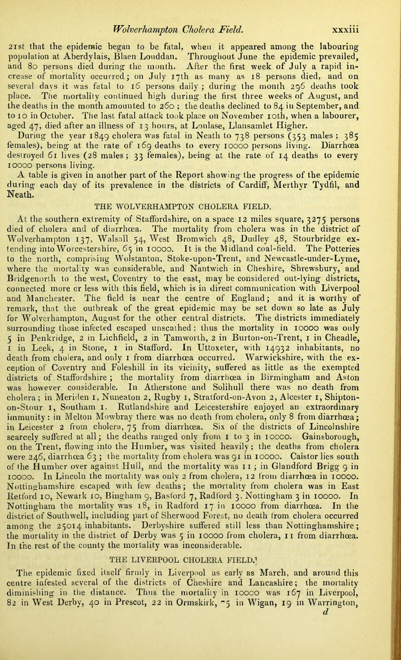 21st that the epidemic began to be fatal, when it appeared among the labouring population at Aberdylais, Blaen Louddan. Throughout June the epidemic prevailed, and 80 persons died during the month. After the first week of July a rapid in- crease of mortality occurred; on July 17th as many as 18 persons died, and on several days it was fatal to 16 persons daily ; during the month 296 deaths took place. The mortality continued high during the first three weeks of August, and the deaths in the month amounted to 260 ; the deaths declined to 84 in September, and to 10 in October. The last fatal attack took place on November 10th, when a labourer, aged 47, died after an illness of 13 hours, at Lonlase, Llansamlet Higher. During the year 1849 cholera was fatal in Neath to 738 persons (353 males; 385 females), being at the rate of 169 deaths to every 10000 persons living. Diarrhoea destroyed 61 lives (28 males; 33 females), being at the rate of 14 deaths to every 10000 persons living. A table is given in another part of the Report showing the progress of the epidemic during each day of its prevalence in the districts of Cardiff, Merthyr Tydfil, and Neath. THE WOLVERHAMPTON CHOLERA FIELD. At the southern extremity of Staffordshire, on a space 12 miles square, 3275 persons died of cholera and of diarrhoea. The mortality from cholera was in the district of Wolverhampton 137, Walsall 54, West Bromwich 48, Dudley 48, Stourbridge ex- tending into Worcestershire, 65 in 10000. It is the Midland coal-field. The Potteries to the north, comprising Wolstanton, Stoke-upon-Trent, and Newcastle-under-Lyme, where the mortality was considerable, and Nantwich in Cheshire, Shrewsbury, and Bridgenorth to the west, Coventry to the east, may be considered out-lying districts, connected more or less with this field, which is in direct communication with Liverpool and Manchester. The field is near the centre of England; and it is worthy of remark, that the outbreak of the great epidemic may be set down so late as July for Wolverhampton, August for the other central districts. The districts immediately surrounding those infected escaped unscathed : thus the mortality in 10000 was only 5 in Penkridge, 2 in Lichfield, 2 in Tamworth, 2 in Burton-on-Trent, 1 in Cheadle, 1 in Leek, 4 in Stone, 1 in Stafford. In Uttoxeter, with 14932 inhabitants, no death from cholera, and only 1 from diarrhoea occurred. Warwickshire, with the ex- ception of Coventry and Foleshill in its vicinity, suffered as little as the exempted districts of Staffordshire ; the mortality from diarrhoea in Birmingham and Aston was however considerable. In Atherstone and Solihull there was no death from cholera; in Meriden 1, Nuneaton 2, Rugby 1, Stratford-on-Avon 2, Alcester 1, Shipton- on-Stour 1, Southam 1. Rutlandshire and Leicestershire enjoyed an extraordinary immunity: in Melton Mowbray there was no death from cholera, only 8 from diarrhoea; in Leicester 2 from cholera, 75 from diarrhoea. Six of the districts of Lincolnshire scarcely suffered at all; the deaths ranged only from 1 to 3 in 10000. Gainsborough, on the Trent, flowing into the Humber, was visited heavily; the deaths from cholera were 246, diarrhoea 63 ; the mortality from cholera was 91 in 10000. Caistor lies south of the Humber over against Hull, and the mortality was 11 ; in Glandford Brigg 9 in 10000. In Lincoln the mortality was only 2 from cholera, 12 from diarrhoea in 10000. Nottinghamshire escaped with few deaths; the mortality from cholera was in East Retford 10, Newark 10, Bingham 9, Basford 7, Radford 3, Nottingham 3 in 10000. In Nottingham the mortality was 18, in Radford 17 in 10000 from diarrhoea. In the district of Southwell, including part of Sherwood Forest, no death Irom cholera occurred among the 25014 inhabitants. Derbyshire suffered still less than Nottinghamshire; the mortality in the district of Derby was 5 in 10000 from cholera, 11 from diarrhoea. In the rest of the county the mortality was inconsiderable. THE LIVERPOOL CHOLERA FIELD.] The epidemic fixed itself firmly in Liverpool as early as March, and around this centre infested several of the districts of Cheshire and Lancashire; the mortality diminishing in the distance. Thus the mortality in iooco was 167 in Liverpool, 82 in West Derby, 40 in Prescot, 22 in Ormskirk, 5 in Wigan, 19 in Warrington, d