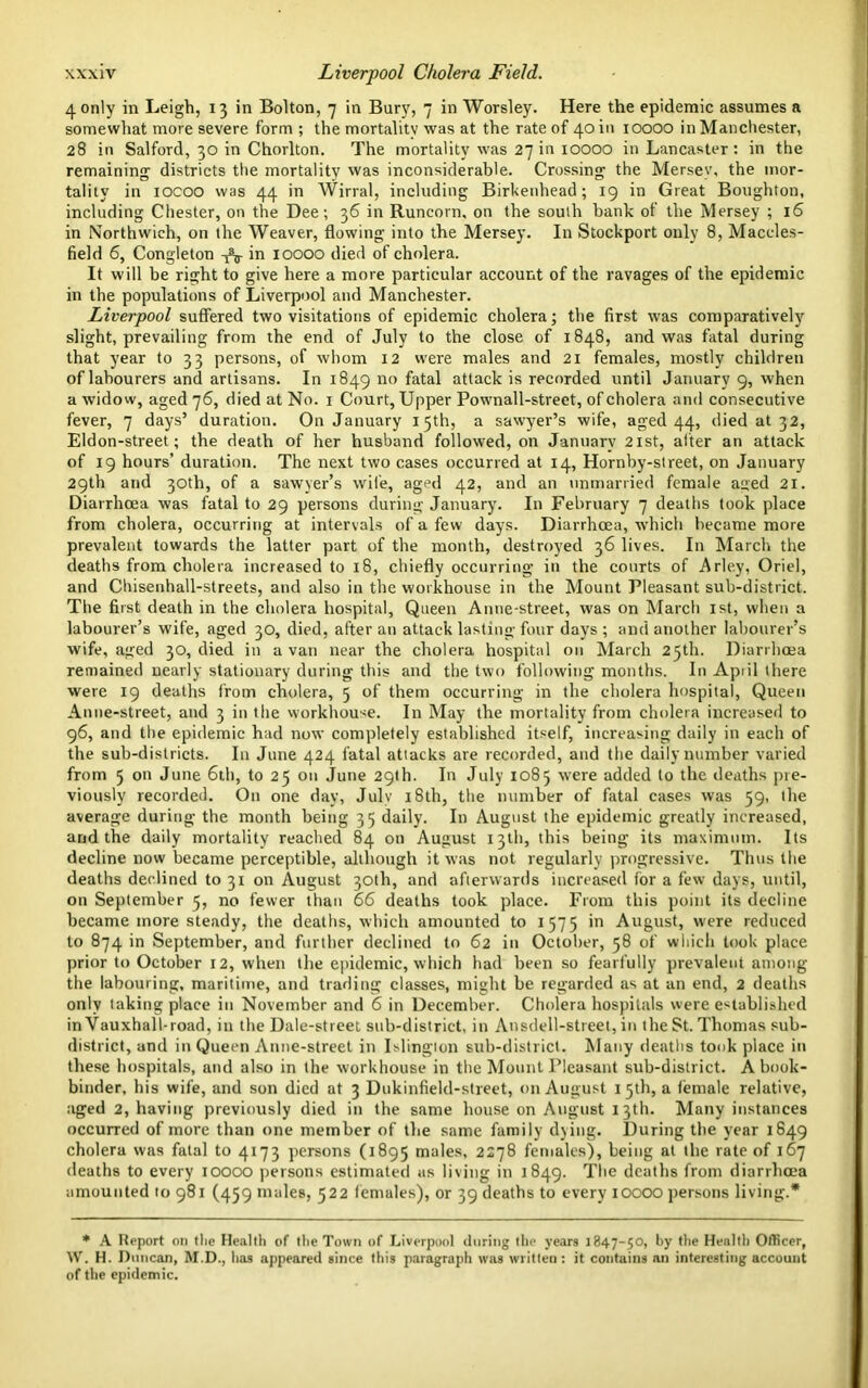 4 only in Leigh, 13 in Bolton, 7 in Bury, 7 in Worsley. Here the epidemic assumes a somewhat more severe form ; the mortality was at the rate of 40 in 10000 in Manchester, 28 in Salford, 30 in Chorlton. The mortality was 27 in 10000 in Lancaster: in the remaining districts the mortality was inconsiderable. Crossing the Mersey, the mor- tality in iocoo was 44 in Wirral, including Birkenhead; 19 in Great Boughton, including Chester, on the Dee; 36 in Runcorn, on the south bank of the Mersey ; 16 in Northwich, on the Weaver, flowing into the Mersey. In Stockport only 8, Maccles- field 6, Congleton in 10000 died of cholera. It will be right to give here a more particular account of the ravages of the epidemic in the populations of Liverpool and Manchester. Liverpool suffered two visitations of epidemic cholera; the first was comparatively slight, prevailing from the end of July to the close of 1848, and was fatal during that year to 33 persons, of whom 12 were males and 21 females, mostly children of labourers and artisans. In 1849 no fatal attack is recorded until January 9, when a widow, aged 76, died at No. 1 Court, Upper Pownall-street, of cholera and consecutive fever, 7 days’ duration. On January 15th, a sawyer’s wife, aged 44, died at 32, Eldon-street; the death of her husband followed, on January 21st, after an attack of 19 hours’ duration. The next two cases occurred at 14, Hornby-street, on January 29th and 30th, of a sawyer’s wife, agpd 42, and an unmarried female aued 21. Diarrhoea was fatal to 29 persons during January. In February 7 deaths took place from cholera, occurring at intervals of a few days. Diarrhoea, which became more prevalent towards the latter part of the month, destroyed 36 lives. In March the deaths from cholera increased to 18, chiefly occurring in the courts of Arley, Oriel, and Chisenhall-streets, and also in the workhouse in the Mount Pleasant sub-district. The first death in the cholera hospital, Queen Anne-street, was on March 1st, when a labourer’s wife, aged 30, died, after an attack lasting four days ; and another labourer’s wife, aged 30, died in a van near the cholera hospital on March 25th. Diarrhoea remained nearly stationary during this and the two following months. In Apiil there were 19 deaths from cholera, 5 of them occurring in the cholera hospital, Queen Anne-street, and 3 in the workhouse. In May the mortality from cholera increased to 96, and the epidemic had now completely established itself, increasing daily in each of the sub-districts. In June 424 fatal attacks are recorded, and the daily number varied from 5 on June 6th, to 25 on June 29th. In July 1085 were added to the deaths pre- viously recorded. On one day, July 18th, the number of fatal cases was 59, the average during the month being 35 daily. In August the epidemic greatly increased, and the daily mortality reached 84 on August 13th, this being its maximum. Its decline now became perceptible, although it was not regularly progressive. Thus the deaths declined to 31 on August 30th, and afterwards increased for a few days, until, on September 5, no fewer than 66 deaths took place. From this point its decline became more steady, the deaths, which amounted to 1575 in August, were reduced to 874 in September, and further declined to 62 in October, 58 of which took place prior to October 12, when the epidemic, which had been so fearfully prevalent among the labouring, maritime, and trading classes, might be regarded as at an end, 2 deaths only taking place in November and 6 in December. Cholera hospitals were established in Vauxhall-road, in the Dale-street sub-district, in Ansdell-street, in the St. Thomas sub- district, and in Queen Anne-street in Islington sub-district. Many deaths took place in these hospitals, and also in the workhouse in the Mount Pleasant sub-district. A book- binder, his wife, and son died at 3 Dukinfield-street, on August 15th, a female relative, aged 2, having previously died in the same house on August 13th. Many instances occurred of more than one member of the same family dying. During the year 1649 cholera was fatal to 4173 persons (1895 males, 2278 females), being at the rate of 167 deaths to every 10000 persons estimated as living in 1849. The deaths from diarrhoea amounted 10 981 (459 males, 522 females), or 39 deaths to every IOOOO persons living.* * A Report on the Health of the Town of Liverpool during the years 1847-50, by the Health Officer, W. H. Duncan, M.D., has appeared since this paragraph was written: it contains an interesting account of the epidemic.
