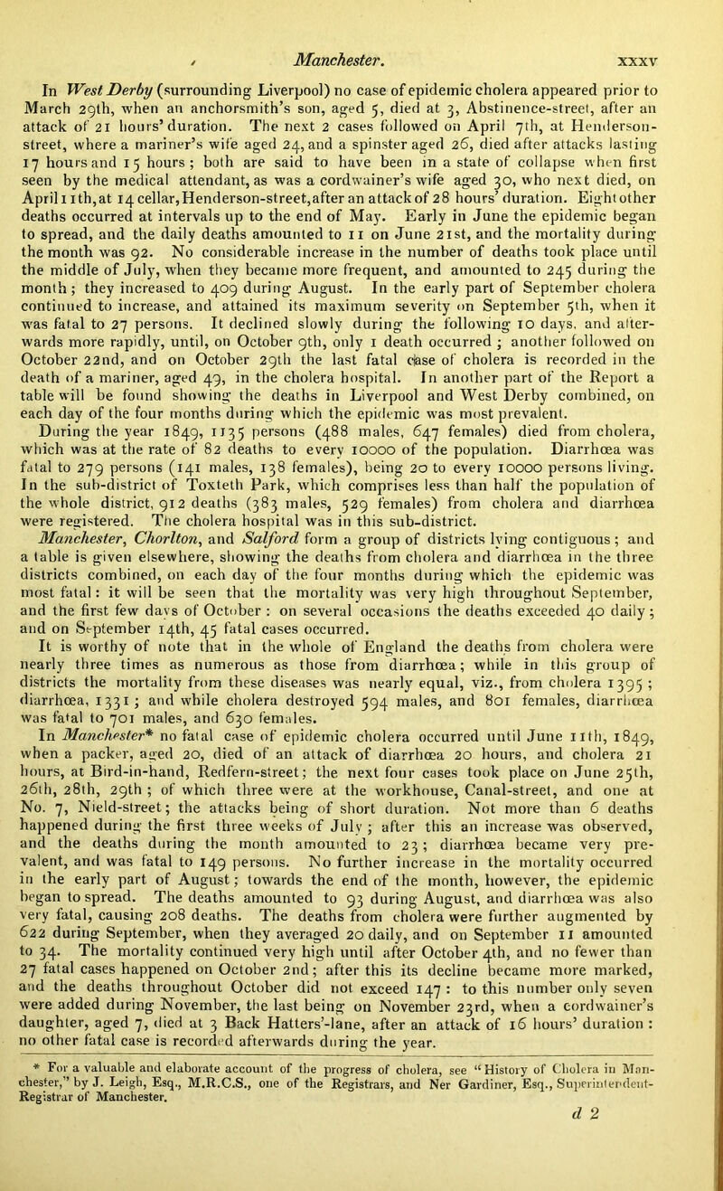 Manchester. In West Derby (surrounding Liverpool) no case of epidemic cholera appeared prior to March 29th, when an anchorsmith’s son, aged 5, died at 3, Abstinence-street, after an attack of 21 hours’duration. The next 2 cases followed on April 7th, at Henderson- street, where a mariner’s wife aged 24, and a spinster aged 26, died after attacks lasting 17 hours and 15 hours; both are said to have been in a state of collapse when first seen by the medical attendant, as was a cordwainer’s wife aged 30, who next died, on Aprilnth,at 14 cellar, Henderson-street,after an attack of 28 hours’duration. Eightother deaths occurred at intervals up to the end of May. Early in June the epidemic began to spread, and the daily deaths amounted to 11 on June 21st, and the mortality during the month was 92. No considerable increase in the number of deaths took place until the middle of July, when they became more frequent, and amounted to 245 during the month; they increased to 409 during August. In the early part of September cholera continued to increase, and attained its maximum severity on September 5th, when it was fatal to 27 persons. It declined slowly during the following 10 days, anil after- wards more rapidly, until, on October 9th, only 1 death occurred ; another followed on October 2 2nd, and on October 29th the last fatal base of cholera is recorded in the death of a mariner, aged 49, in the cholera hospital. In another part of the Report a table will be found showing the deaths in Liverpool and West Derby combined, on each day of the four months during which the epidemic was most prevalent. During the year 1849, 1135 persons (488 males, 647 females) died from cholera, which was at the rate of 82 deaths to every 10000 of the population. Diarrhoea was fatal to 279 persons (141 males, 138 females), being 20 to every 10000 persons living. In the sub-district of Toxteth Park, which comprises less than half the population of the whole district, 912 deaths (383 males, 529 females) from cholera and diarrhoea were registered. The cholera hospital was in this sub-district. Manchester, Chorlton, and Salford form a group of districts lving contiguous; and a table is given elsewhere, showing the deaths from cholera and diarrhoea in the three districts combined, on each day of the four months during which the epidemic was most fatal: it will be seen that the mortality was very high throughout September, and the first few days of October : on several occasions the deaths exceeded 40 daily; and on September 14th, 45 fatal cases occurred. It is worthy of note that in the whole of England the deaths from cholera were nearly three times as numerous as those from diarrhoea; while in this group of districts the mortality from these diseases was nearly equal, viz., from cholera 1395 ; diarrhoea, 1331; and while cholera destroyed 594 males, and 801 females, diarrhoea was fatal to 701 males, and 630 females. In Manchester* no fatal case of epidemic cholera occurred until June nth, 1849, when a packer, aged 20, died of an attack of diarrhoea 20 hours, and cholera 21 hours, at Bird-in-hand, Redfern-street; the next four cases took place on June 25th, 26th, 28th, 29th ; of which three were at the workhouse, Canal-street, and one at No. 7, Nield-street; the attacks being of short duration. Not more than 6 deaths happened during the first three weeks of July ; after this an increase was observed, and the deaths during the month amounted to 23; diarrhoea became very pre- valent, and was fatal to 149 persons. No further increase in the mortality occurred in the early part, of August; towards the end of the month, however, the epidemic began to spread. The deaths amounted to 93 during August, and diarrhoea was also very fatal, causing 208 deaths. The deaths from cholera were further augmented by 622 during September, when they averaged 20 daily, and on September 11 amounted to 34. The mortality continued very high until after October 4th, and no fewer than 27 fatal cases happened on October 2nd; after this its decline became more marked, and the deaths throughout October did not exceed 147 : to this number only seven were added during November, the last being on November 23rd, when a cordwainer’s daughter, aged 7, died at 3 Back Hatters’-lane, after an attack of 16 hours’ duration : no other fatal case is recorded afterwards during the year. * For a valuable and elaborate account of the progress of cholera, see “History of Cholera in Man- chester,” by J. Leigh, Esq., M.R.C.S., one of the Registrars, and Ner Gardiner, Esq., Superintendent- Registrar of Manchester. d 2