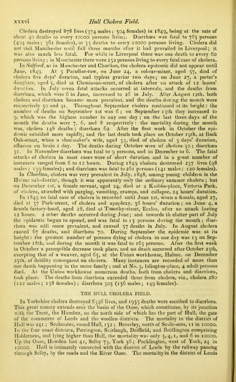 Cholera destroyed 878 lives (374 males ; 504 females) in 1849, being at the rate of about 40 deaths to every 10000 persons living. Diarrhoea was fatal to 765 persons (404 males; 361 females), or 35 deaths to every 10000 persons living. Cholera did not visit Manchester until full three months after it had prevailed in Liverpool; it was also much less fatal. For while in Liverpool there was one death to every 60 persons living; in Manchester there were 252 persons living to every fatal case of cholera. In Salford, as in Manchester and Chorlton, the cholera epidemic did not appear until June, 1849. At 5 Paradise-row, on June 24, a colour-mixer, aged 57, died of cholera live days’ duration, and typhus gravior two days; on June 27, a porter’s daughter, aged 5, died at Cleminson-street, of cholera after an attack of 12 hours’ duration. In July seven fatal attacks occurred at intervals, and the deaths from diarrhoea, which were 6 in June, increased to 26 in July. After August 12th, both cholera and diarrhoea became more prevalent, and the deaths during the month were respectively 50 and 91. Throughout September cholera continued at its height: the number of deaths on September 1st was 6; on September 13th they increased to 9, which was the highest number in any one day ; on the last three days of the month the deaths were 7, 6, and 8 respectively : the mortality during the month was, cholera 148 deaths ; diarrhoea 62. After the first week in October the epi- demic subsided more rapidly, and the last death took place on October 19th, at Back Oak-street, when a shoemaker’s wife, aged 33, died of cholera of 3 days’ duration, effusion on brain 1 day. The deaths during October were of cholera 30 ; diarrhoea 31. In November diarrhoea was fatal to 9 persons, and in December to 6. The fatal attacks of cholera in most cases were of short duration, and in a great number of instances ranged from 6 to 12 hours. During 1849 cholera destroyed 237 lives (98 males; 139 females) ; and diarrhoea was fatal to 261 persons (141 males; 120 females). In Chorlton, cholera was very prevalent in July, 1848, among young children in the ITulme sub-district, though it was apparently only the ordinary summer cholera; but on December 1st, a female servant, aged 24, died at 2 Knibbs-place, Victoria Park, of cholera, attended with purging, vomiting, cramps, and collapse, 24 hours’ duration. In 1849 no fatal case of cholera is recorded until June 1st, when a female, aged 27, died at 57 Park-street, of cholera and apoplexy, 36 hours’ duration ; on June 4, a female factory-hand, aged 28, died at Timothy-street, Eccles, after an attack lasting 12 hours. 2 other deaths occurred during June; and towards th elatter part of July the epidemic began to spread, and was fatal to 1 5 persons during the month ; diar- rhoea was still more prevalent, and caused 57 deaths in July. In August cholera caused 67 deaths, and diarrhoea 70. During September the epidemic was at its height: the greatest number of persons dying of cholera in one day was 13 on Sep- tember 18th, and during the month it was fatal to 163 persons. After the first week in October a perceptible decrease took place, and no death occurred after October 25th, excepting that of a weaver, aged 65, at the Union workhouse, Hulme, on December 25th, of debility consequent on cholera. Many instances are recorded of more than one death happening in the same family ; and at No. 3, Islington-place, 4 .adult persons died. At the Union workhouse numerous deaths, both from cholera and diarrhoea, took place. The deaths from diarrhoea exceeded those from cholera, viz., cholera 280 (122 males; 158 females); diarrhoea 305 (156 males; 149 females). THE HULL CHOLERA FIELD. In Yorkshire cholera destroyed 6346 lives, and 1955 deaths were ascribed to diarrhoea. This great county extends over the basin of the Ouse, which constitutes, by its junction with the Trent, the Humber, on the north side of which lies the port of Hull, the gate of the commerce of Leeds and the woollen districts. The mortality in the district of Hull was 241 ; Sculcoates, round Hull, 152 ; Beverley, north of Sculcoates, 11 in 10000. In the four coast districts, Patrington, Skirlaugh, Driffield, and Bridlington comprising Holdcrness, and lying higher than Hull, the mortality was only 5,4, 1, and 6 in 10000. Up the Ouse, Howden lost 41, Selby 73, York 36; Pocklington, west of York, 24 in 10000. Hull is intimately connected with the district of Leeds by the railway passing through Selby, by the roads and the River Ouse. The mortality in the district of Leeds