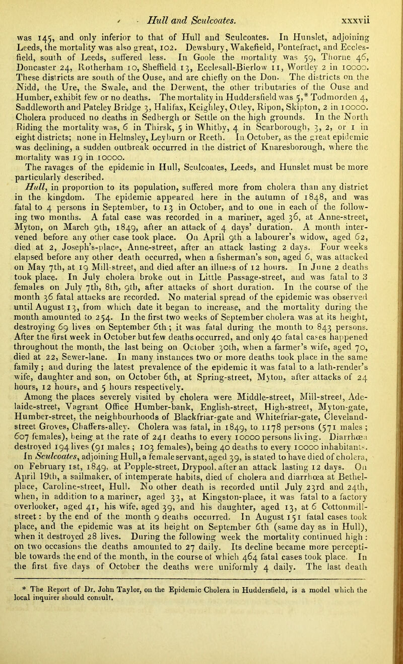Hull and Sculcoates. xxxv u was 145, and only inferior to that of Hull and Sculcoates. In Hunslet, adjoining Leeds, the mortality was also great, 102. Dewsbury, Wakefield, Pontefract, and Eccles- field, south of Leeds, suffered less. In Goole the mortality was 59, Thorne 46, Doncaster 24, Rotherham 10, Sheffield 13, Ecclesall-Bierlow n, Wortley 2 in 10000. These districts are south of the Ouse, and are chiefly on the Don. The districts on the Nidd, the Ure, the Swale, and the Derwent, the other tributaries of the Ouse and Humber, exhibit few or no deaths. The mortality in Huddersfield was 5,* Todmorden 4, Saddleworth and Pateley Bridge 3, Halifax, Keighley, Otley, Ripon, Skipton, 2 in 10000. Cholera produced no deaths in Sedbergh or Settle on the high grounds. In the North Riding the mortality was, 6 in Thirsk, 5 in Whitby, 4 in Scarborough, 3, 2, or 1 in eight districts; none in Helmsley, Leyburn or Reeth. In October, as the great epidemic was declining, a sudden outbreak occurred in the district of Knaresborough, where the mortality was 19 in 10000. The ravages of the epidemic in Hull, Sculcoates, Leeds, and Hunslet must be more particularly described. Hull, in proportion to its population, suffered more from cholera than any district in the kingdom. The epidemic appeared here in the autumn of 1848, and was fatal to 4 persons in September, to 13 in October, and to one in each of the follow- ing two months. A fatal case was recorded in a mariner, aged 36, at Anne-street, Myton, on March 9th, 1849, after an attack of 4 days’ duration. A month inter- vened before any other case took place. On April 9th a labourer’s widow, aged 62, died at 2, Joseph’s-place, Anne-street, after an attack lasting 2 days. Four weeks elapsed before any other death occurred, when a fisherman’s son, aged 6, was attacked on May 7th, at 19 Mill-street, and died after an illness of 12 hours. In June 2 deaths took place. In July cholera broke out in Little Passage-street, and was fatal to 3 females on July 7th, 8th, 9th, after attacks of short duration. In the course of the month 36 fatal attacks are recorded. No material spread of the epidemic was observed until August 13, from which date it began to increase, and the mortality during the month amounted to 254. In the first two weeks of September cholera was at its height, destroying 69 lives on September 6th; it was fatal during the month to 843 persons. After the first week in October but few deaths occurred, and only 40 fatal cases happened throughout the month, the last being on October 30th, when a farmer’s wife, aged 70, died at 22, Sewer-lane. In many instances two or more deaths took place in the same family; and during the latest prevalence of the epidemic it was fatal to a lath-render’s wife, daughter and son, on October 6th, at Spring-street, Myton, after attacks of 24 hours, 12 hours, and 5 hours respectively. Among the places severely visited by cholera were Middle-street, Mill-street, Ade- laide-street, Vagrant Office Humber-bank, English-street, High-street, Myton-gate, Humber-street, the neighbourhoods of Blackfriar-gate and Whitefriar-gate, Cleveland- street Groves, Chaffers-allev. Cholera was fatal, in 1849, to 1178 persons (571 males ; 607 females), being at ihe rate of 24r deaths to every 10000 persons living. Diarrhoea destroyed 194 lives (91 males ; 103 females), being 40 deaths to every 10000 inhabitants. In Sculcoates, adjoiningHull, a female servant, aged 39, is stated to have died of cholera, on February 1st, 1849, at Popple-street, Drypool, after an attack lasting 12 days. On April 19th, a sailmaker, of intemperate habits, died of cholera and diarrhoea at Bethel- place, Caroline-street, Hull. No other death is recorded until July 23rd and 24th, when, in addition to a mariner, aged 33, at Kingston-place, it was fatal to a factory overlooker, aged 41, his wife, aged 39, and his daughter, aged 13, at 6 Cottonmill- street: by the end of the month 9 deaths occurred. In August 151 fatal cases took place, and the epidemic was at its height on September 6th (same day as in Hull), when it destroyed 28 lives. During the following week the mortality continued high : on two occasions the deaths amounted to 27 daily. Its decline became more percepti- ble towards the end of the month, in the course of which 464 fatal cases took place. In the first five days of October the deaths were uniformly 4 daily. The last death * The Report of Dr. John Taylor, on the Epidemic Cholera in Huddersfield, is a model which the local inquirer should consult.