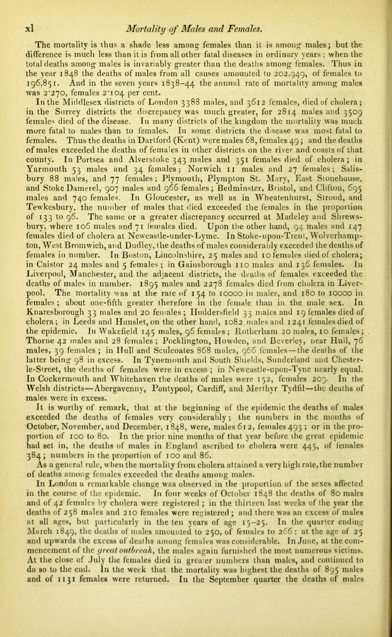 The mortality is thus a shade less among females than it is among males; but the difference is much less than it is from all other fatal diseases in ordinary years ; when the total deaths among males is invariably greater than the deaths among females. Thus in the year 1848 the deaths of males from all causes amounted to 202,949, °f females to 196,851. And in the seven years 1838-44 the annual rate of mortality among males was 2'2]0, females 2'ic>4 per cent. In the Middlesex districts of London 3388 males, and 3612 females, died of cholera; in the Surrey districts the discrepancy was much greater, for 2814 males and 3509 females died of the disease. In many districts of the kingdom the mortality was much more fatal to males than to females. In some districts the disease was most fatal to females. Thus the deaths in Dartford (Kent) were males 68, females 49; and the deaths of males exceeded the deaths of females in other districts on the river and coasts of that county. In Portsea and Alverstoke 343 males and 351 females died of cholera; in Yarmouth 53 males and 34 females; Norwich n males and 27 females; Salis- bury 88 males, and 77 females; Plymouth, Plympton St. Mary, East Sionehouse, and StokeDamerel, 907 males and 966 females; Bedminster, Bristol, and Clifton, 695 males and 740 females. In Gloucester, as well as in Wheatenhurst, Stroud, and Tewkesbury, the number of males that died exceeded the females in the proportion of 1331096. The same or a greater discrepancy occurred at Madeley and Shrews- bury, where 106 males and 71 females died. Upon the other hand, 94 males and 147 females died of cholera at Newcastle-under- Lyme. In Stoke-upon-Trent, Wolverhamp- ton, West Bromwich, and Dudley, the deaths of males considerably exceeded the deaths of females in number. In Boston, Lincolnshire, 25 males and 10 females died of cholera; in Caistor 24 males and 5 females ; in Gainsborough no males and 136 females. In Liverpool, Manchester, and the adjacent districts, the deaths of females exceeded the deaths of males in number. 1895 males and 2278 females died from cholera in Liver- pool. The mortality was at the rate of 154 to 10000 in males, and 180 to 10000 in females; about one-fifth greater therefore in the female than in the male sex. In Knaresborough 33 males and 20 females; Huddersfield 33 males and 19 females died of cholera; in Leeds and Hunslet, on the other hand, 1082 males and 1241 females died of the epidemic. In Wakefield 145 males, 96 females; Rotherham 20 males, 10 females; Thorne 42 males and 28 females; Pocklington, Howden, and Beverley, near Hull, 76 males, 39 females; in Hull and Sculcoates 868 males, 966 females — the deaths of the latter being 98 in excess. In Tynemouth and South Shields, Sunderland and Chester- le-Street, the deaths of females were in excess ; in Newcastle-upon-Tyne nearly equal. In Cockermouth and Whitehaven the deaths of males were 152, females 209. In the Welsh districts—Abergavenny, Pontypool, Cardiff, and Merthyr Tydfil—the deaths of males were in excess. It is worthy of remark, that at the beginning of the epidemic the deaths of males exceeded the deaths of females very considerably ; the numbers in the months of October, November, and December, 1848, were, males 61 2, females 493 ; or in the pro- portion of 100 to 80. In the prior nine months of that year before the great epidemic had set in, the deaths of males in England ascribed to cholera were 445, of females 384; numbers in the proportion of 100 and 86. As a genera! rule, when the mortality from cholera attained a very high rate, the number of deaths among females exceeded the deaths among males. In London a remarkable change was observed in the proportion of the sexes affected in the course of the epidemic. In four weeks of October 1848 the deaths of 80 males and of 42 females by cholera were registered ; in the thirteen last weeks of the year the deaths of 258 males and 210 females were reuistered ; and there was an excess of males at all ages, but particularly in the ten years of age 15-25. In the quarter ending March 1849, the deaths of males amounted to 250, of females to 266: at the age of 25 and upwards the excess of deaths among females was considerable. In June, at the com- mencement of the t/real outbreak, the males again furnished the most numerous victims. At the close, of July the females died in greater numbers than males, and continued to do so to the end. In the week that the mortality was highest the deaths of 895 males and of 1131 females were returned. In the September quarter the deaths of males