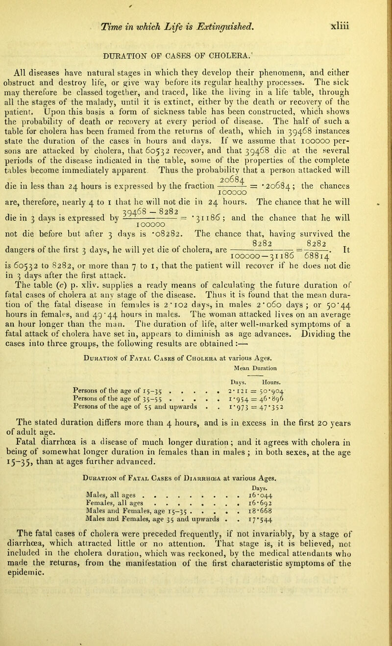 Time in which Life is Extinguished. DURATION OF CASES OF CHOLERA. All diseases have natural stages in which they develop their phenomena, and either obstruct and destroy life, or give way before its regular healthy processes. The sick may therefore be classed together, and traced, like the living in a life table, through all the stages of the malady, until it is extinct, either by the death or recovery of the patient. Upon this basis a form of sickness table has been constructed, which shows the probability of death or recovery at every period of disease. The half of such a table for cholera has been framed from the returns of death, which in 39468 instances state the duration of the cases in hours and days. If we assume that 100000 per- sons are attacked by cholera, that 60532 recover, and that 39468 die at the several periods of the disease indicated in the table, some of the properties of the complete tables become immediately apparent. Thus the probability that a person attacked will die in less than 24 hours is expressed by the fraction — = ’20684; the chances T 100000 are, therefore, nearly 4 to 1 that he will not die in 24 hours. The chance that he will die in 3 days is expressed by — = ’31186; and the chance that he will 100000 not die before but after 3 days is *08282. The chance that, having survived the dangers of the first 3 days, he will yet die of cholera, are 4—It J 100000 — 31186 68814 is 60532 to 8282, or more than 7 to I, that the patient will recover if he does not die in 3 days after the first attack. The table (c) p. xliv. supplies a ready means of calculating the future duration of fatal cases of cholera at any stage of the disease. Thus it is found that the mean dura- tion of the fatal disease in females is 2’i02 days, in males 2'060 days; or 50*44 hours in females, and 49*44 hours in males. The woman attacked lives on an average an hour longer than the man. The duration of life, alter well-marked symptoms of a fatal attack of cholera have set in, appears to diminish as age advances. Dividing the cases into three groups, the following results are obtained :—• Duration of Fatal Cases of Cholera at various Ages. Mean Duration Persons of the age of 15-35 • Persons of the age of 35-55 . . . Persons of the age of 55 and upwards Days. Hours. 2*121 = 50*904 1*954 = 46*896 1 ‘ 97 3 = 47*352 The stated duration differs more than 4 hours, and is in excess in the first 20 years of adult age. Fatal diarrhoea is a disease of much longer duration; and it agrees with cholera in being of somewhat longer duration in females than in males; in both sexes, at the age 15-35# than at a8es further advanced. Duration of Fatal Cases of Diarrhcea at various Ages. Days. Males, all ages 16*044 Females, all ages 16*692 Males and Females, age 15-35 18*668 Males and Females, age 35 and upwards . . 17*544 The fatal cases of cholera were preceded frequently, if not invariably, by a stage of diarrhoea, which attracted little or no attention. That stage is, it is believed, not. included in the cholera duration, which was reckoned, by the medical attendants who made the returns, from the manifestation of the first characteristic symptoms of the epidemic.