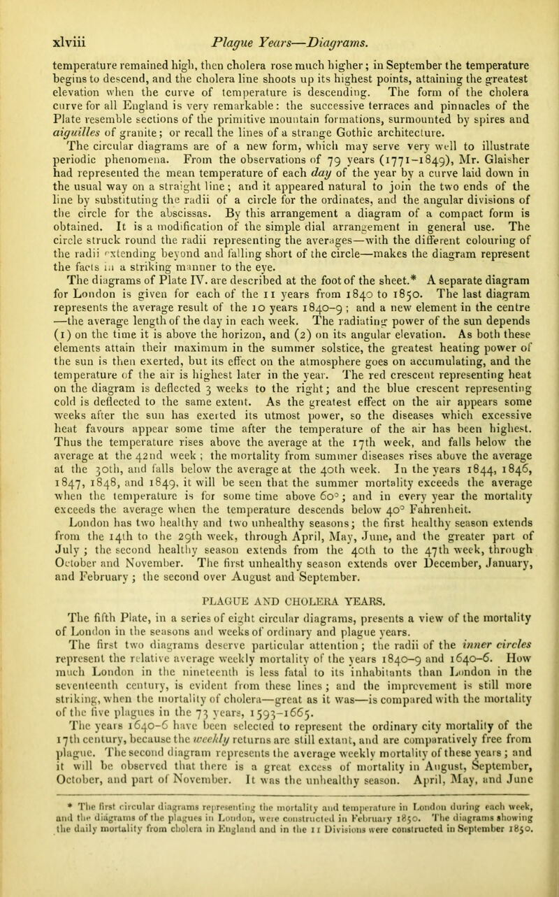 temperature remained high, then cholera rose much higher; in September the temperature begins to descend, and the cholera line shoots up its highest points, attaining the greatest elevation when the curve of temperature is descending. The form of the cholera curve for all England is very remarkable: the successive terraces and pinnacles of the Plate resemble sections of the primitive mountain formations, surmounted by spires and aiguilles of granite; or recall the lines of a strange Gothic architecture. The circular diagrams are of a new form, which may serve very well to illustrate periodic phenomena. From the observations of 79 years (1771-1849), Mr. Glaisher had represented the mean temperature of each day of the year by a curve laid down in the usual way on a straight line; and it appeared natural to join the two ends of the line by substituting the radii of a circle for the ordinates, and the angular divisions of the circle for the abscissas. By this arrangement a diagram of a compact form is obtained. It is a modification of the simple dial arrangement in general use. The circle struck round the radii representing the averages—with the different colouring of the radii extending beyond and falling short of the circle—makes the diagram represent the facts in a striking manner to the eye. The diagrams of Plate IV. are described at the foot of the sheet.* A separate diagram for London is given for each of the 11 years from 1840 to 1850. The last diagram represents the average result of the io years 1840-9 ; and a new element in the centre —the average length of the day in each week. The radiating power of the sun depends (1) on the time it is above the horizon, and (2) on its angular elevation. As both these elements attain their maximum in the summer solstice, the greatest heating power of the sun is then exerted, but its effect on the atmosphere goes on accumulating, and the temperature of the air is highest later in the year. The red crescent representing heat on the diagram is deflected 3 weeks to the right; and the blue crescent representing cold is deflected to the same extent. As the greatest effect on the air appears some weeks after the sun has exeited its utmost power, so the diseases which excessive heat favours appear some time after the temperature of the air has been highest. Thus the temperature rises above the average at the 17th week, and falls below the average at the 42nd week ; the mortality from summer diseases rises above the average at the 30th, and falls below the average at the 40th week. In the years 1844, 1846, 1847, 1848, and 1849, it will be seen that the summer mortality exceeds the average when the temperature is for sometime above 6o°; and in every year the mortality exceeds the average when the temperature descends below 40° Fahrenheit. London has two healthy and two unhealthy seasons; the first healthy season extends from the 14th to the 29th week, through April, May, June, and the greater part of July ; the. second healthy season extends from the 40th to the 47th week, through October and November. The first unhealthy season extends over December, January, and February ; the second over August and September. PLAGUE AND CHOLERA YEARS. The fifth Plate, in a series of eight circular diagrams, presents a view of the mortality of London in the seasons and weeks of ordinary and plague years. The first two diagrams deserve particular attention; the radii of the inner circles represent the relative average weekly mortality of the years 1840-9 and 1640-6. How much London in the nineteenth is less fatal to its inhabitants than London in the seventeenth century, is evident from these lines; and the improvement is still more striking, when the mortality of cholera—great as it was—is compared with the mortality of the five plagues in the 73 years, 1593-1665. The years 1640-6 have been selected to represent the ordinary city mortality of the 17th century, because the weekly returns are still extant, and are comparatively free from plague. The second diagram represents the average weekly mortality of these years ; and it will be observed that there is a great excess of mortality in August, September, October, and part of November. It was the unhealthy season. April, May, and June * The lirst circular diagrams representing the mortality and temperature in London during each week, and the diagrams of the plugues in London, were constructed in February 1850. The diagrams showing the daily mortality from cholera in England and in the 11 Divisions were constructed in September 1850.