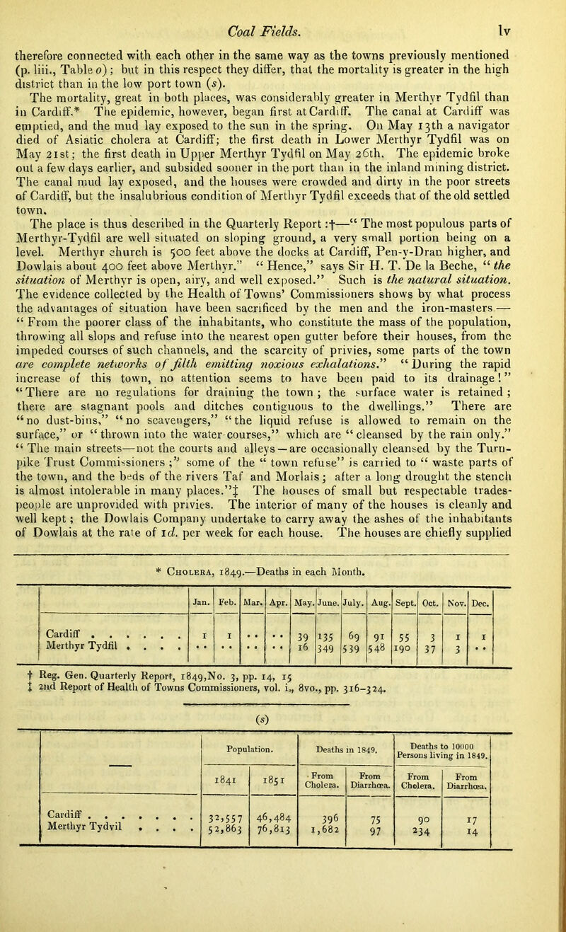 therefore connected with each other in the same way as the towns previously mentioned (p. liii., Table o) ; but in this respect they differ, that the mortality is greater in the high district than in the low port town (s). The mortality, great in both places, was considerably greater in Merthyr Tydfil than in Cardiff.* The epidemic, however, began first at Cardiff. The canal at Cardiff was emptied, and the mud lay exposed to the sun in the spring. On May 13th a navigator died of Asiatic cholera at Cardiff; the first death in Lower Merthyr Tydfil was on May 21 st; the first death in Upper Merthyr Tydfil on May 26th. The epidemic broke out a few days earlier, and subsided sooner in the port than in the inland mining district. The canal mud lay exposed, and the houses were crowded and dirty in the poor streets of Cardiff, but the insalubrious condition of Merthyr Tydfil exceeds that of the old settled town. The place is thus described in the Quarterly Report :f—“ The most populous parts of Merthyr-Tydfil are well situated on sloping ground, a very small portion being on a level. Merthyr church is 500 feet above the docks at Cardiff, Pen-v-Dran higher, and Dowlais about 400 feet above Merthyr.” “ Hence,” says Sir H. T. De la Beche, “ the situation of Merthyr is open, airy, and well exposed.” Such is the natural situation. The evidence collected by the Health of Towns’ Commissioners shows by what process the advantages of situation have been sacrificed by the men and the iron-masters — “ From the poorer class of the inhabitants, who constitute the mass of the population, throwing all slops and refuse into the nearest open gutter before their houses, from the impeded courses of such channels, and the scarcity of privies, some parts of the town are complete networks of filth emitting noxious exhalations.” “During the rapid increase of this town, no attention seems to have been paid to its drainage! ” “ There are no regulations for draining the town ; the surface water is retained ; there are stagnant pools and ditches contiguous to the dwellings.” There are “no dust-bins,” “no scavengers,” “the liquid refuse is allowed to remain on the surface,” or “thrown into the water courses,” which are “cleansed by the rain only.” “ The main streets—not the courts and alleys —are occasionally cleansed by the Turn- pike Trust Commissioners some of the “ town refuse” is carried to “ waste parts of the town, and the beds of the rivers Taf and Morlais; after a long drought the stench is almost intolerable in many places.”f The houses of small but respectable trades- people are unprovided with privies. The interior of many of the houses is cleanly and well kept; the Dowlais Company undertake to carry away the ashes of the inhabitants of Dowlais at the rate of id. per week for each house. The houses are chiefly supplied * Cholera, 1849.—Deaths in each Month. Jan. Feb. Mar. Apr. May. June. July. Aug. Sept. Oct. Nov. Dec. Cardiff I I 39 135 69 91 55 3 I I l6 349 539 548 190 37 3 • • f Reg. Gen. Quarterly Report, 1849,No. 3, pp. 14, 15 + 2nd Report of Health of Towns Commissioners, vol. i,, 8vo., pp. 316-324. (*) Population. Deaths in 1849. Deaths to 10000 Persons living in 1849. 1841 1851 From Cholera. From Diarrhoea. From Cholera. From Diarrhoea. Cardiff ....... 32,557 52,863 46,484 396 75 90 17 Merthyr lydvil .... 76,813 1,682 97 234 14