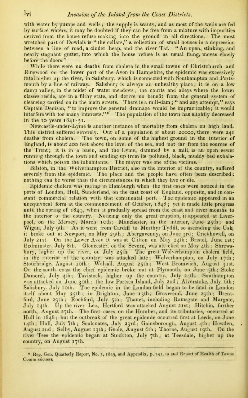 with water by pumps and wells ; the supply is scanty, and as most of the wells are fed by surface waters, it may be doubted if they can be free from a mixture with impurities derived from the bouse refuse soaking into the ground in all directions. The most wretched part of Dowlais is “ the cellars,” a collection of small houses in a depression between a line of road, a cinder heap, and the river Taf. “ An open, stinking, and nearly stagnant gutter, into which the house refuse is as usual flung, moves slowly before the doors.” While there were no deaths from cholera in,the small towns of Christchurch and Ringwood on the lower part of the Avon in Hampshire, the epidemic was excessively fatal higher up the riveT, in Salisbury, which is connected with Southampton and Ports- mouth by a line of railway. Salisbury is always an unhealthy place; it is on a low damp valley, in the midst- of water meadows ; the courts and alleys where the lower classes reside, are in a filthy state, and derive no benefit from the general system of cleansing carried on in the main streets. There is a mill-dam; “ and any attempt,” says Captain Denison, “ to improve the general drainage w'ould be imprac'icable; it would interfere w ith too many interests.”* The population of the town has slightly decreased in the io years 1841 -51. Newcastle-under-Lyme is another instance of mortality from cholera on high land. This district suffered severely. Out of a population of about 20000, there were 241 deaths from cholera. The town, on some of the highest ground in the interior of England, is about 400 feet above the level of the sea, and not far from the sources of the Trent; it is in a basin, and the Lyme, dammed by a mill, is an open sewer running through the town and sending up from its polluted, black, muddy bed exhala- tions w hich poison the inhabitants. The mayor was one of the victims. Bilston, in the Wolverhampton District, also in the interior of the country, sufFered severely from the epidemic. The place and the people have often been described: nothing can be worse than the circumstances in which they live or die. Epidemic cholera w'as raging in Hamburgh when the first cases were noticed in the ports of London, Hull, Sunderland, on the east coast of England, opposite, and in con- stant commercial relation with that continental port. The epidemic appeared in an unequivocal form at the commencement of October, 1848 ; yet it made little progress until the spring of 1849, when it gradually spread from the coast and river mouths to the interior oi the countrv. Noiicing only the great eruption, it appeared at. Liver- pool, on the Mersey, March 10th; Manchester, in the interior, June 25th; and Wigan, July glh. As it went from Cardiff to Merthyr Tydfil, so ascending the Usk, it broke out at Newport, on May 291I1; Abergavenny, on June 3rd; Crichhowell, on July 21 st. On the Lower Avon it was at Clifton on May 24th; Bristol, June 1st; Bcdminster, July 8th. Gloucester, on the Severn, was attacked on May 4th ; Shrews- bury, higher up the river, on July 25th. The great Wolverhampton cholera field, in the interior of the country, was attacked late; Wolverhampton, on July 17th; Stourbridge, August 10th; Walsall, August 25th; West Bromwich, August 31st. On the south coast the chief epidemic broke out at Plymouth, on June 3th ; Stoke Damerel, July 4th; Tavistock, higher up the country, July 24th. Southampton was attacked on June 30th ; the low Portsea Island, July 2nd; Alverstoke, July 6lh; Salisbury. July 10th. The epidemic in the London field began to be fatal in London itself about May 25th; in Brighton, June 13th; Gravesend, June 29th; Brent- ford, June 29th; Rochf’ord, July 51b; Thanet, including Ramsgate and Margate, July 14th. Up the river Lea, Hertford was attacked August 21st; Hitchin, further north, August 27th. The first cases on the Humber, and its tributaries, occurred at Hull in 1848; but the outbreak of the great epidemic occurred first at Leeds, on June 14th; Hull, July 7th; Sculcoates, July 23rd; Gainsborough, August 4th; Howden, August 2nd ; Selby, August 13th; Goole, August 6th ; Thorne, August 19th. On the river Tees the epidemic began at Stockton, July 7th; at Teesdale, higher up the country, on August 17th. * Reg. Gen. Quarterly Report, No. J, 1849, and Appendix, p. 241, lo and Report of Health of Towns Cuiomlstionert.