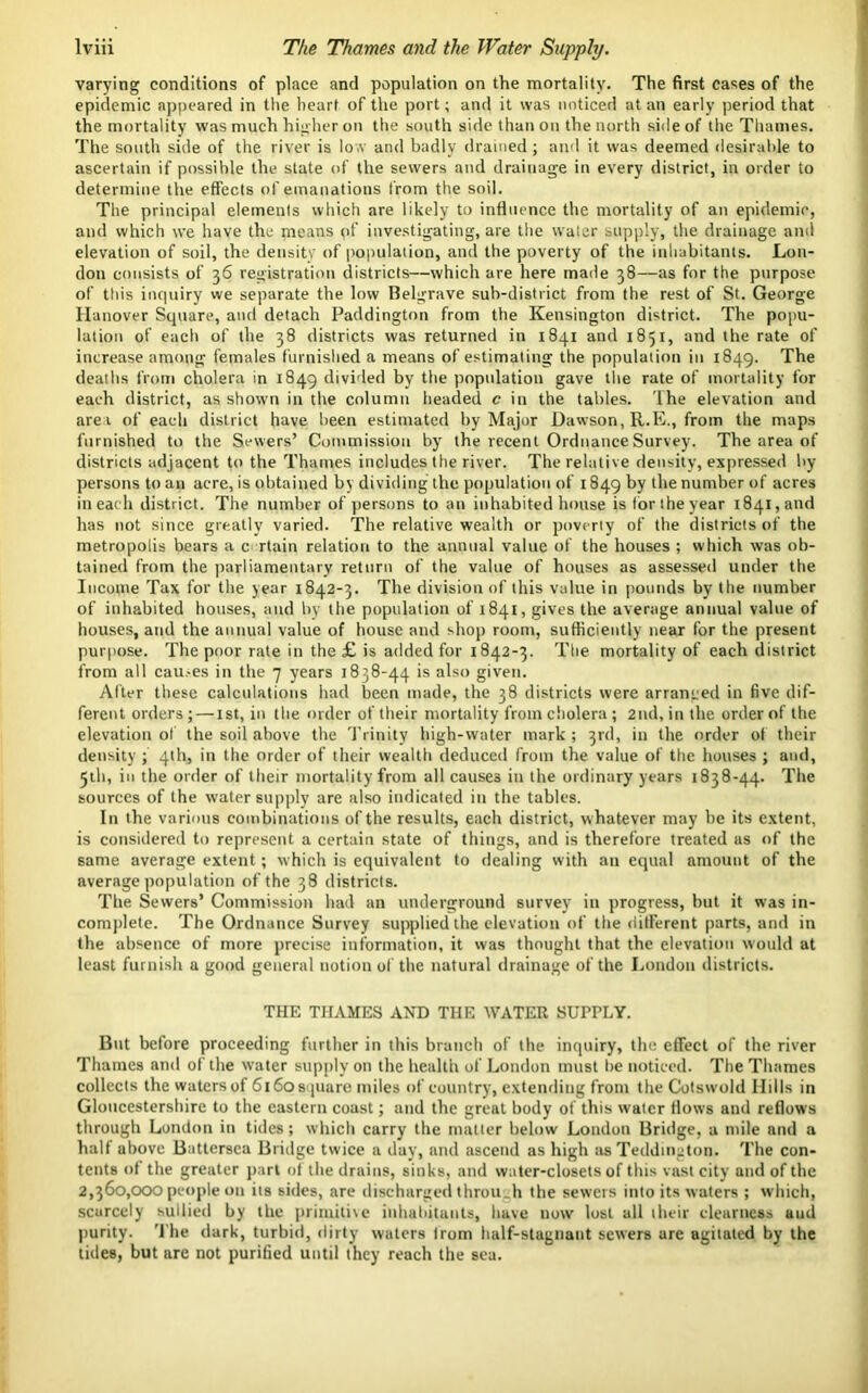 varying conditions of place and population on the mortality. The first cases of the epidemic appeared in the heart of the port; and it was noticed at an early period that the mortality was much higher on the south side than on the north side of the Thames. The south side of the river is low and badly drained; and it was deemed desirable to ascertain if possible the state of the sewers and drainage in every district, in order to determine the effects of emanations from the soil. The principal elements which are likely to influence the mortality of an epidemic, and which we have the means pf investigating, are the water supply, the drainage and elevation of soil, the density of population, and the poverty of the inhabitants. Lon- don consists of 36 registration districts—which are here made 38—as for the purpose of ttds inquiry we separate the low Belgrave sub-district from the rest of St. George Hanover Square, and detach Paddington from the Kensington district. The popu- lation of each of the 38 districts was returned in 1841 and 1851, and the rate of increase among females furnished a means of estimating the population in 1849. The deaths from cholera in 1849 divided by the population gave the rate of mortality for each district, as shown in the column headed c in the tables. The elevation and are a of each district have been estimated by Major Dawson, R.E., from the maps furnished to the Sewers’ Commission by the recent Ordnance Survey. The area of districts adjacent to the Thames includes the river. The relative density, expressed by- persons to an acre, is obtained by dividing the population of 1849 by the number of acres in each district. The number of persons to an inhabited house is foriheyear 1841, and has not since greatly varied. The relative wealth or poverty of the districts of the metropolis bears a c rtain relation to the annual value of the houses ; which was ob- tained from the parliamentary return of the value of houses as assessed under the Income Tax for the year 1842-3. The division of this value in pounds by the number of inhabited houses, and by the population of 1841, gives the average annual value of houses, and the annual value of house and shop room, sufficiently near for the present purpose. The poor rate in the £ is added for 1842-3. The mortality of each district from all cau.-es in the 7 years 1838-44 is also given. After these calculations had been made, the 38 districts were arranged in five dif- ferent orders ; — ist, in the order of their mortality from cholera ; 2nd, in the order of the elevation of the soil above the Trinity high-water mark ; 3rd, in the order of their density ; 4th, in the order of their wealth deduced from the value of the houses ; and, 5th, in the order of their mortality from all causes in the ordinary years 1838-44. The sources of the water supply are also indicated in the tables. In the various combinations of the results, each district, whatever may be its extent, is considered to represent a certain state of things, and is therefore treated as of the same average extent; which is equivalent to dealing with an equal amount of the average population of the 38 districts. The Sewers* Commission had an underground survey in progress, but it was in- complete. The Ordnance Survey supplied the elevation of the different parts, and in the absence of more precise information, it was thought that the elevation would at least furnish a good general notion of the natural drainage of the London districts. THE THAMES AND THE WATER SUPPLY. But before proceeding further in this branch of the inquiry, the effect of the river Thames and of the w’ater supply on the health of London must be noticed. The Thames collects the watersof 6160square miles of country, extending from the Cotswold Hills in Gloucestershire to the eastern coast; and the great body of this water flows and reflows through London in tides; which carry the matter below London Bridge, a mile and a half above Battersea Bridge twice a day, and ascend as high as Teddmgton. The con- tents of the greater part of the drains, sinks, and water-closets of this vast city and of the 2,360,000 people on its sides, are discharged through the sewers into its waters ; which, scarcely sullied by the primitive inhabitants, have now lost all their clearness uud purity. '1'he dark, turbid, dirty waters Irom half-stagnant sewers are agitated by the tides, but are not purified until they reach the sea.