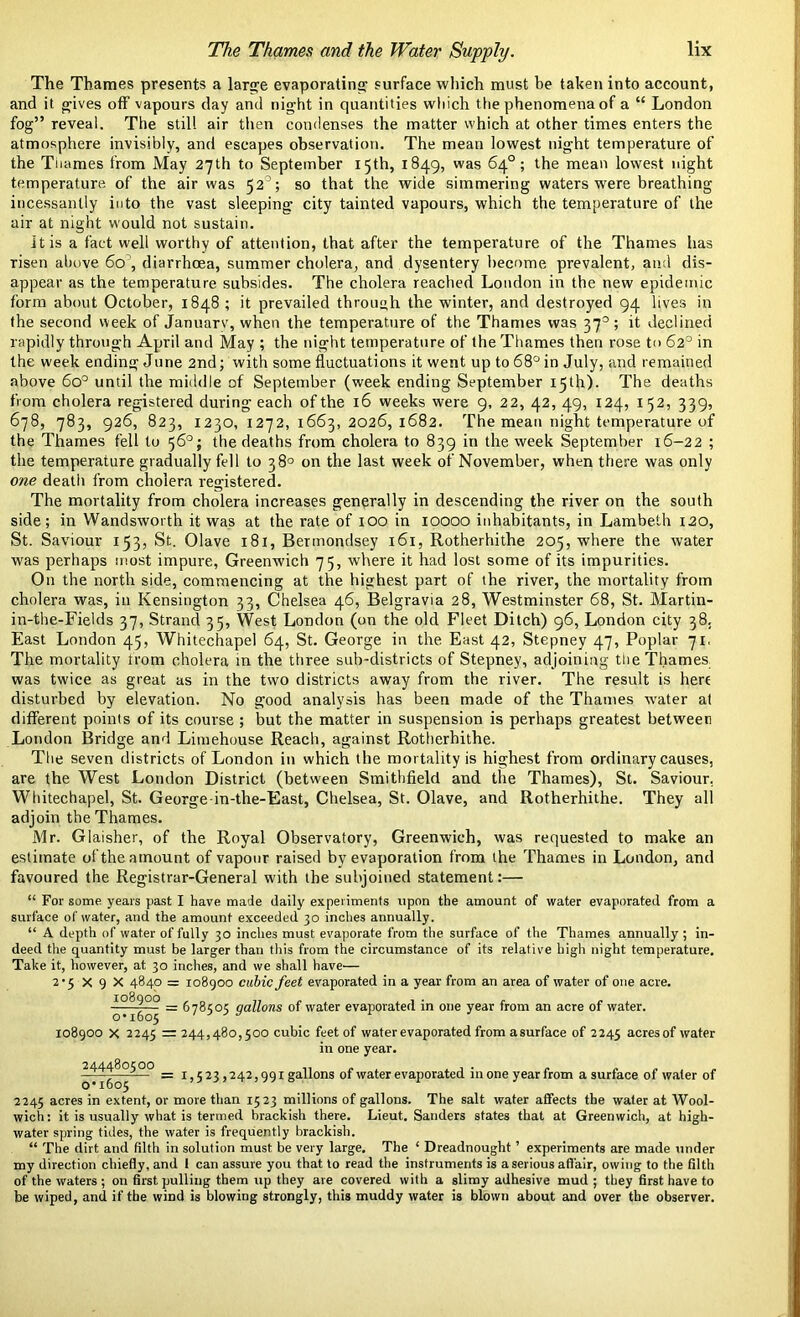 The Thames presents a large evaporating surface which must be taken into account, and it gives off vapours day and night in quantities which the phenomena of a “ London fog” reveal. The still air then condenses the matter which at other times enters the atmosphere invisibly, and escapes observation. The mean lowest night temperature of the Tiiames from May 27th to September 15th, 1849, was 64°; the mean lowest night temperature of the air was 52’; so that the wide simmering waters were breathing incessantly into the vast sleeping city tainted vapours, which the temperature of the air at night would not sustain. it is a fact well worthy of attention, that after the temperature of the Thames has risen above 60, diarrhoea, summer cholera, and dysentery become prevalent, and dis- appear as the temperature subsides. The cholera reached London in the new epidemic form about October, 1848 ; it prevailed through the winter, and destroyed 94 lives in the second week of Januarv, when the temperature of the Thames was 37°; it declined rapidly through April and May ; the night temperature of the Thames then rose to 62° in the week ending June 2nd; with some fluctuations it went up to 68° in July, and remained above 6o° until the middle of September (week ending September 15th). The deaths from cholera registered during each of the 16 weeks were 9, 22, 42, 49, 124, 152, 339, 678, 783, 926, 823, 1230, 1272,1663,2026,1682. The mean night temperature of the Thames fell to 56°; the deaths from cholera to 839 in the week September 16-22 ; the temperature gradually fell to 38° on the last week of November, when there was only one death from cholera registered. The mortality from cholera increases generally in descending the river on the south side; in Wandsworth it was at the rate of 100 in 10000 inhabitants, in Lambeth 120, St. Saviour 153, St. Olave 181, Bermondsey 161, Rotherhithe 205, where the water was perhaps most impure, Greenwich 75, where it had lost some of its impurities. On the north side, commencing at the highest part of the river, the mortality from cholera was, in Kensington 33, Chelsea 46, Belgravia 28, Westminster 68, St. Martin- in-the-Fields 37, Strand 35, West London (on the old Fleet Ditch) 96, London city 38. East London 45, Whitechapel 64, St. George in the East 42, Stepney 47, Poplar 71, The mortality trom cholera in the three sub-districts of Stepney, adjoining the Thames was twice as great as in the two districts away from the river. The result is here disturbed by elevation. No good analysis has been made of the Thames water at different points of its course ; but the matter in suspension is perhaps greatest between London Bridge and Limehouse Reach, against Rotherhithe. The seven districts of London in which the mortality is highest from ordinary causes, are the West London District (between Smithfield and the Thames), St. Saviour, Whitechapel, St. George in-the-East, Chelsea, St. Olave, and Rotherhithe. They all adjoin the Thames. Mr. Glaisher, of the Royal Observatory, Greenwich, was requested to make an estimate of the amount of vapour raised by evaporation from the Thames in London, and favoured the Registrar-General with the subjoined statement:— “ For some years past I have made daily experiments upon the amount of water evaporated from a surface of water, and the amount exceeded 30 inches annually. “ A depth of water of fully 30 inches must evaporate from the surface of the Thames annually ; in- deed the quantity must be larger than this from the circumstance of its relative high night temperature. Take it, however, at 30 inches, and we shall have— 2‘5 X 9 X 4840 = 108900 cubic feet evaporated in a year from an area of water of one acre. ~o°^6°5 = ^7®5°5 9att°ns °f water evaporated in one year from an acre of water. 108900 X 2245 = 244,480,500 cubic feet of water evaporated from asurface of 2245 acres of water in one year. = 1,5 23,242,991 gallons of water evaporated in one year from a surface of water of 2245 acres in extent, or more than 1523 millions of gallons. The salt water affects the water at Wool- wich: it is usually what is termed brackish there. Lieut. Sanders states that at Greenwich, at high- water spring tides, the water is frequently brackish. “ The dirt and filth in solution must be very large. The ‘ Dreadnought ’ experiments are made under my direction chiefly, and 1 can assure you that to read the instruments is a serious affair, owing to the filth of the waters ; on first pulling them up they are covered with a slimy adhesive mud ; they first have to be wiped, and if the wind is blowing strongly, this muddy water is blown about and over the observer.
