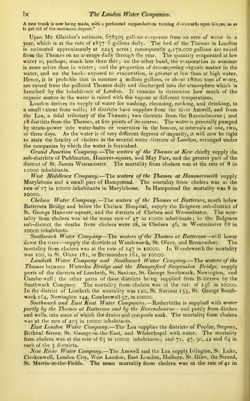 A new trunk is now being made, with a perforated copper-bottrm turning d lwnwards upon hinges, so as to get rid of the enormous deposit.” Upon Mr. Glaisher’s estimate, 678505 gallons evaporate from an acre of water in a year, which is at the rate of 1857'6 gallons daily. The bed of the Thames in London is estimated approximately at 2245 acres; consequently 4,170,000 gallons are raised from the Thames on an average daily through the year. The quantity evaporated at low water is, perhaps, much less than this; on the other hand, the evaporation in summer is more active than in winter; and the proportion of decomposing organic matter in the water, and on the banks exposed to evaporation, is greater at low than at high water. Hence, it is probuble that in summer 4 million gallons, or about 18000 tons of wuter, are raised from the polluted Thames daily and discharged into the atmosphere which is breathed by the inhabitants of London. It remains to determine how much of the organic matter in the water is raised with the vapour at different temperatures. London derives its supply of water for washing, cleansing, cooking, and drinking, to a small extent from wells; 18 districts have supplies from the ri\er Amwell, and from the Lea, a tidal tributary of the Thames; two districts from the Ravensbourne; and 18 districts from the Thames, at five points of its course. The water is generally pumped by steam-power into water-butts or reservoirs in the houses, at interva's of one, two, or three days. As the water is of very different degrees of impurity, it will now be right to state the fatality of cholera in the several water districts of London, arranged under the companies by which the water is furnished. Grand Junction Company.—The waters of the Thames at Keio chiefly supply the sub-districts of Paddinston, Hanover-square, and May Fair, and the greater part of the district of St. James Westminster. The mortality from cholera was at the rate of 9 in 10000 inhabitants. West Middlesex Company.—The waters of the Thames at Hammersmith supply Marylehone and a small part of Hampstead. The mortality from cholera was at the rate of 17 in roooo inhabitants in Marylebone. In Hampstead the mortality was 8 in 10000. Chelsea Water Company.—The waters of the Thames at Battersea, much below Battersea Bridge and below the Chelsea Hospital, supply the Belgrave sub-district of St. George Hanover-square, and the districts of Chelsea and Westminster. The mor- tality from cholera was at the mean rate of 47 in 10000 inhabitants; in the Belgrave sub-district the deaths from cholera were 28, in Chelsea 46, in Westminster 68 in 10000 inhabitants. Southwark Water Company—The waters of the Thames at Battersea—still lower down the river—supply the districts of Wandsworth, St. Olave, and Bermondsey. The mortality from cholera was at the rate of 147 in 10000. In Wandsworth the mortality was 100, in St. Olave 181, in Bermondsey 161, in 10000. Lambeth Water Company and Southwark Water Company.—The waters of the Thames between Waterloo Bridge and the Hungerford Suspension Bridge, supply parts of the districts of Lambeth, St. Saviour, St. George Southwark, Newington, and Camberwell; the other parts of these districts being supplied from Battersea by the Southwark Company. The mortality from cholera was at the rate of 136 in 10000. In the district of Lambeth the mortality was 120, St. Saviour 153, St. George South- wark 164, Newington 144, Camberwell 97, in 10000. Southwark and East Kent Water Companies.—Rotherhithe is supplied with water partly by the litanies at Battersea and by the Ravensbourne— and partly from ditches and wells, into some of which the drains and cesspools soak. The mortality from cholera was at the rate of 205 in 10000 inhabitants. East London Water Company.—The Lea supplies the districts of Poplar, Stepney, Bethnal Green, St. George-in-the-East, and Whitechapel with water. The mortality from cholera was at the rate of 63 in 10000 inhabitants; and 71, 47, 90, 42 and 64 in each of the 5 districts. New River H ater Company.—The Amwell and the Lea supply Islington, St. Luke, Clerkenwell, London City, West London, East London, Ilolborn. St. Giles, the Strand, St. Martin-in-the-Ficlds. The mwtn mortality from cholera was at the rate of 41 in