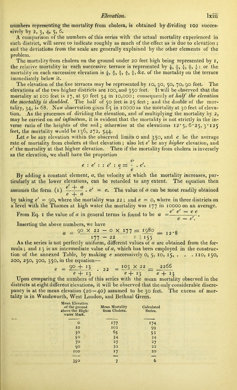 numbers representing the mortality from cholera, is obtained by dividing 102 succes- sively by 2, 3, 4, 5, 6. A comparison of the numbers of this series with the actual mortality experienced in each district, will serve to indicate roughly as much of the effect as is due to elevation ; and the deviations from the scale are generally explained by the other elements of the problem. The mortality from cholera on the ground under 20 feet high being represented by 1, the relative mortality in each successive terrace is represented by -J-, i, -L, x, -i; or the mortality on each successive elevation is -f, £, -§-, &c. of the mortality on the terrace immediately below it. The elevation of the five terraces may be represented by 10, 30, 50, 70, 90 feet. The elevations of the two higher districts are 100, and 350 feet. It will be observed that the mortality at 100 feet is 17, at 50 feet 34 in 10,000; consequently at half the elevation the mortality is doubled. The half of 50 feet is 25 feet; and the double of the mor- tality, 34, is 68. Now observation gives 65 in 10000 as the mortality at 30 feet of eleva- tion. As the processes of dividing the elevation, and of multiplying the mortality by 2, may be carried on ad infinitum, it is evident that the mortality is not strictly in the in- verse ratio of the heights of the soil; otherwise at the elevations 12*5, 6'25, 3*125 feet, the mortality would be 136, 272, 544. Let e be any elevation within the observed limits o and 350, and c be the average rate of mortality from cholera at that elevation ; also let e' be any higher elevation, and c' the mortality at that higher elevation. Then if the mortality from cholera is inversely as the elevation, we shall have the proportion e> c — - ' e c. By adding a constant element, a, the velocity at which the mortality increases, par- ticularly at the lower elevations, can be retarded to any extent. The equation then 1 a assumes the form (1) . c' = c. The value of a can be most readily obtained 6 d by taking e' = 90, where the mortality was 22 ; and e = o, where in three districts on a level with the Thames at high water the mortality was 177 in 10000 on an average. g c From Eq. 1 the value of a in general terms is found to be a = —. Inserting the above numbers, we have a = 9° X 22 - o X 177 = = i2.8 177—22 • f l x55 As the series is not perfectly uniform, different values of a are obtained from the for- mula ; and 13 is an intermediate value of a, which has been employed in the construc- tion of the annexed Table, by making e successively o, 5, 10, 15, . . . no, 150, 200, 250, 300, 350, in the equation— c = 9° + 13 . 22 = 103 X 22 _ 2266 e + 13 e+ 13 e + 13 Upon comparing the numbers of this series with the mean mortality observed in the districts at eight different elevations, it will be observed that the only considerable discre- pancy is at the mean elevation (20 — 40) assumed to be 30 feet. The excess of mor- tality is in Wandsworth, West London, and Bethnal Green. Mean Elevation of the ground Mean Mortality Calculated above the High- from Cholera. Series. water Mark. O 177 174 IO 102 99 30 65 53 5° 34 34 70 27 27 90 22 22 IOO 17 20 — — — 35° 7 6