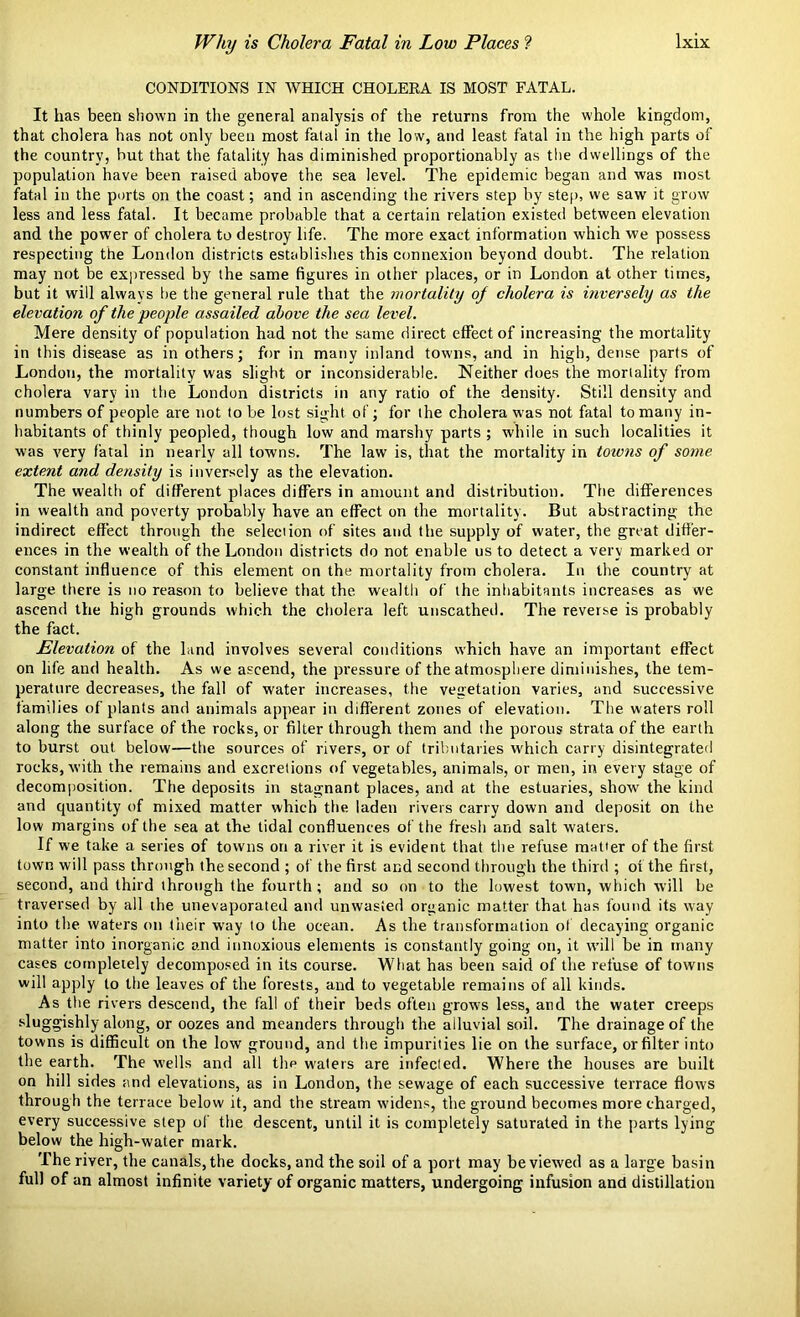 CONDITIONS IN WHICH CHOLERA IS MOST FATAL. It has been shown in the general analysis of the returns from the whole kingdom, that cholera has not only been most fatal in the low, and least fatal in the high parts of the country, hut that the fatality has diminished proportionally as the dwellings of the population have been raised above the sea level. The epidemic began and was most fatal in the ports on the coast; and in ascending the rivers step by step, we saw it grow less and less fatal. It became probable that a certain relation existed between elevation and the power of cholera to destroy life. The more exact information which we possess respecting the London districts establishes this connexion beyond doubt. The relation may not be expressed by the same figures in other places, or in London at other times, but it will always be the general rule that the mortality of cholera is inversely as the elevation of the people assailed above the sea level. Mere density of population had not the same direct effect of increasing the mortality in this disease as in others; for in many inland towns, and in high, dense parts of London, the mortality was slight or inconsiderable. Neither does the mortality from cholera vary in the London districts in any ratio of the density. Still density and numbers of people are not to be lost sight of; for the cholera was not fatal to many in- habitants of thinly peopled, though low and marshy parts; while in such localities it was very fatal in nearly all towns. The law is, that the mortality in toivns of some- extent and density is inversely as the elevation. The wealth of different places differs in amount and distribution. The differences in wealth and poverty probably have an effect on the mortality. But abstracting the indirect effect through the seleciion of sites and the supply of water, the great differ- ences in the wealth of the London districts do not enable us to detect a very marked or constant influence of this element on the mortality from cholera. In the country at large there is no reason to believe that the wealth of the iniiabitants increases as we ascend the high grounds which the cholera left unscathed. The reverse is probably the fact. Elevation of the land involves several conditions which have an important effect on life and health. As we ascend, the pressure of the atmosphere diminishes, the tem- perature decreases, the fall of water increases, the vegetation varies, and successive families of plants and animals appear in different zones of elevation. The waters roll along the surface of the rocks, or filter through them and the porous strata of the earth to burst out below—the sources of rivers, or of tributaries which carry disintegrated rocks, with the remains and excretions of vegetables, animals, or men, in every stage of decomposition. The deposits in stagnant places, and at the estuaries, show the kind and quantity of mixed matter which the laden rivers carry down and deposit on the low margins of the sea at the tidal confluences of the fresh and salt waters. If we take a series of towns on a river it is evident that the refuse matter of the first town will pass through the second ; of the first and second through the third ; of the first, second, and third through the fourth ; and so on to the lowest town, which will be traversed by all the unevaporated and unwasted organic matter that has found its way into the waters on their way to the ocean. As the transformation of decaying organic matter into inorganic and innoxious elements is constantly going on, it will be in many cases completely decomposed in its course. What has been said of the refuse of towns will apply to the leaves of the forests, and to vegetable remains of all kinds. As the rivers descend, the fall of their beds often grows less, and the water creeps sluggishly along, or oozes and meanders through the alluvial soil. The drainage of the towns is difficult on the low ground, and the impurities lie on the surface, or filter into the earth. The wells and all the waters are infected. Where the houses are built on hill sides and elevations, as in London, the sewage of each successive terrace flows through the terrace below it, and the stream widens, the ground becomes more charged, every successive step of the descent, until it is completely saturated in the parts lying below the high-water mark. The river, the canals, the docks, and the soil of a port may be viewed as a large basin full of an almost infinite variety of organic matters, undergoing infusion and distillation
