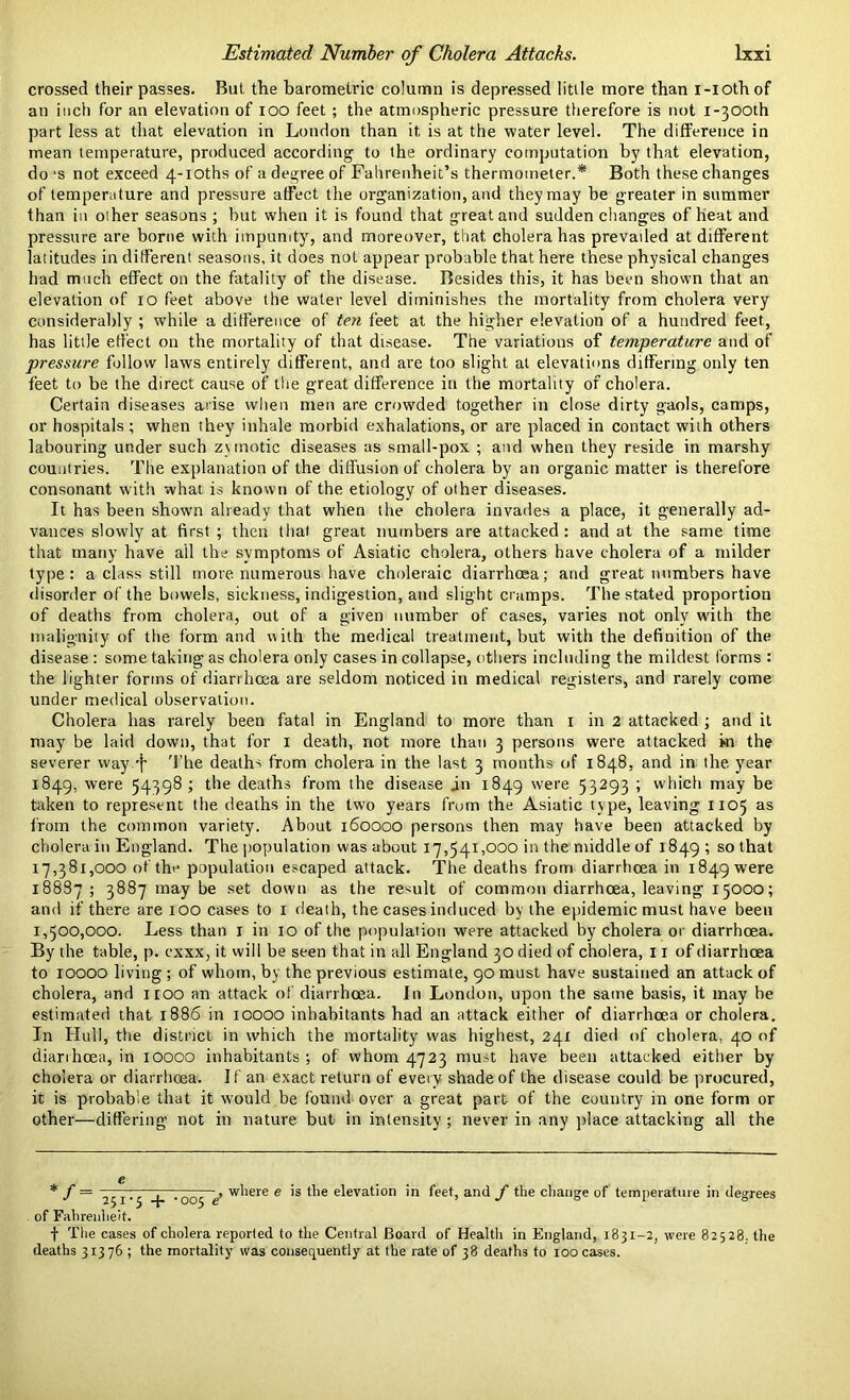 crossed their passes. But the barometric column is depressed little more than i-iothof an inch for an elevation of ioo feet ; the atmospheric pressure therefore is not i-300th part less at that elevation in London than it is at the water level. The difference in mean temperature, produced according to the ordinary computation by that elevation, dojs not exceed 4-ioths of a degree of Fahrenheit’s thermometer.* Both these changes of temperature and pressure affect the organization, and they may be greater in summer than in other seasons ; but when it is found that great and sudden changes of heat and pressure are borne with impunity, and moreover, that cholera has prevailed at different latitudes in different seasons, it does not appear probable that here these physical changes had much effect on the fatality of the disease. Besides this, it has been shown that an elevation of 10 feet above the water level diminishes the mortality from cholera very considerably ; while a difference of ten feet at the higher elevation of a hundred feet, has little effect on the mortality of that disease. The variations of temperature and of pressure follow laws entirely different, and are too slight at elevations differing only ten feet to be the direct cause of the great difference in the mortality of cholera. Certain diseases arise when men are crowded together in close dirty gaols, camps, or hospitals ; when they inhale morbid exhalations, or are placed in contact with others labouring under such zymotic diseases as small-pox ; and when they reside in marshy countries. The explanation of the diffusion of cholera by an organic matter is therefore consonant with what is known of the etiology of other diseases. It has been shown already that when the cholera invades a place, it generally ad- vances slowly at first ; then that great numbers are attacked : and at the same time that many have ail the symptoms of Asiatic cholera, others have cholera of a milder type: a class still more numerous have choleraic diarrhoea; and great numbers have disorder of the bowels, sickness, indigestion, and slight cramps. The stated proportion of deaths from cholera, out of a given number of cases, varies not only with the malignity of the form and with the medical treatment, but with the definition of the disease : some taking as cholera only cases in collapse, others including the mildest forms : the lighter forms of diarrhoea are seldom noticed in medical registers, and rarely come under medical observation. Cholera has rarely been fatal in England to more than 1 in 2 attacked ; and it may be laid down, that for 1 death, not more than 3 persons were attacked »n the severer wayuj- The deaths from cholera in the last 3 months of 1848, and in the year 1849, were 54398 ; the deaths from the disease in 1849 were 53293 ; which may be taken to represent the deaths in the two years from the Asiatic type, leaving 1105 as from the common variety. About 160000 persons then may have been attacked by cholera in England. The population was about 17,541,000 in the middle of 1849; so that 17,381,000 of the population escaped attack. The deaths from diarrhoea in 1849 were 18887 ; 3887 may be set down as the result of common diarrhoea, leaving 15000; and if there are 100 cases to 1 death, the cases induced by the epidemic must have been 1,500,000. Less than x in 10 of the population were attacked by cholera or diarrhoea. By the table, p. cxxx, it will be seen that in all England 30 died of cholera, 11 of diarrhoea to 10000 living ; of whom, by the previous estimate, 90 must have sustained an attack of cholera, and 1100 an attack of diarrhoea. In London, upon the same basis, it may be estimated that 1886 in 10000 inhabitants had an attack either of diarrhoea or cholera. In Hull, the district in which the mortality was highest, 24r died of cholera, 40 of diarrhoea, in 10000 inhabitants; of whom 4723 must have been attacked either by cholera or diarrhoea. If an exact return of every shade of the disease could be procured, it is probable that it would be found over a great part of the country in one form or other—differing not in nature but in intensity ; never in any place attacking all the * f = j j . 00j e> where e is the elevation in feet, and f the change of temperature in degrees of Fahrenheit. f The cases of cholera reported to the Central Board of Health in England, 1831-2, were 82528, the deaths 31376 ; the mortality was consequently at the rate of 38 deaths to 100 cases.
