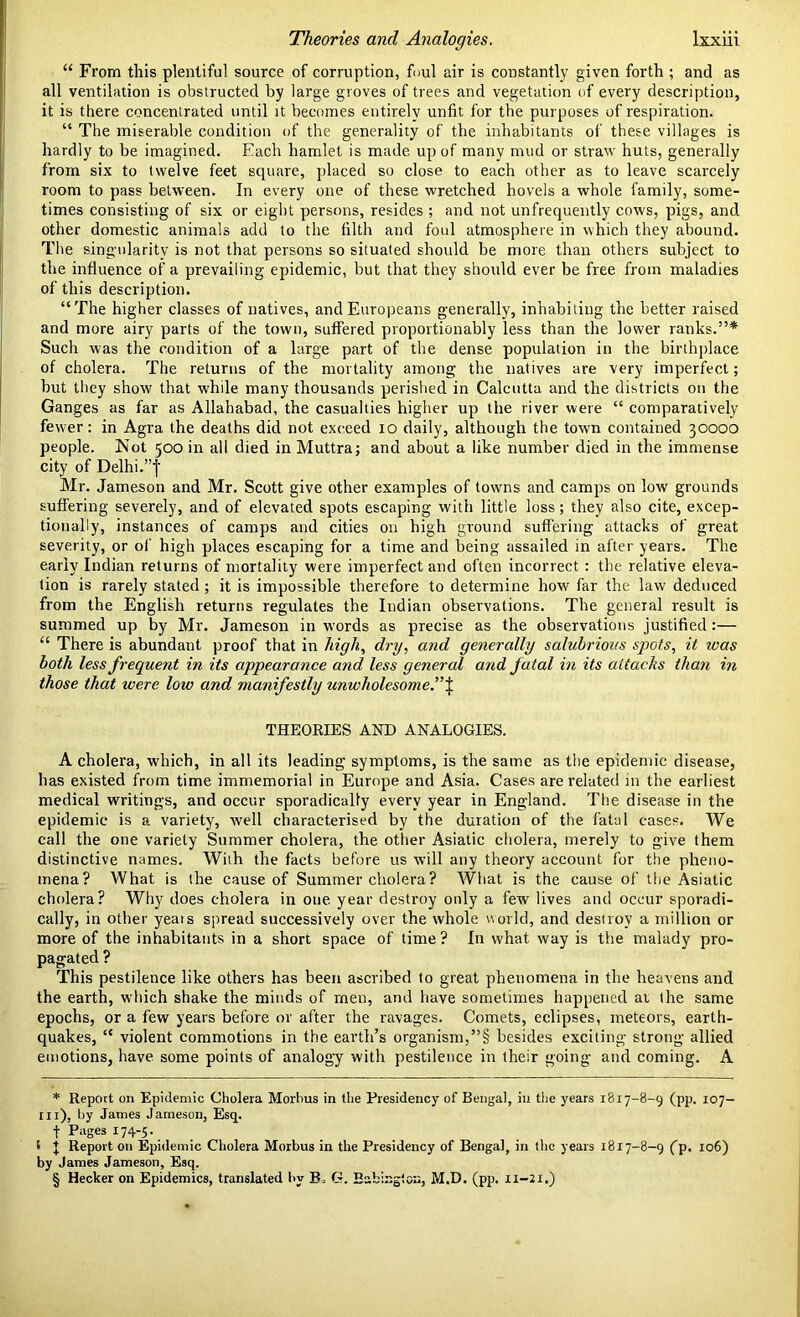 “ From this plentiful source of corruption, foul air is constantly given forth ; and as all ventilation is obstructed by large groves of trees and vegetation of every description, it is there concentrated until it becomes entirely unfit for the purposes of respiration. “ The miserable condition of the generality of the inhabitants of these villages is hardly to be imagined. Each hamlet is made up of many mud or straw huts, generally from six to twelve feet square, placed so close to each other as to leave scarcely room to pass between. In every one of these wretched hovels a whole family, some- times consisting of six or eight persons, resides ; and not unfrequently cows, pigs, and other domestic animals add to the filth and foul atmosphere in which they abound. The singularity is not that persons so situated should be more than others subject to the influence of a prevailing epidemic, but that they should ever be free from maladies of this description. “The higher classes of natives, and Europeans generally, inhabiting the better raised and more airy parts of the town, suffered proportionably less than the lower ranks.”* * * § Such was the condition of a large part of the dense population in the birthplace of cholera. The returns of the mortality among the natives are very imperfect; but they show that while many thousands perished in Calcutta and the districts on the Ganges as far as Allahabad, the casualties higher up the river were “ comparatively fewer: in Agra the deaths did not exceed io daily, although the town contained 30000 people. Not 500 in all died in Muttra; and about a like number died in the immense city of Delhi.”f Mr. Jameson and Mr. Scott give other examples of towms and camps on low grounds suffering severely, and of elevated spots escaping with little loss; they also cite, excep- tionally, instances of camps and cities on high ground suffering attacks of great severity, or of high places escaping for a time and being assailed in after years. The early Indian returns of mortality were imperfect and often incorrect : the relative eleva- tion is rarely stated ; it is impossible therefore to determine how far the law deduced from the English returns regulates the Indian observations. The general result is summed up by Mr. Jameson in words as precise as the observations justified:— “ There is abundant proof that in high, dry, and generally salubrious spots, it was both less frequent in its appearance and less general and jatal in its attacks than in those that were loiv and manifestly unwholesome.” \ THEORIES AND ANALOGIES. A cholera, which, in all its leading symptoms, is the same as the epidemic disease, has existed from time immemorial in Europe and Asia. Cases are related in the earliest medical writings, and occur sporadically every year in England. The disease in the epidemic is a variety, well characterised by the duration of the fatal cases. We call the one variety Summer cholera, the other Asiatic cholera, merely to give them distinctive names. Wiih the facts before us will any theory account for the pheno- mena? What is the cause of Summer cholera? What is the cause of the Asiatic cholera? Why does cholera in one year destroy only a few lives and occur sporadi- cally, in other years spread successively over the whole world, and destroy a million or more of the inhabitants in a short space of time? In what way is the malady pro- pagated ? This pestilence like others has been ascribed to great phenomena in the heavens and the earth, which shake the minds of men, and have sometimes happened at the same epochs, or a few years before or after the ravages. Comets, eclipses, meteors, earth- quakes, “ violent commotions in the earth’s organism,”§ besides exciting strong allied emotions, have some points of analogy with pestilence in their going and coming. A * Report on Epidemic Cholera Morbus in the Presidency of Bengal, in the years 1817-8-9 (pp. 107- in), try James Jameson, Esq. f Pages 174-5. t I Report on Epidemic Cholera Morbus in the Presidency of Bengal, in the years 1817-8-9 fp, 106) by James Jameson, Esq. § Hecker on Epidemics, translated by B G. Babingtou, M.D. (pp. 11-21.)