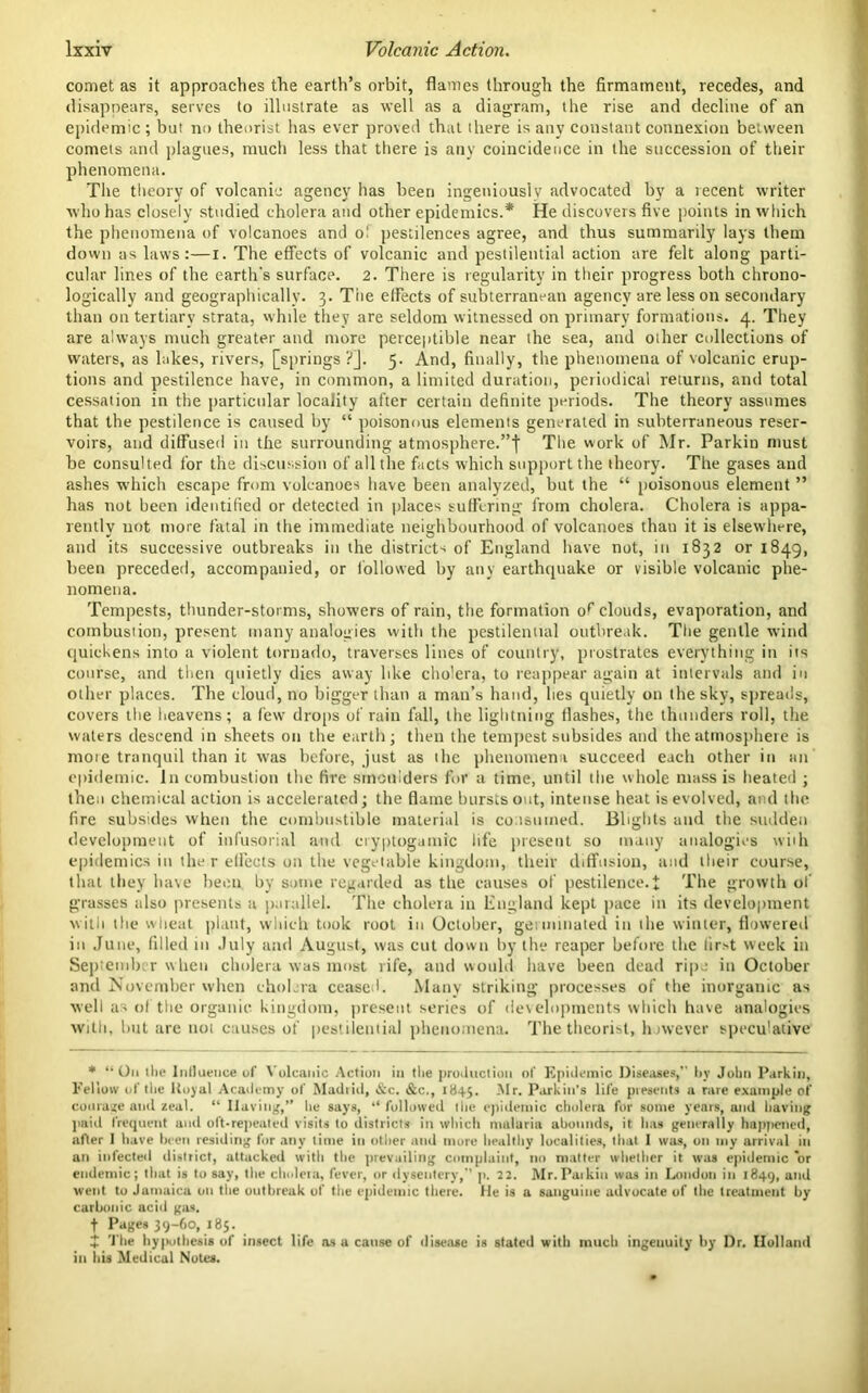 comet as it approaches the earth’s orbit, flames through the firmament, recedes, and disappears, serves to illustrate as well as a diagram, the rise and decline of an epidemic ; but no theorist has ever proved that there is any constant connexion between comets and plagues, much less that there is any coincidence in the succession of their phenomena. The theory of volcanic agency has been ingeniously advocated by a recent writer who has closely studied cholera and other epidemics.* He discovers five points in which the phenomena of volcanoes and o! pestilences agree, and thus summarily lays them down as laws:—I. The effects of volcanic and pestilential action are felt along parti- cular lines of the earth's surface. 2. There is regularity in their progress both chrono- logically and geographically. 3. The effects of subterranean agency are lesson secondary than on tertiary strata, while they are seldom witnessed on primary formations. 4. They are always natch greater and more perceptible near the sea, and oiher collections of waters, as lakes, rivers, [springs ?j. 5. And, finally, the phenomena of volcanic erup- tions and pestilence have, in common, a limited duration, periodical returns, and total cessation in the particular locality after certain definite periods. The theory assumes that the pestilence is caused by “ poisonous elements generated in subterraneous reser- voirs, and diffused in the surrounding atmosphere.’’I The work of Mr. Parkin must be consulted for the discussion of all the facts which support the theory. The gases and ashes which escape front volcanoes have been analyzed, but the “ poisonous element ” has not been identified or detected in places suffering from cholera. Cholera is appa- rently not more fatal in the immediate neighbourhood of volcanoes thau it is elsewhere, and its successive outbreaks in the district* of England have not, in 1832 or 1849, been preceded, accompanied, or followed by any earthquake or visible volcanic phe- nomena. Tempests, thunder-storms, showers of rain, the formation o^ clouds, evaporation, and combustion, present many analogies with the pestilential outbreak. The gentle wind quickens into a violent tornado, traverses lines of country, prostrates everything in its course, and then quietly dies away like cholera, to reappear again at intervals and in other places. The cloud, no bigger than a man’s hand, lies quietly on the sky, spreads, covers the heavens; a few drops of rain fall, the lightning flashes, the thunders roll, the waters descend in sheets on the earth; then the tempest subsides and the atmosphere is more tranquil than it was before, just as the phenomena succeed each other in tin epidemic. In combustion the fire smoulders for a time, until the whole mass is heated ; then chemical action is accelerated; the flame bursts out, intense heat is evolved, and the fire subsides when the combustible material is consumed. Blights and the sudden development of infusorial and cryptogamic life present so many analogies with epidemics in the r effects on the vegetable kingdom, their diffusion, and their course, that they have been by some regarded as the causes of pestilence.i The growth of grasses also presents a parallel. The cholera in England kept pace in its development with the wheat plant, which took root in October, germinated in the winter, flowered in June, filled in July and August, was cut down by the reaper before the lir*t week in September when cholera was most rife, and would have been dead ripe in October and November when cholera ceased. Many striking processes of the inorganic as well as of the organic kingdom, present series of developments which have analogies with, hut are trot causes of pestilential phenomena. The theorist, however speculative * “On tlie Influence of Vulcanic Action in the production of Epidemic Diseases,” by John Parkin, Fellow of the ltoyal Academy of Madiid, &c. &c., 1845. -'If- Parkin's life presents a rare example of courage and zeal. “ Having,” he says, “ followed the epidemic cholera for some years, and having paid frequent and oft-repeated visits to districts in which malaria abounds, it has generally happened, after I have been residing for any time in other and more healthy localities, that 1 was, on my arrival in an infected district, attacked with the prevailing complaint, no matter whether it was epidemic or endemic; that is to say, the cholera, fever, or dysentery,” p. 22. Mr.Parkin was in Loudon in 1849, and went to Jamaica on the outbreak of the epidemic there. He is a sanguine advocate of the treatment by carbonic acid gas. t Pages 39-60, 185. £ The hypothesis of insect life as a cause of disease is stated with much ingeuuity by Dr. Holland in liis Medical Notes.