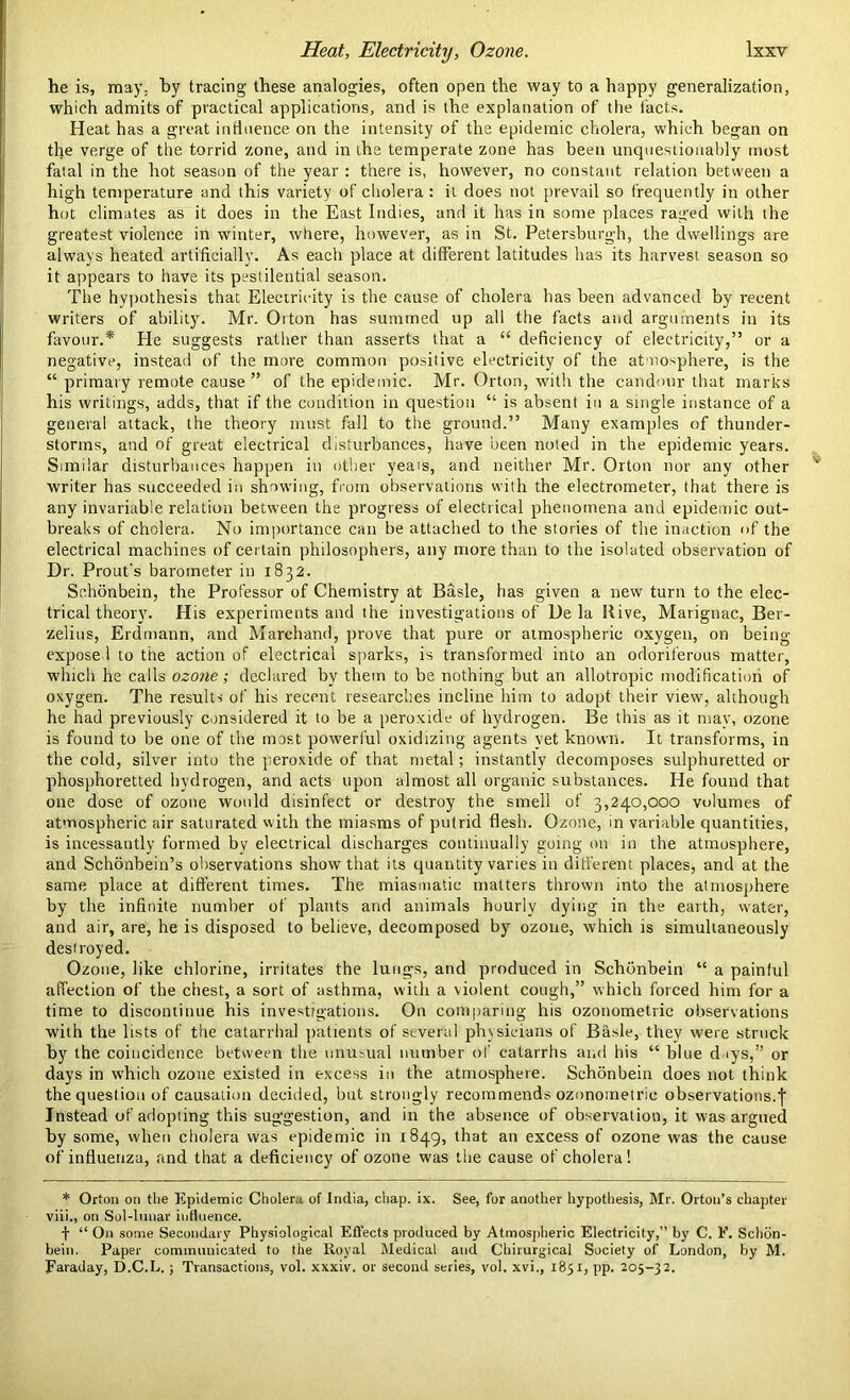 he is, may. by tracing these analogies, often open the way to a happy generalization, which admits of practical applications, and is the explanation of the facts. Heat has a great influence on the intensity of the epidemic cholera, which began on the verge of the torrid zone, and in the temperate zone has been unquestionably most fatal in the hot season of the year : there is, however, no constant relation between a high temperature and this variety of cholera: it does not prevail so frequently in other hot climates as it does in the East Indies, and it has in some places raged with the greatest violence in winter, where, however, as in St. Petersburgh, the dwellings are always heated artificially. As eacli place at different latitudes has its harvest season so it appears to have its pestilential season. The hypothesis that Electricity is the cause of cholera has been advanced by recent writers of ability. Mr. Orton has summed up all the facts and arguments in its favour.* He suggests rather than asserts that a “ deficiency of electricity,” or a negative, instead of the more common positive electricity of the at mosphere, is the “ primary remote cause ” of the epidemic. Mr. Orton, with the candour that marks bis writings, adds, that if the condition in question “ is absent in a single instance of a general attack, the theory must fall to the ground.” Many examples of thunder- storms, and of great electrical disturbances, have been noted in the epidemic years. Similar disturbances happen in other yeais, and neither Mr. Orton nor any other writer has succeeded in showing, from observations with the electrometer, that there is any invariable relation between the progress of electrical phenomena and epidemic out- breaks of cholera. No importance can be attached to the stories of the inaction of the electrical machines of certain philosophers, any more than to the isolated observation of Dr. Prout's barometer in 1832. Schonbein, the Professor of Chemistry at Basle, has given a new turn to the elec- trical theory. His experiments and the investigations of De la Bive, Marignac, Ber- zelius, Erdmann, and Marchand, prove that pure or atmospheric oxygen, on being- expose 1 to the action of electrical sparks, is transformed into an odoriferous matter, which he calls ozone; declared by them to be nothing but an allotropic modification of oxygen. The results of his recent researches incline him to adopt their view, although he had previously considered it to be a peroxide of hydrogen. Be this as it may, ozone is found to be one of the most powerful oxidizing agents yet known. It transforms, in the cold, silver into the peroxide of that metal; instantly decomposes sulphuretted or phosphoretted hydrogen, and acts upon almost all organic substances. He found that one dose of ozone would disinfect or destroy the smell of 3,240,000 volumes of atmospheric air saturated with the miasms of putrid flesh. Ozone, in variable quantities, is incessantly formed bv electrical discharges continually going on in the atmosphere, and Schonbein’s observations show that its quantity varies in different places, and at the same place at different times. The. miasmatic matters thrown into the atmosphere by the infinite number of plants and animals hourly dying in the earth, water, and air, are, he is disposed to believe, decomposed by ozone, which is simultaneously destroyed. Ozone, like chlorine, irritates the lungs, and produced in Schonbein “ a painful affection of the chest, a sort of asthma, with a violent cough,” which forced him for a time to discontinue his investigations. Ou comparing his ozonometric observations with the lists of the catarrhal patient's of several physicians of Basle, they were struck by the coincidence between the unusual number of catarrhs and his “ blue days,” or days in which ozone existed in excess in the atmosphere. Schonbein does not think the question of causation decided, but strongly recommends ozonometric observations.! Instead of adopting this suggestion, and in the absence of observation, it was argued by some, when cholera was epidemic in 1849, that an excess of ozone was the cause of influenza, and that a deficiency of ozone was the cause of cholera! * Orton on the Epidemic Cholera of India, chap. ix. See, for another hypothesis, Mr. Orton’s chapter viii., on Sol-lunar influence. f “ On some Secondary Physiological Effects produced by Atmospheric Electricity,” by C. F. Schon- bein. Paper communicated to the Royal Medical and Chirurgical Society of London, by M. Faraday, D.C.L. ; Transactions, vol. xxxiv. or second series, vol. xvi., 1851, pp. 205-32.
