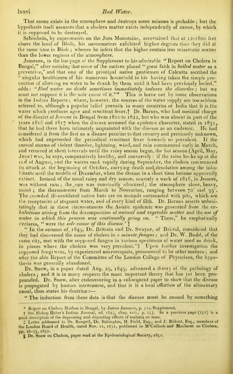 That ozone exists in the atmosphere and destroys some miasms is probable ; but the hypothesis itself assumes that a cholera matter exists independently of ozone, by which it is supposed to be destroyed. Schonbein, by experiments on the Jura Mountains, ascertained that at 12-1800 feet above the level of Basle, his ozonometers exhibited higher degrees than they did at the same time in Basle ; whence he infers that the higher contain less miasmatic matter than the lower regions of the atmosphere. Jameson, in the last page of the Supplement to his admirable “Report on Cholera in Bengal,” after noticing that some of the natives placed “great faith in boiled water as a preventive,” and that one of the principal native gentlemen of Calcutta ascribed the “ singular healthiness of his numerous household to his having taken the simple pre- caution of allowing no water to he drank by them until it had been previously boiled,” adds: “Bad water no doubt sometimes immediately induces the disorder; but we must not suppose it is the sole cause of it.”* * * § This is borne out by some observations in the Indian Reports; where, however, the sources of the water supply are too seldom referred to, although a popular belief prevails in many countries of India that it is the water which produces ague and remittent fever.f Dr. Barnes, who had medical charge of the district of Jessore in Bengal from i8ioto 1822, but who was absent in part of the years 1816 and 1817 when the disease assumed the epidemic character, stated in 1831, that he had there been intimately acquainted with the disease as an endemic. He had considered it from the first as a disease peculiar to that country and previously unknown, which had superseded the periodical remittent fever formerly so prevalent. If the annual storms of violent thunder, lightning, wind, and rain commenced early in March, and recurred at short intervals until the rainy season began, the hot season (April, May, June) was, he says, comparatively healthy, and conversely : if the rains broke up at the ei.d of August, and the waters sank rapidly during September, the cholera commenced its attack at the beginning of October, carrying death and, desolation among the inha- bitants until the midfile of December, when the disease in a short time became apparently extinct. Instead of the usual rainy and dry season, scarcely a week of 1816, in Jessore, was without rain; the^sun was constantly obscured; the atmosphere close, heavy, moist ; the thermometer from March to November, ranging between 70 and 95 . The crowded ill-ventilated native huts are on mounds surrounded with pits, which are the receptacles of stagnant water, and of every kind of filth. Dr. Barnes asserts unhesi- tatingly that in these circumstances the Asiatic epidemic was generated from the ex- halations arising from the decomposition of animal and vegetable mutter and the use of water in which this process was continually going on. “ These,” he emphatically declares, “ were the sole cause of this disease.’ % “ In the autumn of. 1849, Dr. Brittain and Dr. Swayne, of Bristol, considered that they had discovered the cause of cholera in a minute fungus; and Dr. W. Budd, of the same city, met with the supposed fungus in various specimens of water used as drink, in places where the cholera was very prevalent.”§ Upon further investigation the supposed fungi were, by experienced microscopists, pronounced to be other matters; and after the able Report of the Committee of the London College of Physicians, the hypo- thesis was genet ally abandoned. Dr. Snow, in a paper dated Aug. 29, 1849, advanced a theory of the pathology of cholera; and it is in many respects the most important theory that has yet been pro- pounded. Dr. Snow, after endeavouring in a subsequent paper to show that the disease is propagated by human intercourse, and that it is a local affection of the alimentary canal, thus states his doctrine:— “ The induction from these data is that the disease must be caused by something * Report on Cholera Morbus in Bengal, by James Jameson, p. 32+, Supplement. ■f See Bishop Heber’s Indian Journal, ed. 1843, chap, xvii., p. 253. In a previous |>age (251) is a good description of the depressing and degrading effects of malaria on man. 4 Letter addressed to Dr. Roupell, Dr. llabington, II. Field, Esq., and J. Ridout, Esq., members of the London Board of Health, dated Nov. 12, 1831, published in M‘Culloch and Maclaren on Cholera, pp. 26-35, l85°- § Dr. Snow on Cholera, paper read at the Epidemiological Society, 1851.