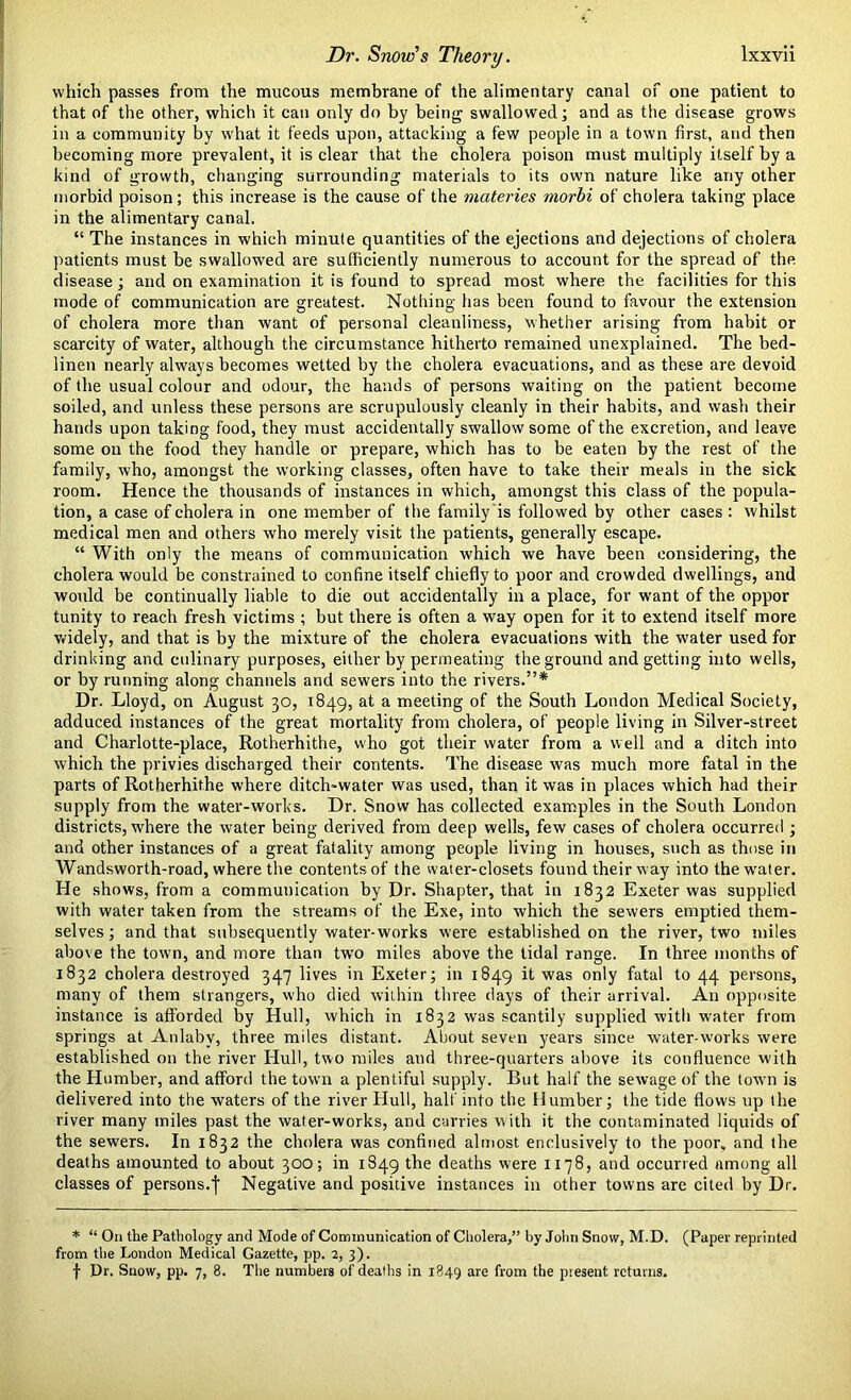 which passes from the mucous membrane of the alimentary canal of one patient to that of the other, which it can only do by being swallowed; and as the disease grows in a community by what it feeds upon, attacking a few people in a town first, and then becoming more prevalent, it is clear that the cholera poison must multiply itself by a kind of growth, changing surrounding materials to its own nature like any other morbid poison; this increase is the cause of the materies morbi of cholera taking place in the alimentary canal. “ The instances in which minute quantities of the ejections and dejections of cholera patients must be swallowed are sufficiently numerous to account for the spread of the. disease; and on examination it is found to spread most where the facilities for this mode of communication are greatest. Nothing has been found to favour the extension of cholera more than want of personal cleanliness, whether arising from habit or scarcity of water, although the circumstance hitherto remained unexplained. The bed- linen nearly always becomes wetted by the cholera evacuations, and as these are devoid of the usual colour and odour, the hands of persons waiting on the patient become soiled, and unless these persons are scrupulously cleanly in their habits, and wash their hands upon taking food, they must accidentally swallow some of the excretion, and leave some on the food they handle or prepare, which has to be eaten by the rest of the family, who, amongst the working classes, often have to take their meals in the sick room. Hence the thousands of instances in which, amongst this class of the popula- tion, a case of cholera in one member of the family is followed by other cases: whilst medical men and others who merely visit the patients, generally escape. “ With only the means of communication which we have been considering, the cholera would be constrained to confine itself chiefly to poor and crowded dwellings, and would be continually liable to die out accidentally in a place, for want of the oppor tunity to reach fresh victims ; but there is often a way open for it to extend itself more widely, and that is by the mixture of the cholera evacuations with the water used for drinking and culinary purposes, either by permeating the ground and getting into wells, or by running along channels and sewers into the rivers.”* Dr. Lloyd, on August 30, 1849, at a meeting of the South London Medical Society, adduced instances of the great mortality from cholera, of people living in Silver-street and Charlotte-place, Rotherhithe, who got their water from a well and a ditch into which the privies discharged their contents. The disease was much more fatal in the parts of Rotherhithe where ditch-water was used, than it was in places which had their supply from the water-works. Dr. Snow has collected examples in the South London districts, where the water being derived from deep wells, few cases of cholera occurred ; and other instances of a great fatality among people living in houses, such as those in Wandsworth-road, where the contents of the water-closets found their way into the water. He shows, from a communication by Dr. Shapter, that in 1832 Exeter was supplied with water taken from the streams of the Exe, into which the sewers emptied them- selves ; and that subsequently water-works were established on the river, two miles above the town, and more than twro miles above the tidal range. In three months of 1832 cholera destroyed 347 lives in Exeter; in 1849 it was only fatal to 44 persons, many of them strangers, who died within three days of their arrival. An opposite instance is afforded by Hull, which in 1832 was scantily supplied with water from springs at Anlabv, three miles distant. About seven years since water-works were established on the river Hull, two miles and three-quarters above its confluence with the Humber, and afford the town a plentiful supply. But half the sewage of the town is delivered into the waters of the river Hull, halt into the Humber; the tide flows up the river many miles past the water-works, and carries with it the contaminated liquids of the sewers. In 1832 the cholera was confined almost enclusively to the poor, and the deaths amounted to about 300; in 1849 the deaths were 1178, and occurred among all classes of persons.f Negative and positive instances in other towns are cited by Dr. * “ On the Pathology and Mode of Communication of Cholera,” by John Snow, M.D. (Paper reprinted from the London Medical Gazette, pp. 2, 3). f Dr. Snow, pp. 7, 8. The numbers of deaths in 1849 are from the present returns.