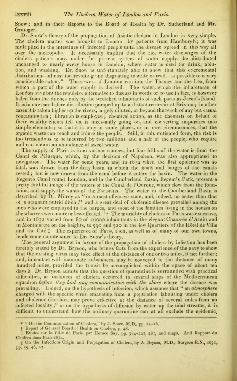 Snow; and in their Reports to the Board of Health by Dr. Sutherland and Mr. Grainger. Dr. Snow’s theory of the propagation of Asiatic cholera in London is very simple. The cholera matter was brought to London by patients from Hamburgh; it was multiplied in the intestines of infected people until the disease spread in this way all over the metropolis. It necessarily implies that the rice-water discharges of the cholera patients may, under the present system of water supply, be distributed unchanged to nearly every house in London, where water is used for drink, ablu- tion, and washing. Dr. Snow is unfortunately able to show that this e.vcremental distribution—almost too revolting and disgusting to write or read —is possible to a very considerable extent.* * * § The sewers of London run into the Thames and the Lea, from which a part of the water supply is derived. The water, which the inhabitants ot London have but the repulsive alternative to discuss in words or to use in fact, is however baled from the ditches only by the wretched inhabitants of such parts as Jacob’s Island. It is in one case before distribution pumped up to a distant reservoir at Brixton ; in other cases it is taken higher up the rivers, largely diluted, or beyond the reach of any but casual contamination ; filtration is employed ; chemical action, as the chemists on behalf of their wealthy clients tell us, is incessantly going on, and converting impurities into simple elements; so that it is only in some places, or in rare circumstances, that the organic waste can reach and injure the people. Still, in this mitigated form, the risk is too tremendous to be incurred by two millions and a half of the people, who require and can obtain an abundance of sweet water. The supply of Paris is from various sources, hut four-fifths of the water is from the Canal de l’Ourque, which, by the decision of Napoleon, was also appropriated to navigation. The water for some years, and in 1832 when the first epidemic was so fatal, was drawn from the duty basin in which the boats and barges of the canals rested ; but is now drawn from the canal before it enters the basin. The water in the Regent’s Canal round London, and in the Cumberland Basin, Regent’s Park, present a pretty faithful image of the waters of the Canal de l’Ourque, which flow from the foun- tains, and supply the wants of the Parisians. The water in the Cumberland Basin is described by l)r. Milroy as “in a most offensive state, and, indeed, no better than that of a stagnant putrid ditch;” and a great deal of choleraic disease prevailed among the men who were employed in the barges, and most of the families living in the houses on the wharves were more or less affected.”f The mortality of cholera in Paris was excessive, and in 1832 varied from 80 of xOOOO inhabitants in the elegant Chaussee d’Antin and in Montmartre on the heights, to 530 and 520 in the low Quartiers of the Hotel de Ville and the Cite.J The experience of Paris, then, as well as of many of our own towns, lends some countenance to Dr. Snow’s theory. The general argument in favour of the propagation of cholera by infection has been forcibly stated by Dr. Bryson, who brings facts from the experience of the navy to show that the existing virus may take effect at the distance of one or two miles, if not further; and, in contact with inanimate substances, may be conveyed to the distance of many hundred miles, provided the transit be accomplished within the space of about ten days.§ Dr. Bryson admits that the question of quarantine is surrounded wiih practical difficulties, as instances of cholera occurred in several ships of tire Mediterranean squadron before they had any communication with the shore where the disease was prevailing. Indeed, on the hypothesis of infection, which assumes that “ an atmosphere charged with the specific virus emanating from a population labouring under cholera and choleraic diarrhoea may prove effective at the distance of several miles from an infected locality;” or on the hypothesis of diffusion by water up the tidal streams, it is difficult to understand how the ordinary quarantine can at all exclude the epidemic. * “ On the Communication of Cholera,” by J. Snow, M.D., pp. 23-26. t Report of General Board of Heallli on Cholera, p. 48. J Etudes sur la Ville de Paris, par Horace Say, pp. 384-422, 481, and maps. And Rapport du Cholera dans Paris 1834. § On the Infectious Origin and Propagation of Cholera, by A. Bryson, M.D., Surgeon R.N., 1851, pp. 39, 46, 47-
