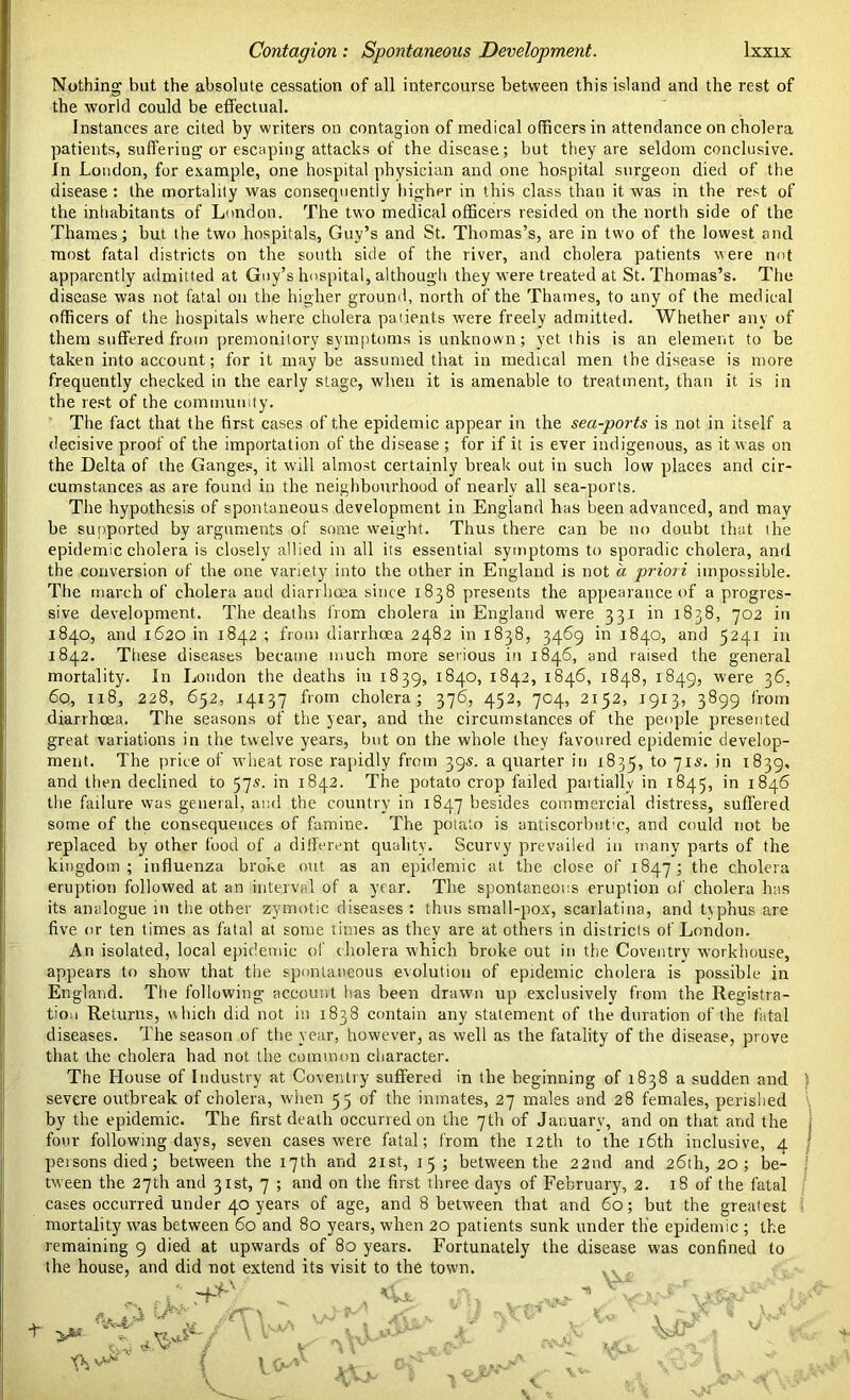 Nothing but the absolute cessation of all intercourse between this island and the rest of the world could be effectual. Instances are cited by writers on contagion of medical officers in attendance on cholera patients, suffering or escaping attacks of the disease; but they are seldom conclusive. In London, for example, one hospital physician and one hospital surgeon died of the disease : the mortality was consequently higher in this class than it was in the rest of the inhabitants of London. The two medical officers resided on the north side of the Thames; but the two hospitals, Guy’s and St. Thomas’s, are in two of the lowest and most fatal districts on the south side of the river, and cholera patients were not apparently admitted at Guy’s hospital, although they were treated at St. Thomas’s. The disease was not fatal on the higher ground, north of the Thames, to any of the medical officers of the hospitals where cholera patients were freely admitted. Whether any of them suffered from premonitory symptoms is unknown; yet this is an element to be taken into account; for it maybe assumed that in medical men the disease is more frequently checked in the early stage, when it is amenable to treatment, than it is in the rest of the community. The fact that the first cases of the epidemic appear in the sea-ports is not in itself a decisive proof of the importation of the disease ; for if it is ever indigenous, as it was on the Delta of the Ganges, it will almost certainly break out in such low places and cir- cumstances as are found in the neighbourhood of nearly all sea-ports. The hypothesis of spontaneous development in England has been advanced, and may be supported by arguments of some weight. Thus there can be no doubt that the epidemic cholera is closely allied in all its essential symptoms to sporadic cholera, and the conversion of the one variety into the other in England is not a priori impossible. The march of cholera and diarrhoea since 1838 presents the appearance of a progres- sive development. The deaths from cholera in England were 331 in 1838, 702 in 1840, and 1620 in 1842 ; from diarrhoea 2482 in 1838, 3469 in 1840, and 5241 in 1842. These diseases became much more serious in 1846, and raised the general mortality. In London the deaths in 1839, 1840, 1842, 1846, 1848, 1849, were 36, 6q, 118, 228, 652, 14137 from cholera; 376, 452, 7C4, 2152, 1913, 3899 from diarrhoea. The seasons of the year, and the circumstances of the people presented great variations in the twelve years, but on the whole they favoured epidemic develop- ment. The price of wheat rose rapidly from 39s. a quarter in 1835, to 71s. in 1839, and then declined to 57s. in 1842. The potato crop failed partially in 1845, in 1846 the failure was general, and the country in 1847 besides commercial distress, suffered some of the consequences of famine. The potato is antiscorbutic, and could not be replaced by other food of a different quality. Scurvy prevailed in many parts of the kingdom; influenza broke out as an epidemic at the close of 1847; the cholera eruption followed at an interval of a year. The spontaneous eruption of cholera has its analogue in the other zymotic diseases : thus small-pox, scarlatina, and typhus are five or ten times as fatal at some times as they are at others in districts of London. An isolated, local epidemic of cholera which broke out in the Coventry workhouse, appears to show that the spontaneous evolution of epidemic cholera is possible in England. The following account has been drawn up exclusively from the Registra- tion Returns, which did not in 1838 contain any statement of the duration of the fatal diseases. The season of the year, however, as well as the fatality of the disease, prove that the cholera had not the common character. The House of Industry at Coventry suffered in the beginning of 1838 a sudden ancl severe outbreak of cholera, when 55 of the inmates, 27 males and 28 females, perished by the epidemic. The first death occurred on the 7th of January, and on that and the four following days, seven cases were fatal; from the 12th to the 16th inclusive, 4 persons died; between the 17th and 21st, 15 ; between the 22nd and 26th, 20; be- tween the 27th and 31st, 7 ; and on the first three days of February, 2. 18 of the fatal cases occurred under 40 years of age, and 8 between that and 60; but the greatest mortality was between 60 and 80 years, when 20 patients sunk under the epidemic ; the remaining 9 died at upwards of 80 years. Fortunately the disease was confined to the house, and did not extend its visit to the town. CVJL