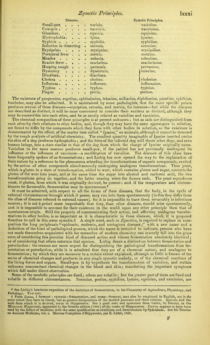 Diseases. Zymotic Principles. Small-pox . . variola. varioline. Cow-pox .... . vaccinia. vaccinine. Glanders. . . . . equinia. • equinine. Hydrophobia. . lyssa. lyssine. Syphilis .... . syphilis. syphiline. Infection in dissecting . necusia. necusine. Erysipelas. . erysipelas. erysipeline. Puerperal fever . . . .metria. metrine. Measles .... . rubeola. rubeoline. Scarlet fever . • . scarlatina. scarlatinine. Hooping cough , . pertussis. pertussine. Dysentery . , . dysenteria. (enterine. Diarrhoea, . . . . diarrhoea. Cholera .... . cholera. (cholerine. Influenza .... . influenza. influenzine. Typhus .... . typh us. typhine. Plague .... . pesti's. pestine. The existence of gangrenine, ergotine, ophthalmine, tetanine, miliarine, diphtherine, parotine, nphthine, tracheine, may also be admitted. It is maintained by some pathologists, that the same specific poison produces several of these diseases—erysipelas, necusia, and metria, for instance—but while the diseases are described as distinct, it will be most convenient to consider their exciters as distinct, although they may be convertible into each other, and be as nearly related as varioline and vaccinine. The chemical composition of these principles is at present unknown ; but as salts are distinguished from each other by their relations to other bodies, and, though they may have the same appearance in solution, are found to differ by the compounds which they form with other bodies in solution, so the existence is demonstrated by the effect, of the matter here called “ lyssine,” on animals, although it cannot be detected by the rough analysis of artificial chemistry. The smallest quantity imaginable of lyssine inserted under the skin of a dog produces hydrophobia ; and the bites of the infected dog will throw other dogs, and even human beings, into a state similar to that of the dog from which the charge of lyssine originally came. Varioline in the same manner produces small-pox, if the patient has not previously undergone its influence or the influence of vaccinine—a modification of varioline. The diseases of this class have been frequently spoken of as fermentations ; and Liebig has now opened the way to the explanation of their nature by a reference to the phenomena attending the transformations of organic compounds, excited by the action of other compounds simultaneously undergoing analogous transformations. Thus yeast, which is gluten in a state of transformation, added to wort, which contains gluten and sugar, converts the gluten of the wort into yeast, and at the same time the sugar into alcohol and carbonic acid, the two transformations going on together, and the latter ceasing when the former ends. The yeast reproduces yeast, if gluten, from which it was originally derived, be present: and if the temperature and circum- stances be favourable, fermentation may be spontaneous.* It must be admitted, with respect to all the forms of these diseases, that the body, in the cycle of external circumstances through which it passes, may run into them spontaneously (in this they differ from the class of diseases referred to external causes), for it is impossible to trace them invariably to infectious sources; it is not a priori more improbable that they, than other diseases, should arise spontaneously, and it is impossible to account for their existence in the world upon any other principle than that of spontaneous origin. Still the property of communicating their action, and affecting analogous transfor- mations in other bodies, is as important as it is characteristic in these diseases, which it is proposed therefore to call in this sense zymotic.f A single word, such as Zymotics, is required to replace in com- position the long periphrasis “ epidemic, endemic, and contagious diseases;” with a new name and a definition of the kind of pathological process, which the name is intended to indicate, persons who have not made themselves acquainted with the researches of modern chemistry can scarcely fall into the gross error of considering this peculiar kind of diseased action and vinous fermentation absolutely identical; or of considering that others entertain that opinion. Liebig draws a distinction between fermentation and putrefaction: t lie reasons are more urgent, for distinguishing the pathological transformations from fer- mentation or putrefaction, while it is admitted that they are of a chemical nature, and analogous to fermentation; by which they are moreover to a certain extent explained, although so little is known of the series of chemical changes and products in any single zymotic malady, or of the chemical reactions of the living forces and organs. Small-pox is by hypothesis the transformation of varioline, and certain unknown concomitant chemical changes in the blood and skin; manifesting the important symptoms which fall under direct observation. Some of the morbific principles are fixed ; others are volatile; but the greater part of them are fixed and volatile in different circumstances. Necusine, pestine, syphiline, lyssine, equinine, and vaccinine, are * See Liebig’s luminous exposition of the doctrines of fermentation, in his Chemistry of Agriculture, Physiology, and Pathology. Two vols. -f- From ^v/ioui, I ferment: zymosis—fermentation, and zyma—ferment, may also be employed in English, not in the sense which they have in Greek, but as general designations of the morbid processes and their exciters. Zymosis, and the verb from which it is derived, occur in Hippocrates. See a good note and quotation from Galen, by Foesius, in the <Economia Hippucratis, appended to the Geneva edition (1602) of the works of Hippocrates. Coction appears to have been used by the father of medicine with the same qualification as ebullition and fermentation by Sydenham. See his Treatise on Ancient Medicine, vol. i. CEuvres Completes d’Hippocrate, par E. Littre, 1839. 9