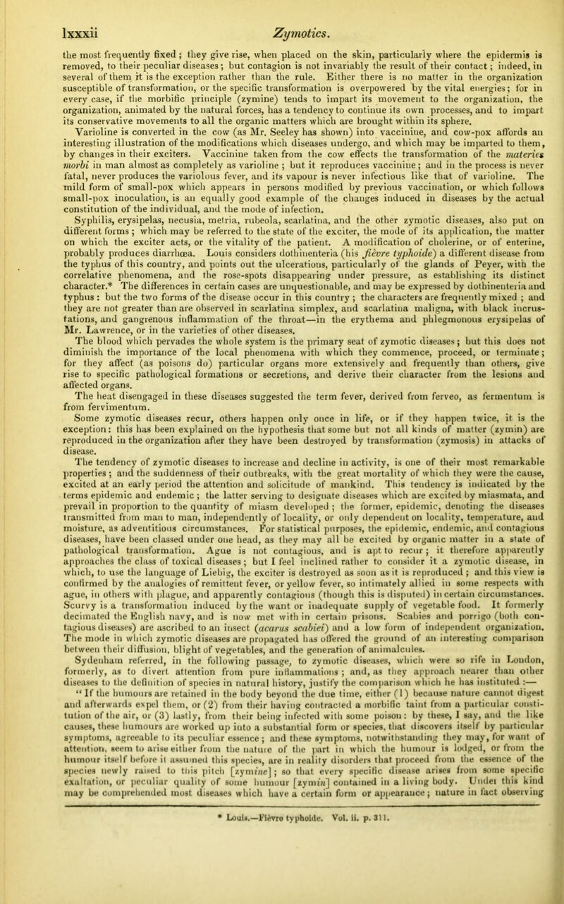the most frequently fixed ; they give rise, when placed on the skin, particularly where the epidermis is removed, to their peculiar diseases; but contagion is not invariably the result of their contact; indeed, in several of them it is the exception rather than the rule. Either there is no matter in the organization susceptible of transformation, or the specific transformation is overpowered by the vital energies; for in every case, if the morbific principle (zymine) tends to impart its movement to the organization, the organization, animated by the natural forces, has a tendency to continue its own processes, and to impart its conservative movements to all the organic matters which are brought within its sphere. Varioline is converted in the cow (as Mr. Seeley has shown) into vacciniue, and cow-pox affords an interesting illustration of the modifications which diseases undergo, and which may be imparted to them, by changes in their exciters. Vaccinine taken from the cow effects the transformation of the materics morbi in man almost as completely as varioline ; but it reproduces vaccinine; and in the process is never fatal, never produces the variolous fever, and its vapour is never infectious like that of varioline. The mild form of small-pox which appears in persons modified by previous vaccination, or which follows small-pox inoculation, is an equally good example of the changes induced in diseases by the actual constitution of the individual, and the mode of infection. Syphilis, erysipelas, necusia, metria, rubeola, scarlatina, and the other zymotic diseases, also put on different forms ; which may be referred to the state of the exciter, the mode of its application, the matter on which the exciter acts, or the vitality of the patient. A modification of cholerine, or of enterine, probably produces diarrhoea. Louis considers dothinenteria (his Jievre typhoide) a different disease from the typhus of this country, and points out the ulcerations, particularly of the glands of Peyer, with the correlative phenomena, and the rose-spots disappearing under pressure, as establishing its distinct character.* The differences in certain cases are unquestionable, and may be expressed by dothinenteria and typhus : but the two forms of the disease occur in this country ; the characters are frequently mixed ; and they are not greater than are observed in scarlatina simplex, and scarlatina maligna, with black incrus- tations, and gangrenous inflammation of the throat—in the erythema and phlegmonous erysipelas of Mr. Lawrence, or in the varieties of other diseases. The blood which pervades the whole system is the primary seat of zymotic diseases ; but this does not diminish the importance of the local phenomena with which they commence, proceed, or terminate; for they affect (as poisons do) particular organs more extensively and frequently than others, give rise to specific pathological formations or secretions, and derive their character from the lesions and affected organs. The heat disengaged in these diseases suggested the term fever, derived from ferveo, as fermentum is from fervimentum. Some zymotic diseases recur, others happen only once in life, or if they happen twice, it is the exception: this has been explained on the hypothesis that some but not all kinds of matter (zymin) are reproduced in the organization after they have been destroyed by transformation (zymosis) in attacks of disease. The tendency of zymotic diseases to increase and decline in activity, is one of their most remarkable properties ; and the suddenness of their outbreaks, with the great mortality of which they were the cause, excited at an early period the attention and solicitude of mankind. This tendency is indicated by the terms epidemic and endemic ; the latter serving to designate diseases which are excited by miasmata, and prevail in proportion to the quantity of miasm developed ; the former, epidemic, denoting the diseases transmitted from man to man, independently of locality, or oidy dependent on locality, temperature, and moisture, as adventitious circumstances. For statistical purposes, the epidemic, endemic, and contagious diseases, have been classed under one head, as they may all be excited by organic matter in a state of pathological transformation. Ague is not contagious, and is apt to recur; it therefore apparently approaches the class of toxical diseases ; but I feel inclined rather to consider it a zymotic disease, in which, to use the language of Liebig, the exciter is destroyed as soon as it is reproduced ; and this view is confirmed by the analogies of remittent fever, or yellow fever, so intimately allied in some respects with ague, in others with plague, and apparently contagious (though this is disputed) in certain circumstances. Scurvy is a transformation induced by the want or inadequate supply of vegetable food. It formerly decimated the English navy, and is now met with in certain prisons. Scabies and porrigo (both con- tagious diseases) are ascribed to an insect (acarus scabiei) and a low form of independent organization. The mode in which zymotic diseases are propagated has offered the ground of an interesting comparison between their diffusion, blight of vegetables, and the generation of animalcules. Sydenham referred, in the following passage, to zymotic diseases, which were so rife in Loudon, formerly, as to divert attention from pure inttammalions ; and, as they approach nearer than other diseases to the definition of species in natural history, justify the comparison which he has instituted :— “ If the humours are retained in the body beyond the due time, either (1) because nature cannot digest and afterwards expel them, or (2) from their having contracted a morbific taint from a particular consti- tution of the air, or (3) lastly, from their being infected with some poison: by these, 1 say, and the like causes, these humours are worked up into a substantial form or species, that discovers itself by particular symptoms, agreeable to its peculiar essence; and these symptoms, notwithstanding they may, for want of attention, seem to arise either from the nature of the part in which the humour is lrxlged, or from the humour itself before it assumed this species, are in reality disorders that proceed from the essence of the species newly raised to this pitch [zymine]; so that every specific disease arises from some specific exaltation, or peculiar quality of some humour [zymtn] contained in a living body. Undei this kind may be comprehended most diseases which have a certain form or appearance; nature in fact observing • Louts.—Flevre typhoide. Vol. ii. p. 311.