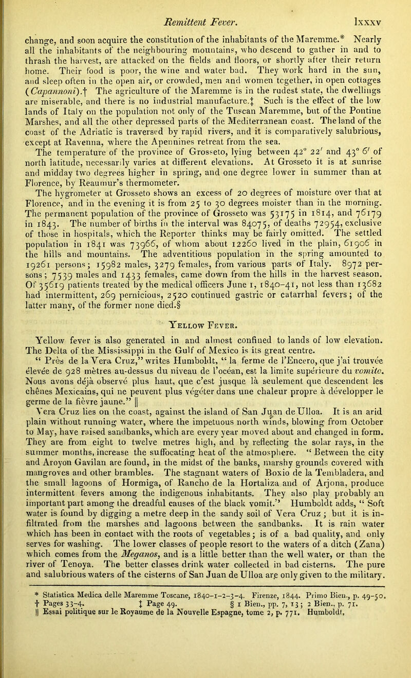 change, and soon acquire the constitution of the inhabitants of the Maremme.* Nearly all the inhabitants of the neighbouring mountains, who descend to gather in and to thrash the harvest, are attacked on the fields and doors, or shortly after their return home. Their food is poor, the wine and water bad. They work hard in the sun, and sleep often in the open air, or crowded, men and women together, in open cottages (Capannoni).j The agriculture of the Maremme is in the rudest state, the dwellings are miserable, and there is no industrial manufacture.Such is the effect of the low lands of Italy on the population not only of the Tuscan Maremme, but of the Pontine Marshes, and all the other depressed parts of the Mediterranean coast. The land of the coast of the Adriatic is traversed by rapid rivers, and it is comparatively salubrious, except at Ravenna, where the Apennines retreat from the sea. The temperature of the province of Grosseto, lying between 420 22' and 43° 6' of north latitude, necessarily varies at different elevations. At Grosseto it is at sunrise and midday two degrees higher in spring, and one degree lower in summer than at Florence, by Reaumur’s thermometer. The hygrometer at Grosseto shows an excess of 20 degrees of moisture over (hat at Florence, and in the evening it is from 25 to 30 degrees moister than in the morning. The permanent population of the province of Grosseto was 53175 *n I^I4’ anr^ 7^*79 in 1843. The number of births in the interval was 84075, of deaths 72954, exclusive of those in hospitals, which the Reporter thinks may be fairly omitted. The settled population in 1841 was 73966, of whom about 12260 lived in the plain, 61906 in the hills and mountains. The adventitious population in the spring amounted to 19261 persons; 15982 males, 3279 females, from various parts of Italy. 8972 per- sons; 7539 males and 1433 females, came down from the hills in the harvest season. Of 35619 patients treated by the medical officers June 1, 1840-41, not less than 13682 had intermittent, 269 pernicious, 2520 continued gastric or catarrhal fevers; of the latter many, of the former none died.§ Yellow Fever. Yellow fever is also generated in and almost confined to lands of low elevation. The Delta of the Mississippi in the Gulf of Mexico is its great centre. “ Pres de la Vera Cruz,” writes Humboldt, “la ferme de FEncero, que j’ai trouvee elevee de 928 metres au-dessus du niveau de l’ocean, est la limite superieure du vomito. Nous avons deja observe plus haut, que c’est jusque la seulement que descendent les chenes Mexicains, qui ne peuvent plus vegeter dans une chaleur propre a clevelopper le germe de la fievre jaune.” || Vera Cruz lies on the coast, against the island of San Juan deUlloa. It is an arid plain without running water, where the impetuous north winds, blowing from October to May, have raised sandbanks, which are every year moved about and changed in form. They are from eight to twelve metres high, and by reflecting the solar rays, in the summer months, increase the suffocating heat of the atmosphere. “Between the city and Aroyon Gavilan are found, in the midst of the banks, marshy grounds covered with mangroves and other brambles. The stagnant waters of Boxio de la Tembladera, and the small lagoons of Hormiga, of Rancho de la Hortaliza and of Arjona, produce intermittent fevers among the indigenous inhabitants. They also play probably an important part among the dreadful causes of the black vomit.” Humboldt adds, “ Soft water is found by digging a metre deep in the sandy soil of Vera Cruz ; but it is in- filtrated from the marshes and lagoons between the sandbanks. It is rain water which has been in contact with the roots of vegetables; is of a bad quality, and only serves for washing. The lower classes of people resort to the waters of a ditch (Zana) which comes from the Meganos, and is a little better than the well water, or than the river of Tenoya. The better classes drink water collected in bad cisterns. The pure and salubrious waters of the cisterns of San Juan deUlloa ar.e only given to the military. * Statistica Medica delle Maremme Toscane, 1840-1-2-3-4. Firenze, 1844. Primo Bien., p. 49-50, t Pages 33-4. % Page 49. § 1 Bien., pp. 7, 13; 2 Bien., p. 71. || Essai politique sur le Royaume de la Nouvelle Espagne, tome 2, p. 771. Humboldt,