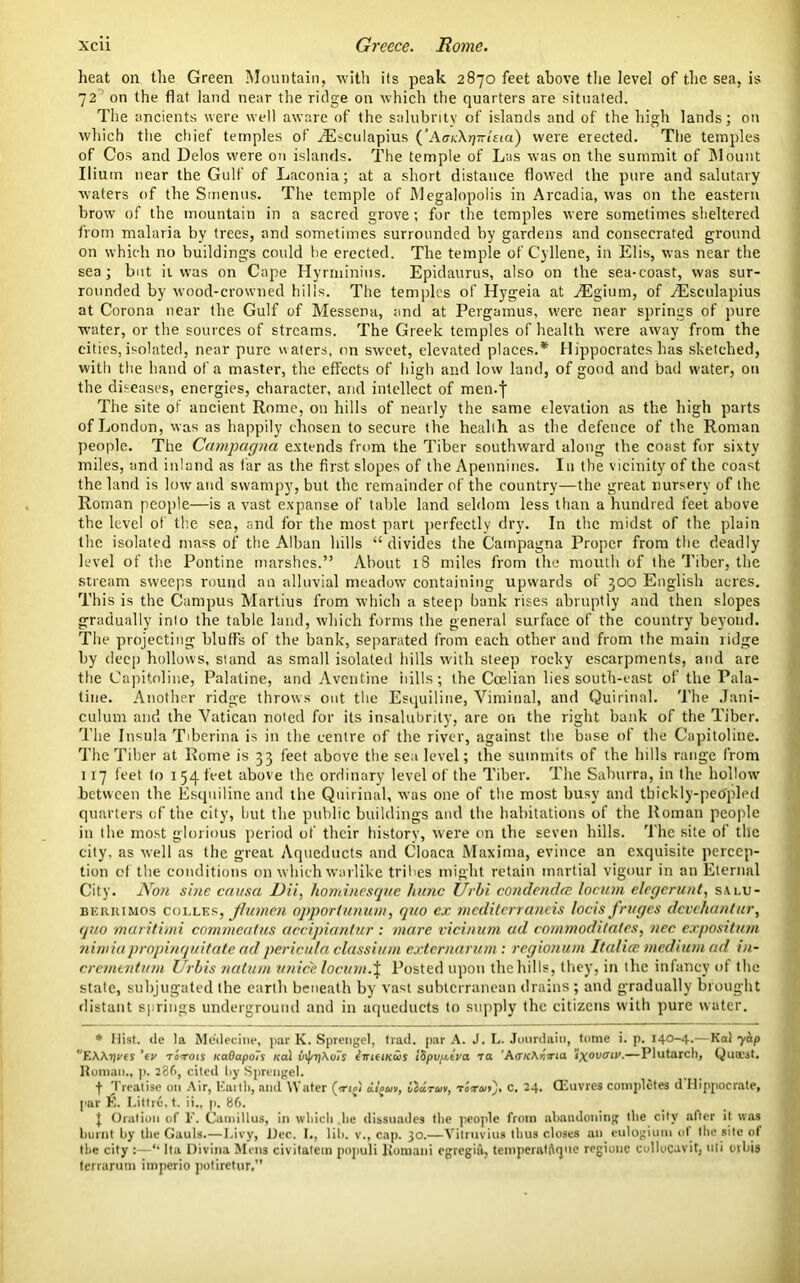 heat on the Green Mountain, with its peak 2870 feet above the level of the sea, is 72 on the flat land near the ridge on which the quarters are situated. The ancients were well aware of the salubrity of islands and of the high lands; on which the chief temples of .TSsciilapius {’AccXrjTrleia) were erected. The temples of Cos and Delos were on islands. The temple of Las was on the summit of Mount Ilium near the Gulf of Laconia; at a short distance flowed the pure and salutary waters of the Smenus. The temple of Megalopolis in Arcadia, was on the eastern brow of the mountain in a sacred grove; for the temples were sometimes sheltered from malaria by trees, and sometimes surrounded by gardens and consecrated ground on which no buildings could he erected. The temple of Cyllene, in Elis, was near the sea; but it was on Cape Hyrminius. Epidaurus, also on the sea-coast, was sur- rounded by wood-crowned hills. The temples of Hygeia at ^Egium, of ^Esculapius at Corona near the Gulf of Messena, and at Pergamus, were near springs of pure water, or the sources of streams. The Greek temples of health were away from the cities,isolated, near pure waters, on sweet, elevated places.* Hippocrates has sketched, with the hand of a master, the effects of high and low land, of good and bad water, on the diseases, energies, character, and intellect of men.f The site of ancient Rome, on hills of nearly the same elevation as the high parts of London, was as happily chosen to secure the health as the defence of the Roman people. The Campagna extends from the Tiber southward along the coast for sixty miles, and inland as far as the first slopes of the Apennines. In the vicinity of the coast the land is low and swampy, but the remainder of the country—the great nursery of the Roman people—is a vast expanse of table land seldom less than a hundred feet above the level of the sea, and for the most part perfectly dry. In the midst of the plain the isolated mass of the Alban hills “ divides the Campagna Proper from the deadly level of the Pontine marshes.” About 18 miles from the month of the Tiber, the stream sweeps round an alluvial meadow7 containing upw'ards of 300 English acres. This is the Campus Martius from which a steep bank rises abruptly and then slopes gradually into the table land, which forms the general surface of the country beyond. The projecting bluffs of the bank, separated from each other and from the main tidge by deep hollows, stand as small isolated hills with steep rocky escarpments, and are the Capitoline, Palatine, and Avcntine hills; the Coelian lies south-east of the Pala- tine. Another ridge throws out the Esquiline, Viminal, and Quirinal. The Jani- culum and the Vatican noted for its insalubrity, are on the right bank of the Tiber. The Insula Tiberina is in the centre of the river, against the base of the Capitoline. The Tiber at Rome is 33 feet above the sea level; the summits of the hills range from 117 feet to 1 54 feet above the ordinary level of the Tiber. The Saburra, in the hollow’ between the Esquiline and the Quirinal, was one of the most busy and thickly-peopled quarters of the city, but the public buildings and the habitations of the Roman people in the most glorious period of their history, were on the seven hills. The site of the city, as well as the great Aqueducts and Cloaca Maxima, evince an exquisite percep- tion of the conditions on which warlike tribes might retain martial vigour in an Eternal City. Non sine causa DU, hominesque hunc Urbi condendcc locum elcgcrunt, s.\ i.u- berrimos coi.les, Jlumen opportunum, quo cx mediterraneis locis fruges devehantur, quo maritimi commealus accipiuntur : mare vicinum ad commoditates, ncc expositum ninriapropinquitate adpericula classium externarum: regionum Italia; medium ad in- crementum Urbis natum unicclocum.% Posted upon the hills, they, in the infancy of the stale, subjugated the earth beneath by vast subterranean drains ; and gradually brought distant springs underground and in aqueducts to supply the citizens with pure water. * Hist, ile la Me'decine, par K. Sprengel, trad, par A. J. L. Jourdain, tome i. p. 140-4.—Kal yap EWijyes ’ev totois rcaOapoTs Kal v\j/7j\o7i imtiKws I8puy.tya ta ’A<TK\r,rta ixovtni'.—Plutarch, Qusest. Roman., p. 286, cited by Sprengel. f Treatise on Air, Earth, and Water (a-iol aijwv, iidruv, torutj, c. 24. CEuvres completes d'Hippocrate, pur E. Littr6, t. ii., p. 86. J Oration of F. Camillus, in which .lie dissuades the people from abandoning the city after it was burnt by the Gauls.—Livy, Dec. I., lib. v., cap. 30.—Vitruvius thus closes an eulogium of the site of the city :—“ lta Divina Mens civitatem populi Komani egregia, temperatnqne regiouc collucuvit, uli ovbis terrarum imperio potiretur,