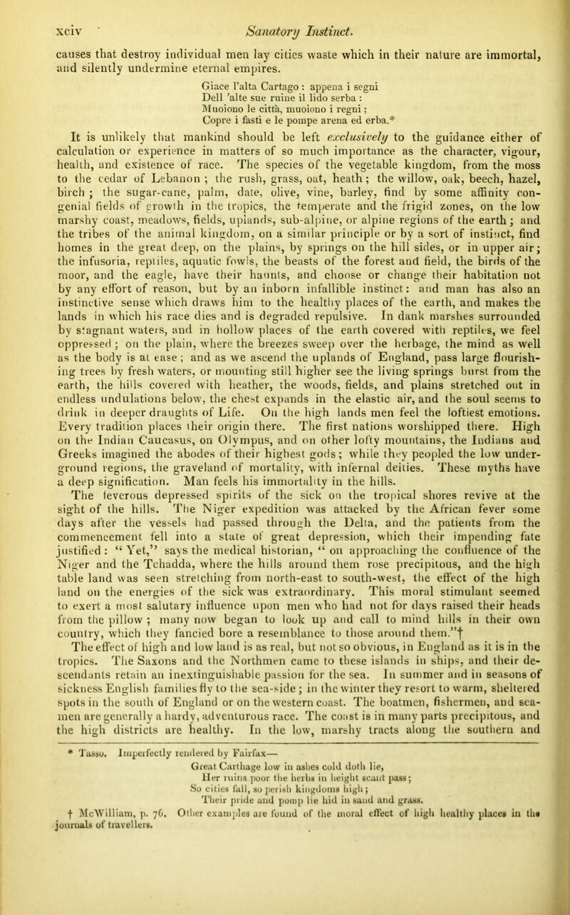 causes that destroy individual men lay cities waste which in their nature are immortal, and silently undermine eternal empires. Giace l’alta Cartago : appena i segni Dell ’alte sue ruine il lido serba : Muoiono le cittk, muoiono i regni; Copre i fasti e le pompe arena ed erba.* It is unlikely that mankind should be left exclusively to the guidance either of calculation or experience in matters of so much importance as the character, vigour, health, and existence of race. The species of the vegetable kingdom, from the moss to the cedar of Lebanon ; the rush, grass, oat, heath; the willow, oak, beech, hazel, birch ; the sugar-cane, palm, date, olive, vine, barley, find by some affinity con- genial fields of growth in the tropics, the temperate and the frigid zones, on the low marshy coast, meadows, fields, uplands, sub-alpiue, or alpine regions of the earth ; and the tribes of the animal kingdom, on a similar principle or by a sort of instinct, find homes in the great deep, on the plains, by springs on the hill sides, or in upper air; the infusoria, reptiles, aquatic fowls, the beasts of the forest and field, the birds of the moor, and the eagle, have their haunts, and choose or change their habitation not by any effort of reason, but by an inborn infallible instinct: and man has also an instinctive sense which draws hint to the healthy places of the earth, and makes the lands in which his race dies and is degraded repulsive. In dank marshes surrounded by stagnant waters, and in hollow places of the earth covered with reptiles, we feel oppressed ; on the plain, where the breezes sweep over the herbage, the mind as well as the body is at ease; and as we ascend the uplands of England, pass large flourish- ing trees by fresh waters, or mounting still higher see the living springs burst from the earth, the hills covered with heather, the woods, fields, and plains stretched out in endless undulations below, the chest expands in the elastic air, and the soul seems to drink in deeper draughts of Life. On the high lands men feel the loftiest emotions. Every tradition places their origin there. The first nations worshipped there. High on the Indian Caucasus, on Olympus, and on other lofty mountains, the Indians and Greeks imagined the abodes of their highest gods; while they peopled the low under- ground regions, the graveland of mortality, with infernal deities. These myths have a deep signification. Man feels his immortality in the hills. The teverous depressed spirits of the sick on the tropical shores revive at the sight of the hills. The Niger expedition was attacked by the African fever some days after the vessels had passed through the Delta, and the patients from the commencement fell into a state of great depression, which their impending fate justified : “ Yet,” says the medical historian, “ on approaching the confluence of the Niger and the Tchadda, where the hills around them rose precipitous, and the high table land was seen stretching from north-east to south-west, the effect of the high land on the energies of the sick was extraordinary. This moral stimulant seemed to exert a most salutary influence upon men who had not for days raised their heads from the pillow ; many now began to look up and call to mind hills in their own country, which they fancied bore a resemblance to those around them.”| The effect of high and low land is as real, but not so obvious, in England as it is in the tropics. The Saxons and the Northmen came to these islands in ships, and their de- scendants retain an inextinguishable passion for the sea. In summer and in seasons of sickness English families flv to the sea-side; in the winter they resort to warm, sheltered spots in the south of England or on the western coast. The boatmen, fishermen, and sea- men are generally a hardy, adventurous race. The coast is in many parts precipitous, and the high districts are healthy. In the low, marshy tracts along the southern and * Tasso. Imperfectly rendered by Fairfax— Great Cartilage low in aslie9 cold dotli lie, Her ruins poor the herbs in height scant pass; So cities fall, so perish kingdoms high ; Their pride and pomp lie hid in sand and grass. f McWilliam, p. 76. Other examples are found of the moral effect of high healthy places in tht journals of travellers.