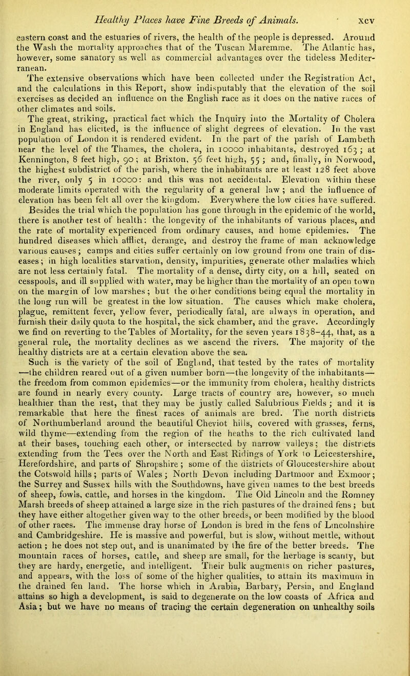 eastern coast and the estuaries of rivers, the health of the people is depressed. Around the Wash the mortality approaches that of the Tuscan Maremme. The Atlantic has, however, some sanatory as well as commercial advantages over the tideless Mediter- ranean. The extensive observations which have been collected under the Registration Act, and the calculations in this Report, show indisputably that the elevation of the soil exercises as decided an influence on the English race as it does on the native races of other climates and soils. The great, striking, practical fact which the Inquiry into the Mortality of Cholera in England has elicited, is the influence of slight degrees of elevation. In the vast population of London it is rendered evident. In the part of the parish of Lambeth near the level of the Thames, the cholera, in ioooo inhabitants, destroyed 163 ; at Kennington, 8 feet high, 90; at Brixton, 56 feet high, 55 ; and, finally, in Norwood, the highest subdistrict of the parish, where the inhabitants are at least 128 feet above the river, only 5 in ioooo: and this was not accidental. Elevation within these moderate limits operated with the regularity of a general law ; and the influence of elevation has been felt all over the kingdom. Everywhere the low cities have suffered. Besides the trial which the population has gone through in the epidemic of the world, there is another test of health: the longevity of the inhabitants of various places, and the rate of mortality experienced from ordinary causes, and home epidemics. The hundred diseases which atflict, derange, and destroy the frame of man acknowledge various causes; camps and cities suffer certainly on low ground from one train of dis- eases; in high localities starvation, density, impurities, generate other maladies which are not less certainly fatal. The mortality of a dense, dirty city, on a hill, seated on cesspools, and ill supplied with water, may be higher than the mortality of an open town on the margin of low marshes; but the other conditions being equal the mortality in the long run will be greatest in the low situation. The causes which make cholera, plague, remittent fever, yellow fever, periodically fatal, are always in operation, and furnish their daily quota to the hospital, the sick chamber, and the grave. Accordingly we find on reverting to the Tables of Mortality, for the seven years 1838-44, that, as a general rule, the mortality declines as we ascend the rivers. The majority of the healthy districts are at a certain elevation above the sea. Such is the variety of the soil of England, that tested by the rates of mortality •—the children reared out of a given number born—the longevity of the inhabitants— the freedom from common epidemics—or the immunity from cholera, healthy districts are found in nearly every county. Large tracts of country are, how'ever, so much healthier than the vest, that they may be justly called Salubrious Fields; and it is remarkable that here the finest races of animals are bred. The north districts of Northumberland around the beautiful Cheviot hills, covered with grasses, ferns, wild thyme—extending from the region of the heaths to the rich cultivated land at their bases, touching each other, or intersected by narrow valleys; the districts extending from the Tees over the North and East Ridings of York 10 Leicestershire, Herefordshire, and parts of Shropshire ; some of the districts of Gloucestershire about the Cotswold hills; parts of Wales; Nortli Devon including Dartmoor and Exmoor; the Surrey and Sussex hills with the Southdowns, have given names to the best breeds of sheep, fowls, cattle, and horses in the kingdom. The Old Lincoln and the Romney Marsh breeds of sheep attained a large size in the rich pastures of the drained fens ; but they have either altogether given way to the other breeds, or been modified by the blood of other races. The immense dray horse of London is bred in the fens of Lincolnshire and Cambridgeshire. He is massive and powerful, but is slow, without mettle, without action ; he does not step out, and is unanimated by the fire of the better breeds. The mountain races of horses, cattle, and sheep are small, for the herbage is scanty, but they are hardy, energetic, and intelligent. Their bulk augments on richer pastures, and appears, with the loss of some of the higher qualities, to attain its maximum in the drained fen land. The horse which in Arabia, Barbary, Persia, and England attains so high a development, is said to degenerate on the low coasts of Africa and Asia; but we have no means of tracing the certain degeneration on unhealthy soils