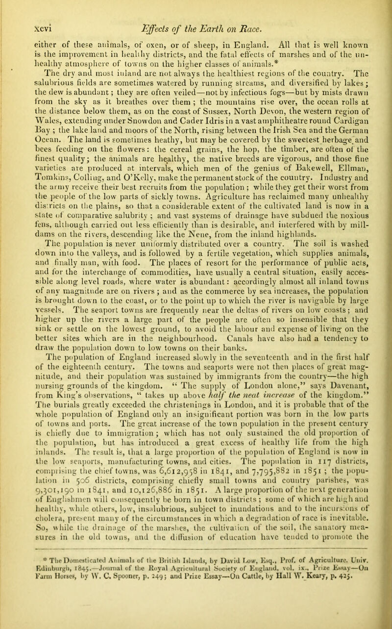 either of these animals, of' oxen, or of sheep, in England. All that is well known is the improvement in healthy districts, and the fatal effects of marshes and of the un- healthy atmosphere of towns on the higher classes of animals.* The dry and most inland are not always the healthiest regions of the country. The salubrious fields are sometimes watered by running streams, and diversified by lakes; the dew is abundant; they are often veiled—not by infectious fogs—but by mists drawn from the sky as it breathes over them ; the mountains rise over, the ocean rolls at the distance below them, as on the coast of Sussex, North Devon, the western region of Wales, extending under Snowdon and Cader Idris in a vast amphitheatre round Cardigan Bay ; the lake land and moors of the North, rising between the Irish Sea and the German Ocean. The land is sometimes heathy, but may be covered by the sweetest herbage, and bees feeding on the flowers: the cereal grains, the hop, the timber, are often of the finest quality; the animals are healthy, the native breeds are vigorous, and those fine varieties are produced at intervals, which men of the genius of Bakewell, Ellman, Tomkins, Colling, and O’Kelly, make the permanent stock of the country. Industry and the army receive their best recruits from the population ; while they get their worst from the people of the low parts of sickly towns. Agriculture has reclaimed many unhealthy districts on the plains, so that a considerable extent of the cultivated land is now in a stale of comparative salubrity ; and vast systems of drainage have subdued the noxious fens, although carried out less efficiently than is desirable, and interfered with by mill- dams on the rivers, descending like the Nene, from the inland highlands. The population is never uniformly distributed over a country. The soil is washed down into the valleys, and is followed by a fertile vegetation, which supplies animals, and finally man, with food. The places of resort for the performance of public acts, and for the interchange of commodities, have usually a central situation, easily acces- sible along level roads, where water is abundant: accordingly almost all inland towns of any magnitude are on rivers; and as the commerce by sea increases, the population is brought down to the coast, or to the point up to which the river is navigable by large vessels. The seaport towns are frequently near the deltas of rivers on low coasts; and higher up the rivers a large part of the people are often so insensible that they sink or settle on the lowest ground, to avoid the labour and expense of living on the better sites which are in the neighbourhood. Canals have also had a tendency to draw the population down to low towns on their banks. The population of England increased slowly in the seventeenth and in the first half of the eighteenth century. The towns and seaports were not then places of great mag- nitude, and their population was sustained by immigrants from the country—the high nursing grounds of the kingdom. “ The supply of London alone,” says Davenant, from King’s observations, “ takes up above half the neat increase of the kingdom.” The burials greatly exceeded the christenings in London, and it is probable that of the whole population of England only an insignificant portion was born in the low parts of towns and ports. The great increase of the town population in the present century is chiefly due to immigration; which has not only sustained the old proportion of the population, but has introduced a great excess of healthy life from the high inlands. The result is, that a large proportion of the population of England is now in the low seaports, manufacturing towns, and cities. The population in 117 districts, comprising tiie chief towns, was 6,612,958 in 1841, and 7,795,882 in 1851 ; the popu- lation in 506 districts, comprising chiefly small towns and country parishes, was 9,301,190 m 1841, and 10,126,886 in 1851. A large proportion of the next generation of Englishmen w ill consequently lie horn in town districts ; some of which are high and healthy, while others, low, insalubrious, subject to inundations and to the incursions of cholera, present many of the circumstances in which a degradation of race is inevitable. So, while the drainage of the marshes, the cultivation of the soil, the sanatory mea- sures in the old towns, and the diffusion of education have tended to promote the * The Domesticated Animals of the British Islands, by David Low, Esq., Prof, of Agriculture. Univ. Edinburgh, 1845. Journal of the Royal Agricultural Society of England, vol, ix.. Prize Essay—On Farm Horses, by \Y. C. Spooner, p. 249; and Prize Essay—On Cattle, by Hall W. Keary, p, 425.