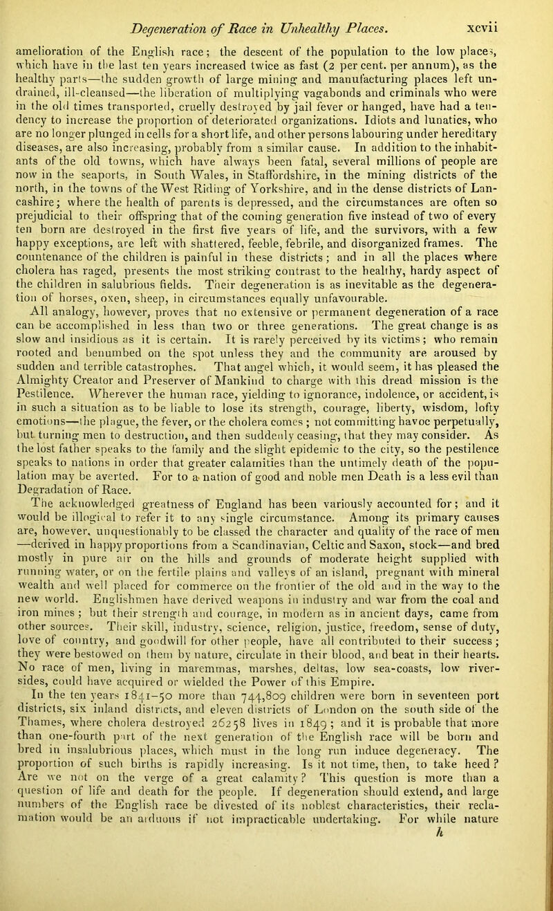 amelioration of the English race; the descent of the population to the low place-;, which have in the last ten years increased twice as fast (2 percent, per annum), as the healthy parts—the sudden growth of large mining and manufacturing places left un- drained, ill-cleansed—the liberation of multiplying vagabonds and criminals who were in the old times transported, cruelly destroyed by jail fever or hanged, have had a ten- dency to increase the proportion of deteriorated organizations. Idiots and lunatics, who are no longer plunged in cells for a short life, and other persons labouring under hereditary diseases, are also increasing, probably from a similar cause. In addition to the inhabit- ants of the old towns, which have always been fatal, several millions of people are now in the seaports, in South Wales, in Staffordshire, in the mining districts of the north, in the towns of the West Riding of Yorkshire, and in the dense districts of Lan- cashire; where the health of parents is depressed, and the circumstances are often so prejudicial to their offspring that of the coming generation five instead of two of every ten born are destroyed in the first five years of life, and the survivors, with a few happy exceptions, are left with shattered, feeble, febrile, and disorganized frames. The countenance of the children is painful in these districts; and in all the places where cholera has raged, presents the most striking contrast to the healthy, hardy aspect of the children in salubrious fields. Their degeneration is as inevitable as the degenera- tion of horses, oxen, sheep, in circumstances equally unfavourable. All analogy, however, proves that no extensive or permanent degeneration of a race can be accomplished in less than two or three generations. The great change is as slow and insidious as it is certain. It is rarely perceived by its victims; who remain rooted and benumbed on the spot unless they and the community are aroused by sudden and terrible catastrophes. That angel which, it would seem, it has pleased the Almighty Creator and Preserver of Mankind to charge with this dread mission is the Pestilence. Wherever the human race, yielding to ignorance, indolence, or accident, is in such a situation as to be liable to lose its strength, courage, liberty, wisdom, lofty emotions—tlie plague, the fever, or the cholera comes ; not committing havoc perpetually, but. turning men to destruction, and then suddenly ceasing, that they may consider. As the lost father speaks to the family and the slight epidemic to the city, so the pestilence speaks to nations in order that greater calamities than the untimely death of the popu- lation may be averted. For to a- nation of good and noble men Death is a less evil than Degradation of Race. The acknowledged greatness of England has been variously accounted for; and it would be illogical to refer it to any single circumstance. Among its primary causes are, however, unquestionably to be classed the character and quality of the race of men —derived in happy proportions from a Scandinavian, Celtic and Saxon, stock—and bred mostly in pure air on the hills and grounds of moderate height supplied with running water, or on the fertile plains and valleys of an island, pregnant with mineral wealth and well placed for commerce on the frontier of the old and in the way to the new world. Englishmen have derived weapons in industry and war from the coal and iron mines ; but their strength and courage, in modern as in ancient days, came from other sources. Their skill, industry, science, religion, justice, freedom, sense of duty, love of country, and goodwill for other people, have all contributed to their success; they were bestowed on them by nature, circulate in their blood, and beat in their hearts. No race of men, living in maremmas, marshes, deltas, low sea-coasts, low river- sides, could have acquired or wielded the Power of this Empire. In the ten years 1841-50 more than 744,809 children were born in seventeen port districts, six inland districts, and eleven districts of London on the south side of the Thames, where cholera destroyed 26258 lives in 1849; and it is probable that more than one-fourth part of the next generation of the English race will be born and bred in insalubrious places, which must in the long run induce degenei acy. The proportion of such births is rapidly increasing. Is it not time, then, to take heed ? Are we not on the verge of a great calamity ? This question is more than a question of life and death for the people. If degeneration should extend, and large numbers of the English race be divested of its noblest characteristics, their recla- mation would be an arduous if not impracticable undertaking. For while nature h