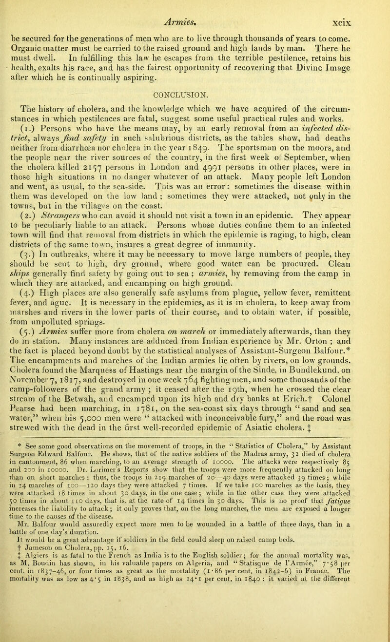 Armies, be secured for the generations of men who are to live through thousands of years to come. Organic matter must be carried to the raised ground and high lands by man. There he must dwell. In fulfilling this law he escapes from the terrible pestilence, retains his health, exalts his race, and has the fairest opportunity of recovering that Divine Image after which he is continually aspiring. CONCLUSION. The history of cholera, and the knowledge which we have acquired of the circum- stances in which pestilences are fatal, suggest some useful practical rules and works. (x.) Persons who have the means may, by an early removal from an infected, dis- trict, always find safety in such salubrious districts, as the tables show, had deaths neither from diarrhoea nor cholera in the year i 849. The sportsman on the moors, and the people near the river sources of the country, in the first week ol September, when the cholera killed 2157 persons in London and 4991 persons in other places, were in those high situations in no danger whatever of an attack. Many people left London and went, as usual, to the sea-side. This was an error: sometimes the disease within them was developed on the low land ; sometimes they were attacked, not only in the towns, but in the villages on the coast. (2.) Strangers who can avoid it should not visit a town in an epidemic. They appear to be peculiarly liable to an attack. Persons whose duties confine them to an infected town will find that removal from districts in which the epidemic is raging, to high, clean districts of the same town, insures a great degree of immunity. (3.) In outbreaks, where it may be necessary to move large numbers of people, they should be sent to high, dry ground, where good water can be procured. Clean ships generally find safety by going out to sea ; armies, by removing from the camp in which they are attacked, and encamping on high ground. (4.) High places are also generally safe asylums from plague, yellow fever, remittent fever, and ague. It is necessary in the epidemics, as it is in cholera, to keep away from marshes and rivers in the lower parts of their course, and to obtain water, if possible, from unpolluted springs. (5.) Armies sutler more from cholera on march or immediately afterwards, than they do in station. Many instances are adduced from Indian experience by Mr. Orton ; and the fact is placed beyond doubt by the statistical analyses of Assistant-Surgeon Balfour.* The encampments and marches of the Indian armies lie often by rivers, on low grounds. Cholera found the Marquess of Hastings near the margin of the Sinde, in Bundlekund, on November 7, 1817, and destroyed in one week 764 fighting men, and some thousands of the camp-followers of the grand army ; it ceased alter the 19th, when he crossed the clear stream of the Betwah, and encamped upon its high and dry banks at Erich.f Colonel Pearse had been marching, in 1781, on the sea-coast six days through “ sand and sea water,” when his 5,000 men were “ attacked with inconceivable fury,” and the road was strewed with the dead in the first well-recorded epidemic of Asiatic cholera. J * See some good observations on the movement of troops, in the “ Statistics of Cholera,” by Assistant Surgeon Edward Balfour. He shows, that of the native soldiers of the Madras army, 32 died of cholera in cantonment, 86 when marching, to an average strength of 10000. The attacks were respectively 85 and 200 in 10000. l)r. Lorimer's Reports show that the troops were more frequently attacked on long than on short marches : thus, the troops in 219 marches of 20—40 days were attacked 39 times ; while in 14 marches of 100—120 days they were attacked 7 times. If we take 100 marches as the basis, they were attacked 18 times in about 30 days, in the one case; while in the other case they were attacked 50 times in about no days, that is. at the rate of 14 times in 30 days. This is no proof that fatigue increases the liability to attack; it only proves that, 011 the long marches, the men are exposed a longer time to the causes of the disease. Mr. Balfour would assuredly expect more men to be wounded in a battle of three days, than in a battle of one day’s duration. It would be a great advantage if soldiers in the field could sleep on raised camp beds. f Jameson on Cholera, pp. 15, 16. I Algiers is as fatal to the French as India is to the English soldier; for the annual mortality was, as M. Boudin has shown, in his valuable papers on Algeria, and “ Statisque de l’Armee,” 7-58 per cent, in 1837-46, or four times as great as the mortality (i-86 percent, in 1842-6) in France. The mortality was as low as 4'5 in x838, and as high as 14-1 per cent, in 1840 : it varied at the different