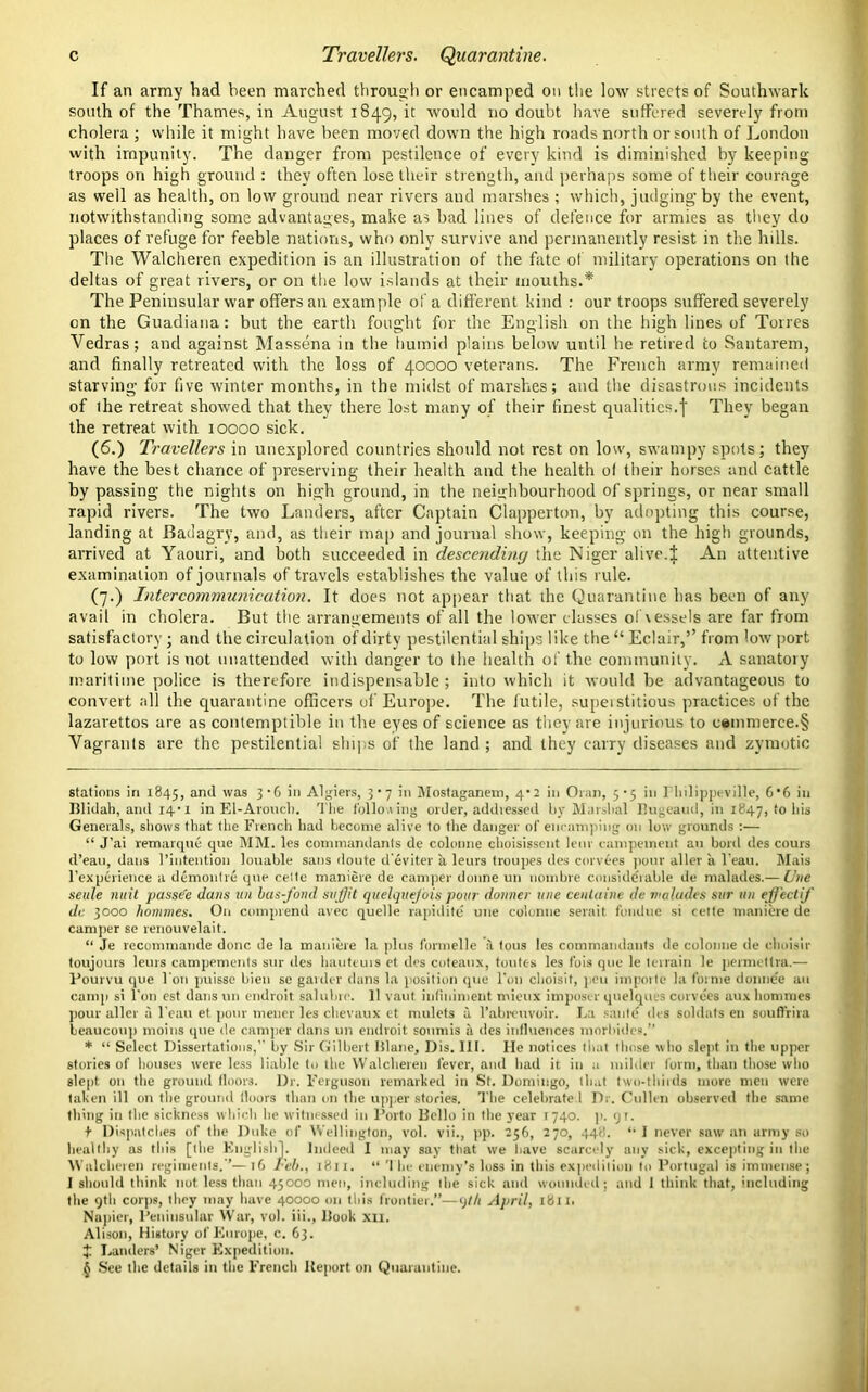 If an army had been marched through or encamped on the low streets of Southwark south of the Thames, in August 1849, it would no doubt have suffered severely from cholera ; while it might have been moved down the high roads north or south of London with impunity. The danger from pestilence of every kind is diminished by keeping troops on high ground : they often lose their strength, and perhaps some of their courage as well as health, on low ground near rivers and marshes ; which, judging-by the event, notwithstanding some advantages, make as bad lines of defence for armies as they do places of refuge for feeble nations, who only survive and permanently resist in the hills. The Walcheren expedition is an illustration of the fate of military operations on the deltas of great rivers, or on the low islands at their mouths.* * The Peninsular war offers an example of a different kind : our troops suffered severely on the Guadiana: but the earth fought for the English on the high lines of Torres Vedras; and against Massena in the humid plains below until he retired to Santarem, and finally retreated with the loss of 40000 veterans. The French army remained starving for five winter months, in the midst of marshes; and the disastrous incidents of the retreat showed that they there lost many of their finest qualities.f They began the retreat with 10000 sick. (6.) Travellers in unexplored countries should not rest on low, swampy spots; they have the best chance of preserving their health and the health of their horses and cattle by passing the nights on high ground, in the neighbourhood of springs, or near small rapid rivers. The two Landers, after Captain Clapperton, by adopting this course, landing at Badagry, and, as their map and journal show, keeping on the high grounds, arrived at Yaouri, and both succeeded in descending the Niger alive.ij; An attentive examination of journals of travels establishes the value of this rule. (7.) Intercommunication. It does not appear that the Quarantine has been of any avail in cholera. But the arrangements of all the lower classes ol vessels are far from satisfactory; and the circulation of dirty pestilential ships like the “ Eclair,” from low port to low port is not unattended with danger to the health of the community. A sanatory maritime police is therefore indispensable ; into which it would be advantageous to convert all the quarantine officers of Europe. The futile, superstitious practices of the lazarettos are as contemptible in the eyes of science as they are injurious to c®mmerce.§ Vagrants are the pestilential ships of the land ; and they carry diseases and zymotic stations in 1845, an<i was 3‘b Algiers, 3*7 in Mostaganem, 4*2 in Oran, 5*5 in llulippi ville, 6*6 in Dlidah, and 14*1 in El-Arouch. The following order, addressed by Marshal Pugeaud, in 1847, to his Generals, shows that the French had become alive to the danger of encamping on low grounds :— “ J’ai remarque que MM. les commandants de colonne choisissent lenr eampement an bold des cours d’eau, dans l’intention louable sans doute d'eviter a leurs troupes des corvees pour aller a l ean. Mais l’experience a demontre que celto maniere de camper donne un nombre considerable de nralades.— live seule mat passe'e dans un bus-fond stiff t quelquefois pour donner tine ceutaine de v abides stir un effect if de. 3000 homines. On comprend avec quelle rapidite une colonne serait fondue si cette maniere de camper se renouvelait. “ Je recommande done de la maniere la plus formelle a tous les commandants de colonne de choisir toujours leurs campements sur des hauteurs et des coteaux, toutc-s les fois que le terrain le permettra.— Pourvu que I on puisse bien se garder dans la position que l’on choisif, peu imporle la forme donnee an canqi si Ton est dans un endroit salubro. 11 vaut inliniment mieux imposer quelques corvees aux homines pour aller a l’eau et pour meuer les chevaux et mulets a l’abreuvoir. La saute des soldats en souflrira beaucoup moins que de camper dans un endroit souniis a des influences morbides.” * “ Select Dissertations,’- by Sir Gilbert Blane, Dis. III. He notices that those who slept in the upper stories of houses were less liable to the Walcheren fever, and had it in a milder form, than those who slept on the ground floors. Dr. Ferguson remarked in St. Domingo, that two-thirds more men were taken ill on the ground floors than on the upper stories. The celebrate I Dr. Cullen observed the same thing in the sickness which he witnessed in Porto Delhi in the year 1740. p. 91. f Dispatches of the Duke of Wellington, vol. vii., pp. 256, 270, 448. “ I never saw an army so healthy as this [the English], Indeed I may say that we have scarcely any sick, excepting in the Walcheren regiments.’— 16 Feb., 1811. “ 'I he enemy’s loss in this expedition to Portugal is immense ; I should think not less titan 45000 men, including the sick and wounded; and 1 think that, including the 9th corps, they may have 40000 on this frontier.”—9til April, 1811. Napier, Peninsular War, vol. iii., Hook xii. Alison, History of Europe, c. 63. £ Landers’ Niger Expedition. See the details in the French Deport on Quarantine.