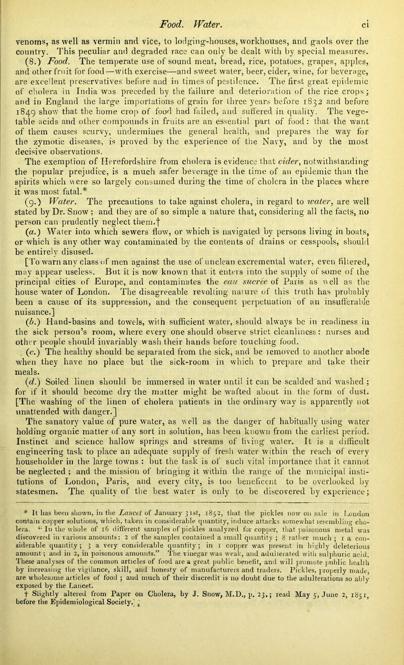 Food. Water. venoms, as well as vermin and vice, to lodging-houses, workhouses, and gaols over the country. This peculiar and degraded race can only be dealt with by special measures. (8.) Food. The temperate use of sound meat, bread, rice, potatoes, grapes, apples, and other fruit for food—with exercise—and sweet water, beer, cider, wine, for beverage, are excellent preservatives before and in times of pestilence. The first great epidemic of cholera in India was preceded by the failure and deterioration of the rice crops; and in England the large importations of grain for three years before 1832 and before 1849 show that the home crop of food had failed, and suffered in quality. The vege- table acids and other compounds in fruits are an essential part of food: that the want of them causes scurvy, undermines the general health, and prepares the way for the zymotic diseases, is proved by the experience of the Navy, and by the most decisive observations. The exemption of Herefordshire from cholera is evidence that cider, notwithstanding the popular prejudice, is a much safer beverage in the time of an epidemic than the spirits which were so largely consumed during the time of cholera in the places where it was most fatal.* (9.) Water. The precautions to take against cholera, in regard to water, are well stated by Dr. Snow ; and they are of so simple a nature that, considering all the facts, no person can prudently neglect them.f (a.) Water into which sewers flow, or which is navigated by persons living in boats, or which is any other way contaminated by the contents of drains or cesspools, should be entirely disused. [To warn any class of men against the use of unclean excremental water, even filtered, may appear useless. But it is now known that it enters into the supply of some of the principal cities of Europe, and contaminates the eau sucree of Paris as well as the house water of London. The disagreeable revolting nature of this truth has probably been a cause of its suppression, and the consequent perpetuation of an insufferable nuisance.] (b.) Hand-basins and towels, with sufficient water, should always be in readiness in the sick person’s room, where every one should observe strict cleanliness: nurses and other people should invariably wash their hands before touching food. (c.) The healthy should be separated from the sick, and be lemoved to another abode when they have no place but the sick-room in which to prepare and take their meals. id.) Soiled linen should be immersed in water until it can be scalded and washed ; for if it should become dry the matter might be wafted about in the form of dust. [The washing of the linen of cholera patients in the ordinary way is apparently not unattended with danger.] The sanatory value of pure water, as well as the danger of habitually using water holding organic matter of any sort in solution, has been known from the earliest period. Instinct and science hallow springs and streams of living water. It is a difficult engineering task to place an adequate supply of fresh water within the reach of every householder in the large towns : but the task is of such vital importance that it cannot be neglected ; and the mission of bringing it within the range of the municipal insti- tutions of London, Paris, and every city, is too beneficent to be overlooked by statesmen. The quality of the best water is only to be discovered by experience; * It lias been shown, in the Lancet of January 31st, 1852, that the pickles now on sale in London contain copper solutions, which, taken in considerable quantity, induce attacks somewhat resembling cho- lera. £- In the whole of 16 different samples of pickles analyzed for copper, that poisonous metal was discovered in various amounts: 2 of the samples contained a small quantity ; 8 rather much ; 1 a con- siderable quantity; 3 a very considerable quantity; in 1 copper was present in highly deleterious amount ; and in 2, in poisonous amounts,” The vinegar was weak, and adulterated with sulphuric acid. These analyses of the common articles of food are a great public benefit, and will promote public health by increasing the vigilance, skill, and honesty of manufacturers and traders. Pickles, properly made, are wholesome articles of food ; and much of their discredit is 110 doubt due to the adulterations so ably exposed by the Lancet. f Slightly altered from Paper on Cholera, by J. Snow, M.D., p. 23.; read May 5, June 2, 1851, before the Epidemiological Society.’ j