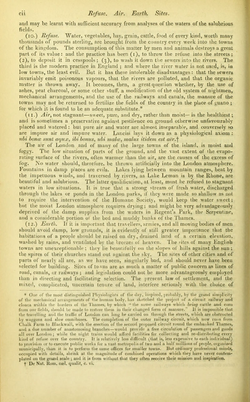 and may be learnt with sufficient accuracy from analyses of the waters of the salubrious fields. (io.) Refuse. Water, vegetables, hay, grain, cattle, food of every kind, worth many thousands of pounds sterling, are brought from the country every week into the towns of the kingdom. The consumption of this matter by men and animals destroys a great part of its value: and the practice has been (i), to throw the refuse into the streets; (2), to deposit it in cesspools; (3), to wash it down the sewers into the rivers. The third is the modern practice in England ; and where the river water is not used, is, in low towns, the least evil. But it has these intolerable disadvantages: that the sewers invariably emit poisonous vapours, that the rivers are polluted, and that the organic matter is thrown away. It becomes, then, a great question whether, by the use of ashes, peat charcoal, or some other stuff, a modification of the old system of nighlmen, mechanical arrangements, and the use of the railways and canals, the manure of the towns may not be returned to fertilize the fields of the country in the place of guano ; for which it is found to be an adequate substitute.* (ti.) Air, not stagnant—sweet, pure, and dry, rather than moist— is the healthiest; and is sometimes a preservative against pestilence on ground otherwise unfavourably placed and watered : but pure air and water are almost inseparable, and conversely so are impure air and impure water. Lancisi lays it down as a physiological axiom : ubi bonce sunt aqux, ibi bonus, ubi mala:, malus itidem est a'er.\ The air of London and of many of the large towns of the island, is moist and foggy. The low situation of parts of the ground, and the vast extent of the evapo- rating surface of the rivers, often warmer than the air, are the causes of the excess of fog. No water should, therefore, be thrown artificially into the London atmosphere. Fountains in damp places are evils. Lakes lying between mountain ranges, beat by the impetuous winds, and traversed by rivers, as Lake Leman is by the Rhone, are beautiful and salubrious. The latter qualification, at least, must lie refused to stagnant waters in low situations. It is true that a strong stream of fresh w'ater, discharged through the lakes or ponds in the London parks, if they were made so shallow as not to require the intervention of the Humane Society, would keep the water sweet; but the moist London atmosphere requires drying; and might be very advantageously deprived of the damp supplies from the waters in Regent’s Park, the Serpentine, and a considerable portion of the bed and muddy banks of the Thames. (12.) Earth. If it is important that travellers, armies, and all moving bodies of men should avoid damp, low grounds, it is evidently of still greater importance that the habitations of a people should be raised on dry, drained land of a certain elevation, washed by rains, and ventilated by the breezes of heaven. The sites of many English towns are unexceptionable ; they lie beautifully on the slopes of hills against the sun ; the spires of their churches stand out against the sky. The sites of other cities and of parts of nearly all are, as we have seen, singularly bad, and should never have been selected for building. Sites of towns are as much a matter of public concern as lines of road, canals, or railways ; and legislation could not be more advantageously employed than in directing and facilitating selection. The present law of settlement, and the mixed, complicated, uncertain tenure of land, interfere seriously with the choice of * One of the most distinguished Physiologists of the day, inspired, probably, by the grand simplicity of the mechanical arrangements of the human body, has sketched the project of a circuit railway and cloaca within the borders of the Thames, by which “ the same railways which bring cattle and corn from our fields, should Ire made to restore them in their changed form of manure. It is impossible that the travelling and the traffic of Loudon can long be carried on through the streets, which are obstructed by waggons and slow omnibuses. The completion of the outer railway circuit, which now runs from Chalk Farm to lllackwall, with the erection of the second proposed circuit round the embanked Thames, and a due number of anastomosing branches—would provide a free circulation of passengers and goods all over London; while the night trains would afford facilities for collecting and re-distrilmling every kind of refuse over the country. It is relatively less difficult (that is, less expensive to each individual) to provision or to execute public works for a vast metropolis of two and a half millions of people, organized municipally, than it is to perform the same offices for smaller towns. But ordinary professional minds, occupied with details, shrink at the magnitude of combined operations which they have never contem- plated on the grand scale ; and it is from without that they often receive their mission and inspiration. De Nat. Horn. cocl. qualit, c. vi.
