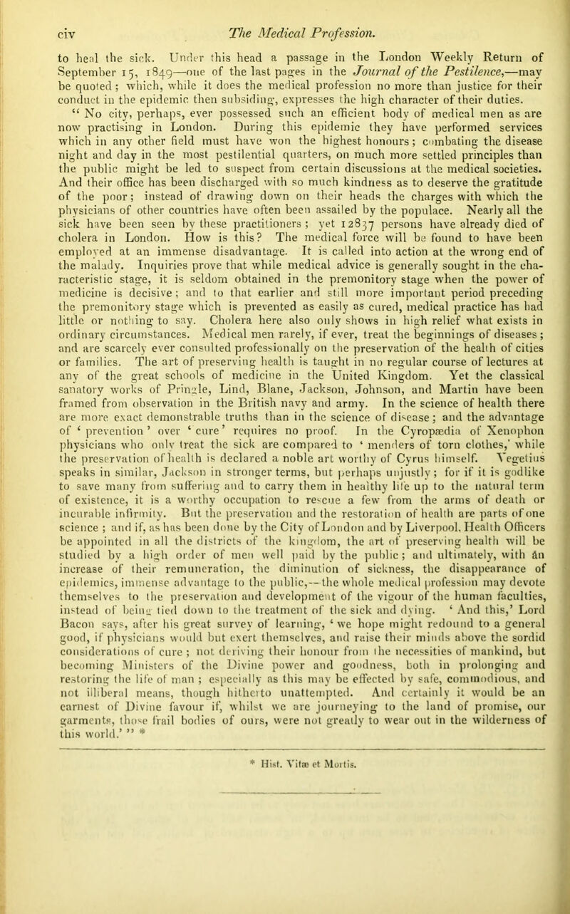 to heal the sick. Under this head a passage in the London Weekly Return of September 15, 1849—one of the last pages in the Journal of the Pestilence.,—may be quoted; which, while it does the medical profession no more than justice for their conduct in the epidemic then subsiding, expresses the high character of their duties. “ No city, perhaps, ever possessed such an efficient body of medical men as are now practising in London. During this epidemic they have performed services which in any other field must have won the highest honours; combating the disease night and day in the most pestilential quarters, on much more settled principles than the public might be led to suspect from certain discussions at the medical societies. And their office has been discharged with so much kindness as to deserve the gratitude of the poor; instead of drawing down on their heads the charges with which the physicians of other countries have often been assailed by the populace. Nearly all the sick have been seen by these practitioners; yet 12837 persons have already died of cholera in London. How is this? The medical force will be found to have been employed at an immense disadvantage. It is called into action at the wrong end of the malady. Inquiries prove that while medical advice is generally sought in the cha- racteristic stage, it is seldom obtained in the premonitory stage when the power of medicine is decisive; and to that earlier and still more important period preceding the premonitory stage which is prevented as easily as cured, medical practice has had little or nothing to say. Cholera here also only shows in high relief what exists in ordinary circumstances. Medical men rarely, if ever, treat the beginnings of diseases; and are scarcely ever consulted professionally on the preservation of the health of cities or families. The art of preserving health is taught in no regular course of lectures at any of the great schools of medicine in the United Kingdom. Yet the classical sanatory works of Pringle, Lind, Blane, Jackson, Johnson, and Martin have been framed from observation in the British navy and army. In the science of health there are more exact demonstrable truths than in the science of disease; and the advantage of ‘prevention’ over ‘cure’ requires no proof. In the Cyropsedia of Xenophon physicians who only treat the sick are compared to ‘ menders of torn clothes,’ while the preservation of health is declared a noble art worthy of Cyrus himself. Yegetius speaks in similar, Jackson in stronger terms, but perhaps unjustly; for if it is godlike to save many from suffering and to carry them in healthy life up to the natural term of existence, it is a worthy occupation to rescue a few from the arms of death or incurable infirmity. But the preservation and the restoration of health are parts of one science ; and if, as has been done by the City of London and by Liverpool. Health Officers be appointed in all the districts of the kingdom, the art of preserving health will be studied bv a high order of men well paid by the public ; and ultimately, with tin increase of their remuneration, the diminution of sickness, the disappearance of epidemics, immense advantage to the public,—the whole medical profession may devote themselves to the preservation and development of the vigour of the human faculties, instead of bein» tied down to the treatment of the sick and dying. ‘ And this,’ Lord Bacon says, after his great survey of learning, ‘ we hope might redound to a general good, if physicians would but exert themselves, and raise their minds above the sordid considerations of cure ; not deriving their honour from the necessities of mankind, but becoming Ministers of the Divine power and goodness, both in prolonging and restoring the life of man ; especially as this may be effected by safe, commodious, and not illiberal means, though hitherto unattempled. And certainly it would be an earnest of Divine favour if, whilst we are journeying to the land of promise, our garments, those frail bodies of ours, were not greatly to wear out in the wilderness of this world.’ ” * * Hist. Vitro et Mortis.