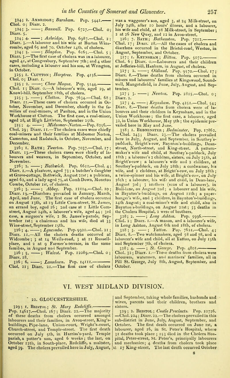 324; 2. Axbridge; Burnham. Pop. 5441. Choi, o; Diarr. 2. 324; 3- 5 Banwell. Pop. 6727.—Choi, o; Diarr. 5. 324; 4. ; Axbridge. Pop. 6987.—Choi. 2: Diarr. 3.—A labourer and his wile at Burton Wins- combe, aged 65 and 70, October 14th, of cholera. 324; 5. ; Blagdon. Pop. 6165.—Choi. 5 ; Diarr. 3.—The first case of cholera was in a labourer, aged 41, at Congresbury, September 7th ; and 4 other cases, including a labourer and his son, at Wrington, in October. 325; 1. Glutton; Harptree. Pop. 4156. Choi, o; Diarr. 1. 325 ; 2. ; Chew Magna. Pop. 5144. Choi. 1; Diarr. o.—A labourer’s wife, aged 29, at Knowl-hill, September 18th, of cholera. 325; 3. ; Clutton. Pop. 7634.—Choi. 68; Diarr. rr.—These cases of cholera occurred in Oc- tober, November, and December, chiefly in the fa- milies of coal-miners, at Paulton, and in the Union Workhouse at Clutton. The first case, a coal-miner, aged 28, at High Littleton, September 25th. 325; 4. ; Midsomer-Norton.—Pop. 8256.— Choi. 29 ; Diarr. 11.—The cholera cases were chiefly coal-miners and their families at Midsomer Norton, Camerton, and Radstoek, in October, November, and December. 326; 1. Bath; Twerton. Pop. 7037.—Choi. 17; Diarr. 13.—These cholera cases were chiefly of la- bourers and weavers, in September, October, and November. 326; 2. ; Bathwick. Pop. 6610.—Choi. 4; Diarr. 1.—A plasterer, aged 73 ; a butcher’s daughter at Grove-cottage, Bathwick, August 21st; a publican, aged 62, and a lady aged 75,at CombDown, Moncton Combe, October 1st, of cholera. 326; 3. ; Abbey. Pop. 12104.—Choi. 10; Diarr. 19.—Diarrhoea prevailed in January, March, April, and June. The first case of cholera occurred on August 13th, at rg Little Corn-street, St. James, an errand boy, aged 16 ; 2nd case at 1 Little Corn- street, August 24th, a labourer’s wile, aged 44 ; 3rd case, a surgeon’s wife, 2 St. James’s-parade, Sep- tember 1st; a chairman and his wife, died at 33 Wine-street, September 15th. 326 ; 4. ; Lyncombe. Pop. 9920.—Choi. 21 ; Diarr. 11.—All the cholera deaths occurred at Widcombe ; 3 at 14 Wells-road, 3 at 11 Russell- place, and 2 at 9 Farmer’s-terrace, in the same families, in August ami September. 326 ; 5. ; Walcot. Pop. 12089.—Choi, o; Diarr. 18. 326; 6. ; Lansdown. Pop. 14111.— Choi. 21; Diarr. 21.—The first case of cholera was a waggoner’s son, aged 3, at 24 Milk-street, on July 24th, after 10 hours’ illness, and a labourer, his wife and child, at 28 Milk-street, in September ; 2 at 26 New Quay, and 12 in Avon-street. 326; 7. Bath; Batheaston. Pop. 7212. Choi. 17; Diarr. 18.—All thecases of cholera and diarrhcea occurred in the Bristol-road, Westou, in August, September, and October. 327; 1. Keynsham ; Bitton. Pop. 5072. Choi. 6 ; Diarr. o.—Labourers and their children at Jefferies-hill, Hanham, in August, of cholera. 327; 2. ; Oldland. Pop. 9570.—Choi. 17; Diarr. 8.—These deaths from cholera occurred in miners and labourers’ families at Kingswood, Sound- well, Mangotsfield, in June, July, August, and Sep- tember. 327 i 3- 5 Newton. Pop. 2815.—Choi, o; Diarr. 2. 327 ; 4. ■; Keynsham. Pop. 4251.—Choi. 54; Diarr. 8.—These deaths from cholera were of la- bourers and their children in Keynsham, and in the Union Workhouse; the first case, a labourer, aged 32, in Union Workhouse, May 5th ; the epidemic pre- vailed here in May and June. 328; 1. Bebminster ; Bedminster. Pop. 17862. —Choi. 243; Diarr. 23.—The cholera prevailed here in July, August, and September, in Southey's- paddock, Bright’s-row, Kaynton’s-buildings, Dean- street, North-street, and King-stieet. A pattern- maker's wife and child, at Southey’s-paddock, July 18th ; a labourer's 2 children, sisters, on July 25th, at Bright’s-row ; a labourer’s wife and 2 children, at Southey’s-paddock, on July 28th; a cordwainer, his wife, and 2 chddren, at Bright's-row, on July 28th ; a twine-spinner and his wife, at Bright’s-row, on July 26th ; a labourer, his wife and child, in Deau-lane, August 3rd ; 3 brothers (sons of a labourer), in Bull-lane, on August 2nd; a labourer and his wife, in Bayuton’s-buildings, on August nth; a paper- hanger’s wife, and 3 children, in Baynton’s-buildmgs, 14th August; a coal-miner’s wife and child, also in Baynton’s-buildings, on August 21st; 33 deaths in the Cholera Hospital, 2 were of brothers. J28; 2. ; Long Ashton. Pop. 5996. Choi. 2 ; Diarr. I.—A mason, and a labourer’s wife, in Long Ashton, August 6th and 18th, of cholera. 328; 3. ; Yatton. Pop. 7621.—Choi. 4; Diarr. 8.—Two watchmakers, aged 58 and 78, and a labourer’s wife and child, all at Yatton, on July 15th and September 7th, of cholera. 328; 4. ; St. George. Pop. 4801. —— Choi. 32; Diarr. jc.—These deaths from cholera were labourers, watermen, anil mariners’ families, all in Pill St. George, July 8tli, August, September, and October. VI. WEST MIDLAND DIVISION. ‘ 22. GLOUCESTERSHIRE. 329; r. Bristol; St. Mary Eedcliffe. Pop. 14617.—Choi. 167; Diarr. 22.—The majority of these deaths from cholera occurred amongst labourers and their families, in Avon-street, King’s- buildings, Pipe-lane, Union-court, Wright’s-court, Church-street, and Temple-street. T 'e first death occurred on July 5th, in Harriss’s-yard, Temple parish, a potter’s son, aged 6 weeks ; the last, on October 12th, in South-place, Redcliffe, a maltster, aged 39. The cholera prevailed here in July, August, and September, taking whole families, husbands and wives, parents and their children, brothers and sisters. 329; 2. Bristol; Castle Precincts. Pop. 10726. —Choi. 224; Diarr. 22.—The cholera prevailed in this sub-district in June, July, August, September, and October. The first death occurred on June 1st, a labourer, aged 16, in St. Peter's Hospital, where 31 deaths took place ; 153 died in the Cholera Hos- pital, Peter-street, St. Peter’s, principally labourers and mechanics; 4 deaths from cholera took place it 17 King-street. The last death occurred October S