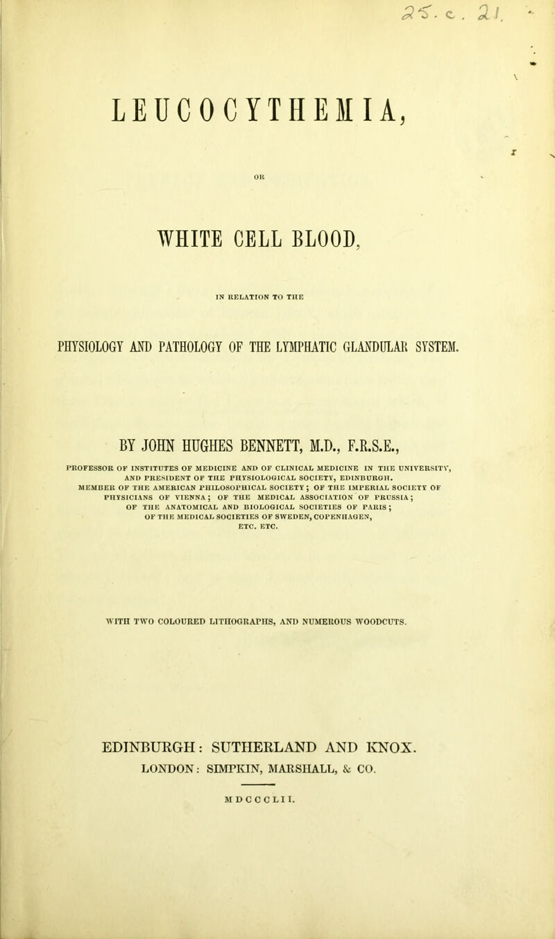 3 ^. c . 2.1 LEUCOCYTHEMIA, OK WHITE CELL BLOOD, IN RELATION TO THE PHYSIOLOGY AND PATHOLOGY OF THE LYMPHATIC GLANDULAR SYSTEM. BY JOHN HUGHES BENNETT, M.D., F.R.S.E., PROFESSOR OF INSTITUTES OF MEDICINE AND OF CLINICAL MEDICINE IN THE UNIVERSITY, AND PRESIDENT OF THE PHYSIOLOGICAL SOCIETY, EDINBURGH. MEMBER OF THE AMERICAN PHILOSOPHICAL SOCIETY ; OF THE IMPERIAL SOCIETY OF PHYSICIANS OF VIENNA; OF THE MEDICAL ASSOCIATION OF PRUSSIA; OF THE ANATOMICAL AND BIOLOGICAL SOCIETIES OF PARIS; OF THE MEDICAL SOCIETIES OF SWEDEN, COPENHAGEN, ETC. ETC. WITH TWO COLOURED LITHOGRAPHS, AND NUMEROUS WOODCUTS. EDINBURGH: SUTHERLAND AND KNOX. LONDON: SIMTKIN, MARSHALL, & CO. MDCCCLII