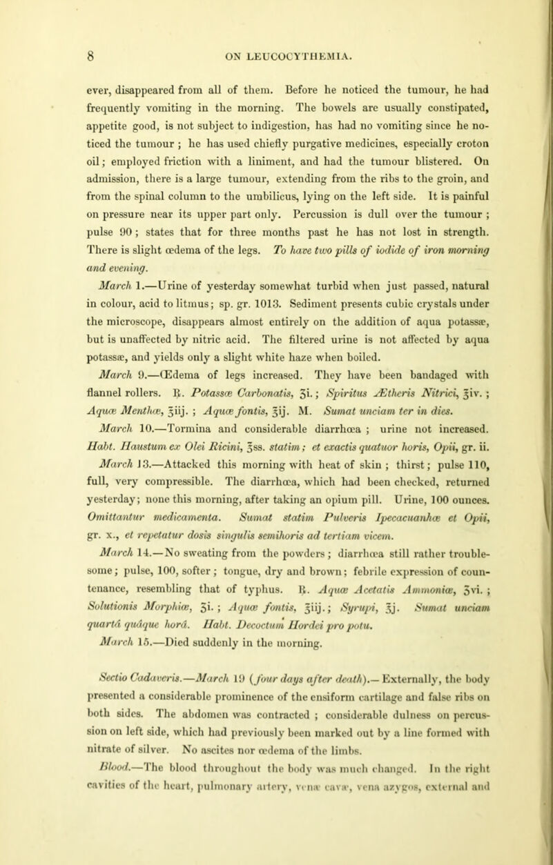 ever, disappeared from all of them. Before he noticed the tumour, he had frequently vomiting in the morning. The bowels are usually constipated, appetite good, is not subject to indigestion, has had no vomiting since he no- ticed the tumour ; he has used chiefly purgative medicines, especially croton oil; employed friction with a liniment, and had the tumour blistered. On admission, there is a large tumour, extending from the ribs to the groin, and from the spinal column to the umbilicus, lying on the left side. It is painful on pressure near its upper part only. Percussion is dull over the tumour ; pulse 90; states that for three months past he has not lost in strength. There is slight oedema of the legs. To hate two pills of iodide of iron morning and evening. March 1.—Urine of yesterday somewhat turbid when just passed, natural in colour, acid to litmus; sp. gr. 1013. Sediment presents cubic crystals under the microscope, disappears almost entirely on the addition of aqua potassre, but is unaffected by nitric acid. The filtered urine is not affected by aqua potassa:, and yields only a slight white haze when boiled. March 9.—(Edema of legs increased. They have been bandaged with flannel rollers. R. Potassce Carbonatis, 3i- ; Spiritus vEtheris Nitrici, 5iv. ; Aqua; Mentha;, ^iij. ; Aquce fontis, ^ij. M. Sumat unciam ter in dies. March 10.—Tormina and considerable diarrhoea ; urine not increased. Halil. Haustumex Olei Ricini, 5ss. statim; et exactis quatuor horis, Opii, gr. ii. March 13.—Attacked this morning with heat of skin; thirst; pulse 110, full, very compressible. The diarrhoea, which had been checked, returned yesterday; none this morning, after taking an opium pill. Urine, 100 ounces. Omittantur medicamenta. Sumat statim Pulvcris Ipecacuanhce et Opii, gr. x., et repetutur dosis singulis semihoris ad tertiam vicem. March 14.—No sweating from the powders; diarrhoea still rather trouble- some; pulse, 100, softer ; tongue, dry and brown; febrile expression of coun- tenance, resembling that of typhus. R. Aqua: Acetatis Ammonia:, 5vi. ; Solutionis Morphias, 5'- Aquce fontis, ^iij.; Syrupi, 3j. Sumat unciam quartd qudque hord. Habt. Decoctum Ilordei pro potu. March 15.—Died suddenly in the morning. Sectio Cadavcris.—March 19 (four days after death).— Externally, the body presented a considerable prominence of the ensiform cartilage and false ribs on both sides. The abdomen was contracted ; considerable dulness on percus- sion on left side, which had previously been marked out by a line formed with nitrate of silver. No ascites nor oedema of the limbs. Blood.—The blood throughout the body was ranch changed. In the right cavities of the heart, pulmonary artery, vena cava-, vena azygos, external and