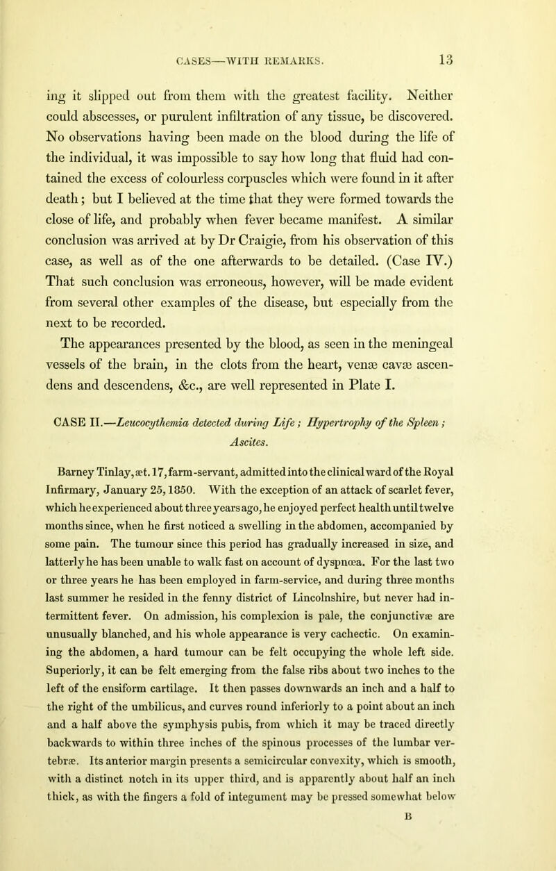 ing it slipped out from them with the greatest facility. Neither could abscesses, or purulent infiltration of any tissue, be discovered. No observations having been made on the blood during the life of the individual, it was impossible to say how long that fluid had con- tained the excess of colourless corpuscles which were found in it after death; but I believed at the time that they were formed towards the close of life, and probably when fever became manifest. A similar conclusion was arrived at by Dr Craigie, from his observation of this case, as well as of the one afterwards to be detailed. (Case IV.) That such conclusion was erroneous, however, will be made evident from several other examples of the disease, but especially from the next to be recorded. The appearances presented by the blood, as seen in the meningeal vessels of the brain, in the clots from the heart, venae cavae ascen- dens and descendens, &c., are well represented in Plate I. CASE II.—Leucocythemia detected during Life; Hypertrophy of the Spleen; Ascites. Barney Tinlay, a?t. 17, farm -servant, admitted into the clinical ward of the Royal Infirmary, January 25,1850. With the exception of an attack of scarlet fever, which he experienced about three years ago, he enjoyed perfect health until twelve months since, when he first noticed a swelling in the abdomen, accompanied by some pain. The tumour since this period has gradually increased in size, and latterly he has been unable to walk fast on account of dyspnoea. For the last two or three years he has been employed in farm-service, and during three months last summer he resided in the fenny district of Lincolnshire, but never had in- termittent fever. On admission, his complexion is pale, the conjunctiva are unusually blanched, and his whole appearance is very cachectic. On examin- ing the abdomen, a hard tumour can be felt occupying the whole left side. Superiorly, it can be felt emerging from the false ribs about two inches to the left of the ensiform cartilage. It then passes downwards an inch and a half to the right of the umbilicus, and curves round inferiorly to a point about an inch and a half above the symphysis pubis, from which it may be traced directly backwards to within three inches of the spinous processes of the lumbar ver- tebra. Its anterior margin presents a semicircular convexity, which is smooth, with a distinct notch in its upper third, and is apparently about half an inch thick, as with the fingers a fold of integument may be pressed somewhat below B
