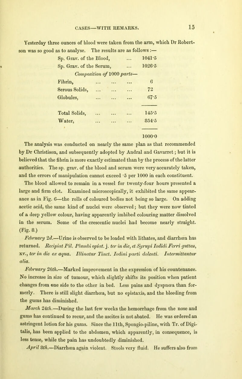 Yesterday three ounces of blood were taken from the arm, which Dr Robert- son was so good as to analyse. The results are as follows :— Sp. Grav. of the Blood, ... 1041'5 Sp. Grav. of the Serum, ... 10265 Composition of 1000 parts— Fibrin, 6 Serous Solids, 72 Globules, 67‘5 Total Solids, ... 145’5 Water, ... 8545 1000-0 The analysis was conducted on nearly the same plan as that recommended by Dr Christison, and subsequently adopted by Andral and Gavarret; but it is believed that the fibrin is more exactly estimated than by the process of the latter authorities. The sp. grav. of the blood and serum were very accurately taken, and the errors of manipulation cannot exceed -5 per 1000 in each constituent. The blood allowed to remain in a vessel for twenty-four hours presented a large and firm clot. Examined microscopically, it exhibited the same appear- ance as in Fig. G—the rolls of coloured bodies not being so large. On adding acetic acid, the same kind of nuclei were observed; but they were now tinted of a deep yellow colour, having apparently imbibed colouring matter dissolved in the serum. Some of the crescentic nuclei had become nearly straight. (Fig. 8.) February 2d.—Urine is observed to be loaded with lithates, and diarrhoea has returned. Recipiat Pil. Plurnbi opiat. j. ter in die, et Syrupi Iodidi Ferri guttas, xv., ter in die ex aqua. Illinatur Tinct. Iodini parti dolenti. Intermittantur alia. February 26th.—Marked improvement in the expression of his countenance. No increase in size of tumour, which slightly shifts its position when patient changes from one side to the other in bed. Less pains and dyspnoea than for- merly. There is still slight diarrhoea, but no epistaxis, and the bleeding from the gums has diminished. March 24th.—During the last few weeks the hemorrhage from the nose and gums has continued to recur, and the ascites is not abated. He was ordered an astringent lotion for his gums. Since the 11th, Spongio-piline, with Tr. of Digi- talis, has been applied to the abdomen, which apparently, in consequence, is less tense, while the pain has undoubtedly diminished. April 8th.—Diarrhoea again violent. Stools very fluid. He suffers also from