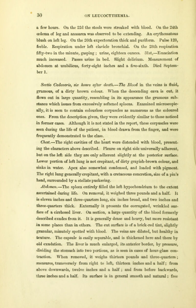 a few hours. On the 22d the stools were streaked with blood. On the 24th oedema of leg and anasarca was observed to be extending. An erythematous blush on left leg. On the 26th expectoration thick and puriform. Pulse 128, feeble. Respiration under left clavicle bronchial. On the 28th respiration fifty-two in the minute, gasping ; urine, eighteen ounces. 31st,—Emaciation much increased. Passes urine iu bed. Slight delirium. Measurement of abdomen at umbilicus, forty-eight inches and a five-sixth. Died Septem- ber 1. Sectio Cadaveris, six hours after death.— The Blood in the veins is fluid, grumous, of a dirty brown colour. When the descending cava is cut, it flows out in large quantity, resembling in its appearance the grumous sub- stance which issues from excessively softened spleens. Examined microscopic- ally, it is seen to contain colourless corpuscles as numerous as the coloured ones. From the description given, they were evidently similar to those noticed in former cases. Although it is not stated in the report, these corpuscles were seen during the life of the patient, in blood drawn from the finger, and were frequently demonstrated to the class. Chest.—The right cavities of the heart were distended with blood, present- ing the characters above described. I’leune on right side universally adherent, but on the left side they are only adherent slightly at the posterior surface. Lower portion of left lung is not crepitant, of dirty grayish-brown colour, and sinks in water. Apex also somewhat condensed, and loaded with pigment. The right lung generally crepitant, with a cretaceous concretion, size of a pin's head, surrounded by a stellate puckering. Abdomen.—The spleen entirely filled the left hypochondrium to the extent ascertained during life. On removal, it weighed three pounds and a half. It is eleven inches and three-quarters long, six inches broad, and two inches and three-quarters thick. Externally it presents the corrugated, wrinkled sur- face of a cirrhosed liver. On section, a large quantity of the blood formerly described exudes from it. It is generally dense and heavy, but more resistant in some places than in others. The cut surface is of a brick-red tint, slightly granular, minutely spotted with blood. The veins are dilated, but healthy in texture. The capsule is easily separable, and is thickened here and there by old exudation. The liver is much enlarged, its anterior border, by pressure, dividing the stomach into two portions, as is seen in cases of hour-glass con- traction. When removed, it weighs thirteen pounds and three-quarters; measures, transversely from right to left, thirteen inches and a half; from above downwards, twelve inches and a half ; and from before backwards, three inches and a half. Its surface is in general smooth and natural; free