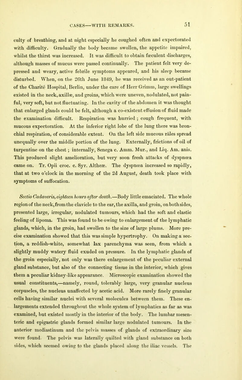 culty of breathing, and at night especially he coughed often and expectorated with difficulty. Gradually the body became swollen, the appetite impaired, whilst the thirst was increased. It was difficult to obtain feculent discharges, although masses of mucus were passed continually. The patient felt very de- pressed and weary, active febrile symptoms appeared, and his sleep became disturbed. When, on the 26th June 1849, he was received as an out-patient of the Charite Hospital, Berlin, under the care of Herr Grimm, large swellings existed in the neck, axillae, and groins, which were uneven, nodulated, not pain- ful, very soft, but not fluctuating. In the cavity of the abdomen it was thought that enlarged glands could be felt, although a co-existent effusion of fluid made the examination difficult. Respiration was hurried ; cough frequent, with mucous expectoration. At the inferior right lobe of the lung there was bron- chial respiration, of considerable extent. On the left side mucous rales spread unequally over the middle portion of the lung. Externally, frictions of oil of turpentine on the chest; internally, Senega c. Amm. Mur., and Liq. Am. anis. This produced slight amelioration, but very soon fresh attacks of dyspnoea came on. Tr. Opii croc. c. Syr. Altheae. The dyspnoea increased so rapidly, that at two o’clock in the morning of the 2d August, death took place with symptoms of suffocation. Sectio Cadaveris, eighteen hours after death.—Body little emaciated. The whole region of the neck, from the clavicle to the ear, the axilla, and groin, on both sides, presented large, irregular, nodulated tumours, which had the soft and elastic feeling of lipoma. This was found to be owing to enlargement of the lymphatic glands, which, in the groin, had swollen to the size of large plums. More pre- cise examination showed that this was simple hypertrophy. On making a sec- tion, a reddish-white, somewhat lax parenchyma was seen, from which a slightly muddy watery fluid exuded on pressure. In the lymphatic glands of the groin especially, not only was there enlargement of the peculiar external gland substance, but also of the connecting tissue in the interior, which gives them a peculiar kidney-like appearance. Microscopic examination showed the usual constituents,—namely, round, tolerably large, very granular nucleus corpuscles, the nucleus unaffected by acetic acid. More rarely finely granular cells having similar nuclei with several molecules between them. These en- largements extended throughout the whole system of lymphatics as far as was examined, but existed mostly in the interior of the body. The lumbar mesen- teric and epigastric glands formed similar large nodulated tumours. In the anterior mediastinum and the pelvis masses of glands of extraordinary size were found. The pelvis was laterally quilted with gland substance on both sides, which seemed owing to the glands placed along the iliac vessels. The