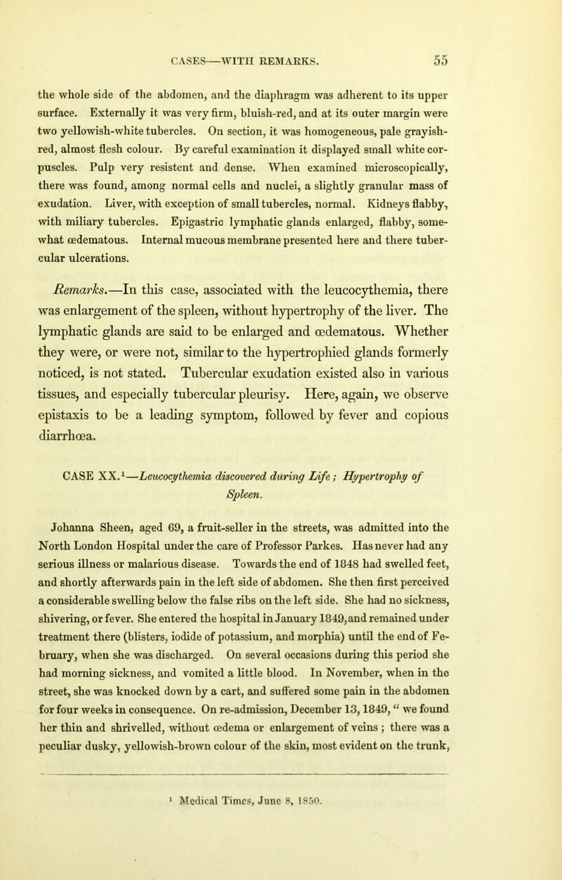 the whole side of the abdomen, and the diaphragm was adherent to its upper surface. Externally it was very firm, bluish-red, and at its outer margin were two yellowish-white tubercles. On section, it was homogeneous, pale grayish- red, almost flesh colour. By careful examination it displayed small white cor- puscles. Pulp very resistent and dense. When examined microscopically, there was found, among normal cells and nuclei, a slightly granular mass of exudation. Liver, with exception of small tubercles, normal. Kidneys flabby, with miliary tubercles. Epigastric lymphatic glands enlarged, flabby, some- what cedematous. Internal mucous membrane presented here and there tuber- cular ulcerations. Remarks.—In this case, associated with the leucocythemia, there was enlargement of the spleen, without hypertrophy of the liver. The lymphatic glands are said to be enlarged and oedematous. Whether they were, or were not, similar to the hypertrophied glands formerly noticed, is not stated. Tubercular exudation existed also in various tissues, and especially tubercular pleurisy. Here, again, we observe epistaxis to be a leading symptom, followed by fever and copious diarrhoea. CASE XX.1—Leucocythemia discovered during Life; Hypertrophy of Spleen. Johanna Sheen, aged 69, a fruit-seller in the streets, was admitted into the North London Hospital under the care of Professor Parkes. Has never had any serious illness or malarious disease. Towards the end of ] 848 had swelled feet, and shortly afterwards pain in the left side of abdomen. She then first perceived a considerable swelling below the false ribs on the left side. She had no sickness, shivering, or fever. She entered the hospital in January 1849, and remained under treatment there (blisters, iodide of potassium, and morphia) until the end of Fe- bruary, when she was discharged. On several occasions during this period she had morning sickness, and vomited a little blood. In November, when in the street, she was knocked down by a cart, and suffered some pain in the abdomen for four weeks in consequence. On re-admission, December 13,1849, “ we found her thin and shrivelled, without oedema or enlargement of veins ; there was a peculiar dusky, yellowish-brown colour of the skin, most evident on the trunk, 1 Medical Times, June 8, 18.r>0.